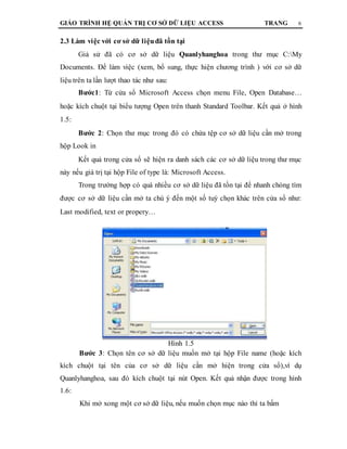 GIÁO TRÌNH HỆ QUẢN TRỊ CƠ SỞ DỮ LIỆU ACCESS TRANG 6
2.3 Làm việc với cơ sở dữ liệuđã tồn tại
Giả sử đã có cơ sở dữ liệu Quanlyhanghoa trong thư mục C:My
Documents. Để làm việc (xem, bổ sung, thực hiện chương trình ) với cơ sở dữ
liệu trên ta lần lượt thao tác như sau:
Bước1: Từ cửa sổ Microsoft Access chọn menu File, Open Database…
hoặc kích chuột tại biểu tượng Open trên thanh Standard Toolbar. Kết quả ở hình
1.5:
Bước 2: Chọn thư mục trong đó có chứa tệp cơ sở dữ liệu cần mở trong
hộp Look in
Kết quả trong cửa sổ sẽ hiện ra danh sách các cơ sở dữ liệu trong thư mục
này nếu giá trị tại hộp File of type là: Microsoft Access.
Trong trường hợp có quá nhiều cơ sở dữ liệu đã tồn tại để nhanh chóng tìm
được cơ sở dữ liệu cần mở ta chú ý đến một số tuỳ chọn khác trên cửa sổ như:
Last modified, text or propery…
Hình 1.5
Bước 3: Chọn tên cơ sở dữ liệu muốn mở tại hộp File name (hoặc kích
kích chuột tại tên của cơ sở dữ liệu cần mở hiện trong cửa sổ),ví dụ
Quanlyhanghoa, sau đó kích chuột tại nút Open. Kết quả nhận được trong hình
1.6:
Khi mở xong một cơ sở dữ liệu, nếu muốn chọn mục nào thì ta bấm
 