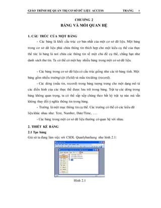 GIÁO TRÌNH HỆ QUẢN TRỊ CƠ SỞ DỮ LIỆU ACCESS TRANG 8
CHƯƠNG 2
BẢNG VÀ MỐI QUAN HỆ
1. CẤU TRÚC CỦA MỘT BẢNG
- Các bảng là khối cấu trúc cơ bản nhất của một cơ sở dữ liệu. Một bảng
trong cơ sở dữ liệu phải chứa thông tin thích hợp cho một kiểu cụ thể của thực
thể tức là bảng là nơi chứa các thông tin về một chủ đề cụ thể, chẳng hạn như
danh sách thư tín. Ta có thể có một hay nhiều bảng trong một cơ sở dữ liệu.
- Các bảng trong cơ sở dữ liệu có cấu trúc giống như các tờ bảng tính. Một
bảng gồm nhiều trường/cột (field) và mẩu tin/dòng (record).
- Các dòng (mẩu tin, record) trong bảng tượng trưng cho một dạng mô tả
các điển hình của các thực thể được lưu trữ trong bảng. Trật tự các dòng trong
bảng không quan trọng, ta có thể sắp xếp chúng theo bất kỳ trật tự nào mà vẫn
không thay đổi ý nghĩa thông tin trong bảng.
- Trường là một mục thông tin cụ thể. Các trường có thể có các kiểu dữ
liệu khác nhau như: Text, Number, Date/Time, ….
- Các bảng trong một cơ sở dữ liệu thường có quan hệ với nhau.
2. THIẾT KẾ BẢNG
2.1 Tạo bảng
Giả sử ta đang làm việc với CSDL Quanlybanhang như hình 2.1:
Hình 2.1
 