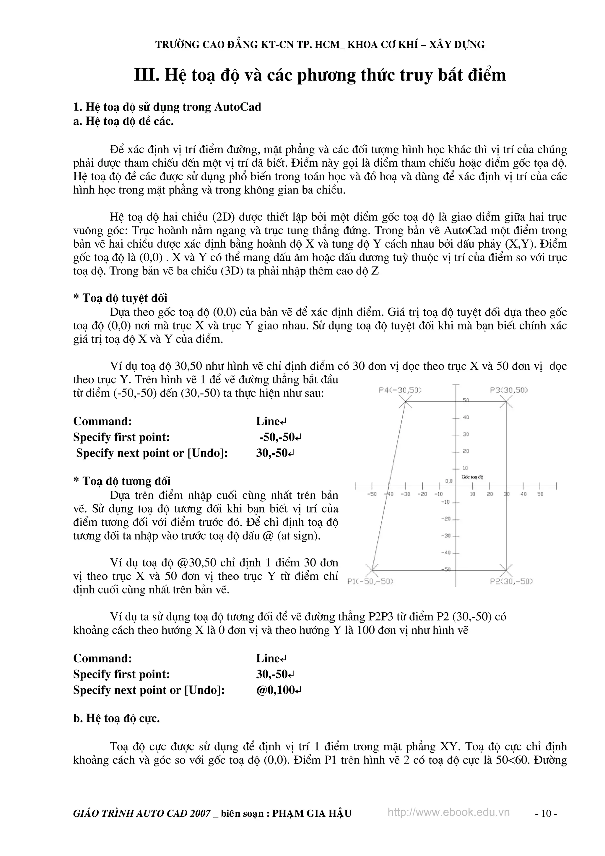 TRÖÔØNG CAO ÑAÚNG KT-CN TP. HCM_ KHOA CÔ KHÍ – XAÂY DÖÏNG


            III. HÖ to¹ ®é vμ c¸c ph−¬ng thøc truy b¾t ®iÓm
1. HÖ to¹ ®é sö dông trong AutoCad
a. HÖ to¹ ®é ®Ò c¸c.

       §Ó x¸c ®Þnh vÞ trÝ ®iÓm ®−êng, mÆt ph¼ng vμ c¸c ®èi t−îng h×nh häc kh¸c th× vÞ trÝ cña chóng
ph¶i ®−îc tham chiÕu ®Õn mét vÞ trÝ ®· biÕt. §iÓm nμy gäi lμ ®iÓm tham chiÕu hoÆc ®iÓm gèc täa ®é.
HÖ to¹ ®é ®Ò c¸c ®−îc sö dông phæ biÕn trong to¸n häc vμ ®å ho¹ vμ dïng ®Ó x¸c ®Þnh vÞ trÝ cña c¸c
h×nh häc trong mÆt ph¼ng vμ trong kh«ng gian ba chiÒu.

        HÖ to¹ ®é hai chiÒu (2D) ®−îc thiÕt lËp bëi mét ®iÓm gèc to¹ ®é lμ giao ®iÓm gi÷a hai trôc
vu«ng gãc: Trôc hoμnh n»m ngang vμ trôc tung th¼ng ®øng. Trong b¶n vÏ AutoCad mét ®iÓm trong
b¶n vÏ hai chiÒu ®−îc x¸c ®Þnh b»ng hoμnh ®é X vμ tung ®é Y c¸ch nhau bëi dÊu ph¶y (X,Y). §iÓm
gèc to¹ ®é lμ (0,0) . X vμ Y cã thÓ mang dÊu ©m hoÆc dÊu d−¬ng tuú thuéc vÞ trÝ cña ®iÓm so víi trôc
to¹ ®é. Trong b¶n vÏ ba chiÒu (3D) ta ph¶i nhËp thªm cao ®é Z

* To¹ ®é tuyÖt ®èi
         Dùa theo gèc to¹ ®é (0,0) cña b¶n vÏ ®Ó x¸c ®Þnh ®iÓm. Gi¸ trÞ to¹ ®é tuyÖt ®èi dùa theo gèc
to¹ ®é (0,0) n¬i mμ trôc X vμ trôc Y giao nhau. Sö dông to¹ ®é tuyÖt ®èi khi mμ b¹n biÕt chÝnh x¸c
gi¸ trÞ to¹ ®é X vμ Y cña ®iÓm.

        VÝ dô to¹ ®é 30,50 nh− h×nh vÏ chØ ®Þnh ®iÓm cã 30 ®¬n vÞ däc theo trôc X vμ 50 ®¬n vÞ däc
theo trôc Y. Trªn h×nh vÏ 1 ®Ó vÏ ®−êng th¼ng b¾t ®Çu
tõ ®iÓm (-50,-50) ®Õn (30,-50) ta thùc hiÖn nh− sau:

Command:                             Line↵
Specify first point:                  -50,-50↵
Specify next point or [Undo]:        30,-50↵

* To¹ ®é t−¬ng ®èi
       Dùa trªn ®iÓm nhËp cuèi cïng nhÊt trªn b¶n
vÏ. Sö dông to¹ ®é t−¬ng ®èi khi b¹n biÕt vÞ trÝ cña
®iÓm t−¬ng ®èi víi ®iÓm tr−íc ®ã. §Ó chØ ®Þnh to¹ ®é
t−¬ng ®èi ta nhËp vμo tr−íc to¹ ®é dÊu @ (at sign).

       VÝ dô to¹ ®é @30,50 chØ ®Þnh 1 ®iÓm 30 ®¬n
vÞ theo trôc X vμ 50 ®¬n vÞ theo trôc Y tõ ®iÓm chØ
®Þnh cuèi cïng nhÊt trªn b¶n vÏ.

      VÝ dô ta sö dông to¹ ®é t−¬ng ®èi ®Ó vÏ ®−êng th¼ng P2P3 tõ ®iÓm P2 (30,-50) cã
kho¶ng c¸ch theo h−íng X lμ 0 ®¬n vÞ vμ theo h−íng Y lμ 100 ®¬n vÞ nh− h×nh vÏ

Command:                             Line↵
Specify first point:                 30,-50↵
Specify next point or [Undo]:        @0,100↵

b. HÖ to¹ ®é cùc.

      To¹ ®é cùc ®−îc sö dông ®Ó ®Þnh vÞ trÝ 1 ®iÓm trong mÆt ph¼ng XY. To¹ ®é cùc chØ ®Þnh
kho¶ng c¸ch vμ gãc so víi gèc to¹ ®é (0,0). §iÓm P1 trªn h×nh vÏ 2 cã to¹ ®é cùc lμ 50<60. §−êng



GIAÙO TRÌNH AUTO CAD 2007 _ bieân soaïn : PHAÏM GIA HAÄU        http://www.ebook.edu.vn       - 10 -
 