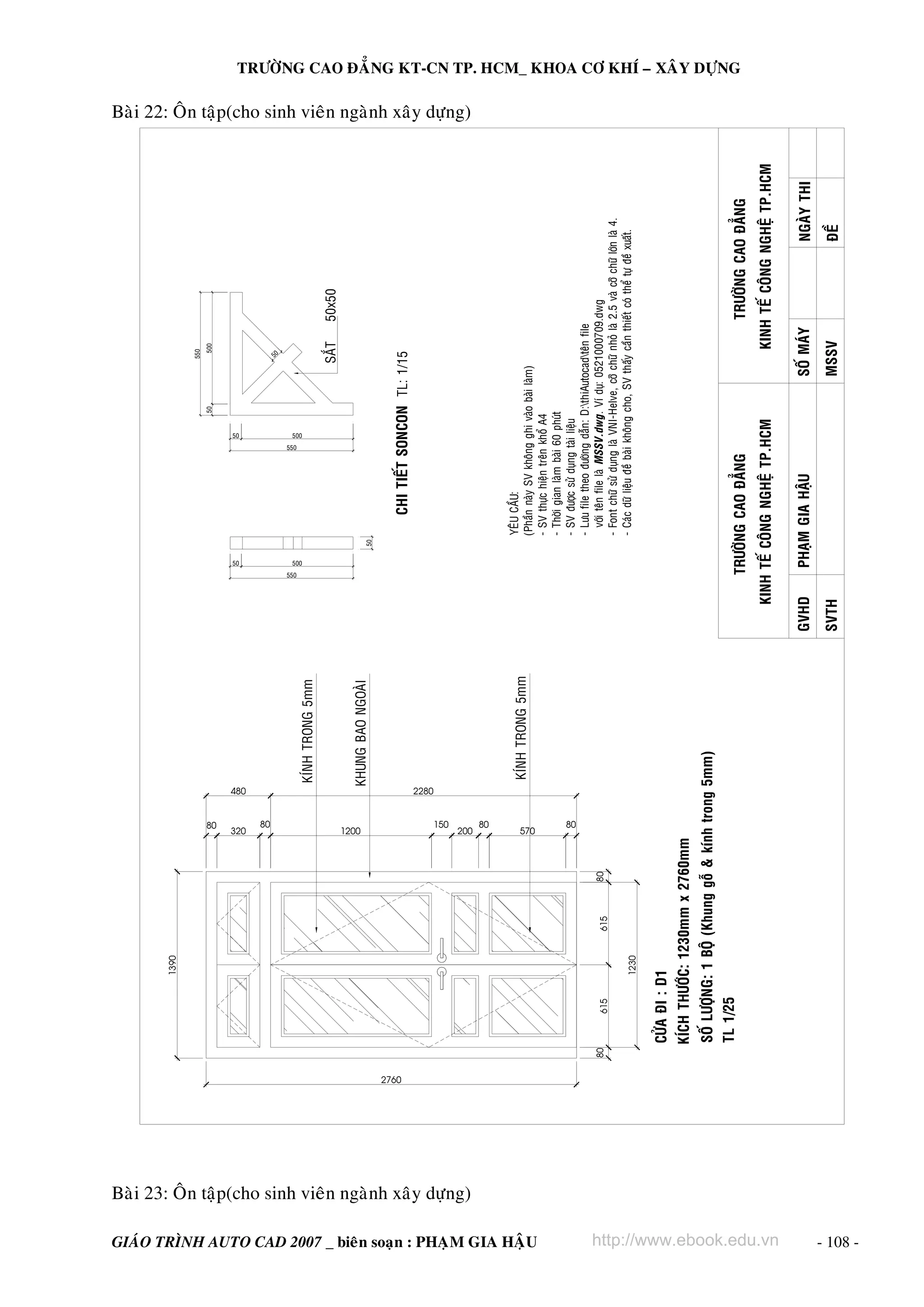 1390

                                                                                                                                                                                                                                                                 550
                                                                                                                                                                                                                                                     50               500




                                                                                                                                                           80
                                                                                                                                                                                                        50
                                                                                                                                                                                                                                               50




                                                                                                                                                         320
                                                                                                                                                                 480


                                                                                                                                                            80
                                                                                                                                                                                                                                                                 50




                                                                                                                                                                                                  550
                                                                                                                                                                                                                                         550




                                                                                                                                                                                                        500
                                                                                                                                                                                                                                               500
                                                                                                                                                                        KÍNH TRONG 5mm
                                                                                                                                                                                                                                                               SAÉT         50x50




                                                                                                                                                         1200
                                                                                                                                                                        KHUNG BAO NGOAØI                      50




                                                                                                                 2760
                                                                                                                                                                                                                        CHI TIEÁT SONCON TL: 1/15




                                                                                                                                                                 2280


                                                                                                                                                           150




                                                           Baøi 23: OÂn taäp(cho sinh vieân ngaønh xaây döïng)
                                                                                                                                                                                                                                                                                                           Baøi 22: OÂn taäp(cho sinh vieân ngaønh xaây döïng)




                                                                                                                                                         200
                                                                                                                                                           80
                                                                                                                                                                                                                   YEÂU CAÀU:
                                                                                                                                                                        KÍNH TRONG 5mm                             (Phaàn naøy SV khoâng ghi vaøo baøi laøm)




                                                                                                                                                         570




GIAÙO TRÌNH AUTO CAD 2007 _ bieân soaïn : PHAÏM GIA HAÄU
                                                                                                                                                                                                                   - SV thöïc hieän treân khoå A4
                                                                                                                                                                                                                   - Thôøi gian laøm baøi 60 phuùt




                                                                                                                                                            80
                                                                                                                                                                                                                   - SV ñöôïc söû duïng taøi lieäu
                                                                                                                                                                                                                   - Löu file theo ñöôøng daãn: D:thiAutocadteân file
                                                                                                                        80       615          615   80                                                               vôùi teân file laø MSSV.dwg. Ví duï: 0521000709.dwg
                                                                                                                                                                                                                   - Font chöõ söû duïng laø VNI-Helve, côõ chöõ nhoû laø 2.5 vaø côõ chöõ lôùn laø 4.
                                                                                                                                       1230
                                                                                                                                                                                                                   - Caùc döõ lieäu ñeà baøi khoâng cho, SV thaáy caàn thieát coù theå töï ñeà xuaát.




                                                                                                                             TL 1/25
                                                                                                                                                                                                                                                                                                                                                                 TRÖÔØNG CAO ÑAÚNG KT-CN TP. HCM_ KHOA CÔ KHÍ – XAÂY DÖÏNG




                                                                                                                                                                                                   TRÖÔØNG CAO ÑAÚNG                                                        TRÖÔØNG CAO ÑAÚNG
                                                                                                                                                                                              KINH TEÁ COÂNG NGHEÄ TP.HCM                                              KINH TEÁ COÂNG NGHEÄ TP.HCM




http://www.ebook.edu.vn
                                                                                                                                                                                           GVHD         PHAÏM GIA HAÄU                                      SOÁ MAÙY                           NGAØY THI
                                                                                                                                                                                           SVTH                                                             MSSV                               ÑEÀ




- 108 -
 