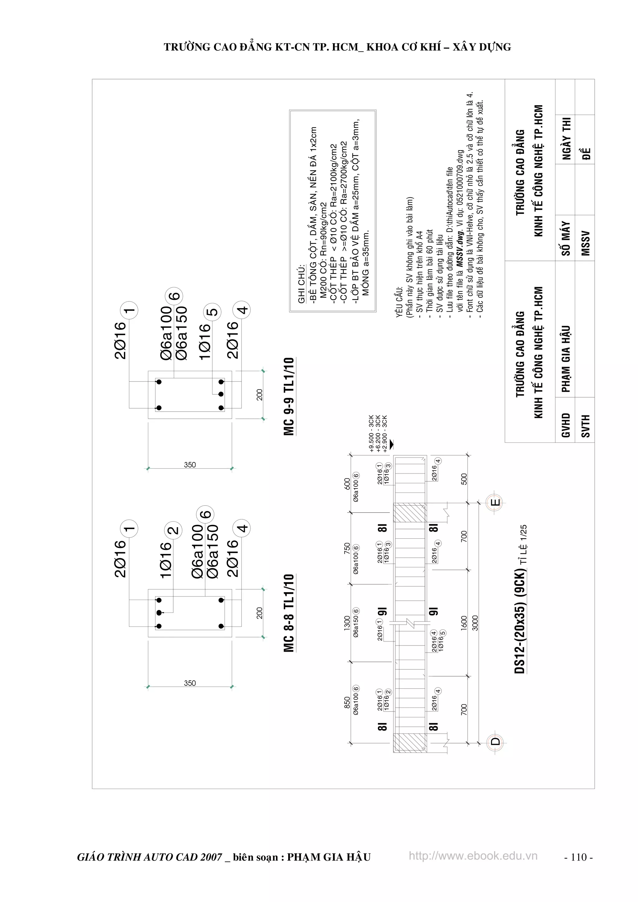 2Þ16                                                        2Þ16
                                                                                                                       1                                                        1

                                                                                                        1Þ16 2                                                      Þ6a100
                                                                                                                                                                    Þ6a150 6




                                                                            350
                                                                                                                                       350
                                                                                                        Þ6a100                                                      1Þ16 5
                                                                                                        Þ6a150 6
                                                                                                        2Þ16                                                        2Þ16
                                                                                                             4                                                           4
                                                                                                  200                                                       200



                                                                                      MC 8-8 TL1/10                                               MC 9-9 TL1/10
                                                                                                                                                                                    GHI CHUÙ:
                                                                                                                                                                                    -BEÂ TOÂNG COÄT, DAÀM, SAØN, NEÀN ÑAÙ 1x2cm
                                                                                                                                                                                     M200 COÙ: Rn=90kg/cm2
                                                                                                                                                                                    -COÁT THEÙP < Þ10 COÙ: Ra=2100kg/cm2
                                                                 850                       1300              750               600                                                  -COÁT THEÙP >=Þ10 COÙ: Ra=2700kg/cm2
                                                                Þ6a100 6                  Þ6a150 6      Þ6a100 6            Þ6a100 6                                                -LÔÙP BT BAÛO VEÄ DAÀM a=25mm, COÄT a=3mm,
                                                                                                                                                                                      MOÙNG a=35mm.




GIAÙO TRÌNH AUTO CAD 2007 _ bieân soaïn : PHAÏM GIA HAÄU
                                                                                                                                             +9.500 - 3CK
                                                                 2Þ16 1                  2Þ16 1            2Þ16 1               2Þ16 1       +6.200 - 3CK
                                                           8I    1Þ16 2                           9I       1Þ16 3      8I       1Þ16 3       +2.900 - 3CK

                                                                                                                                                                               YEÂU CAÀU:
                                                                                                                                                                               (Phaàn naøy SV khoâng ghi vaøo baøi laøm)
                                                                                                                                                                               - SV thöïc hieän treân khoå A4
                                                                                                                                                                               - Thôøi gian laøm baøi 60 phuùt
                                                           8I    2Þ16                 2Þ16 4      9I       2Þ16        8I         2Þ16
                                                                        4             1Þ16 5                       4                     4                                     - SV ñöôïc söû duïng taøi lieäu
                                                                                                                                                                               - Löu file theo ñöôøng daãn: D:thiAutocadteân file
                                                                700                        1600                    700          500
                                                                                                                                                                                 vôùi teân file laø MSSV.dwg . Ví duï: 0521000709.dwg
                                                                                                                                                                               - Font chöõ söû duïng laø VNI-Helve, côõ chöõ nhoû laø 2.5 vaø côõ chöõ lôùn laø 4.
                                                                                               3000
                                                                                                                                                                               - Caùc döõ lieäu ñeà baøi khoâng cho, SV thaáy caàn thieát coù theå töï ñeà xuaát.
                                                                                                                                                                                                                                                                     TRÖÔØNG CAO ÑAÚNG KT-CN TP. HCM_ KHOA CÔ KHÍ – XAÂY DÖÏNG




                                                                                  DS12-(20x35) (9CK) TÆ LEÄ 1/25                                            TRÖÔØNG CAO ÑAÚNG                                       TRÖÔØNG CAO ÑAÚNG




http://www.ebook.edu.vn
                                                                                                                                                       KINH TEÁ COÂNG NGHEÄ TP.HCM                          KINH TEÁ COÂNG NGHEÄ TP.HCM

                                                                                                                                                 GVHD         PHAÏM GIA HAÄU                         SOÁ MAÙY                           NGAØY THI
                                                                                                                                                 SVTH                                                MSSV                               ÑEÀ




- 110 -
 