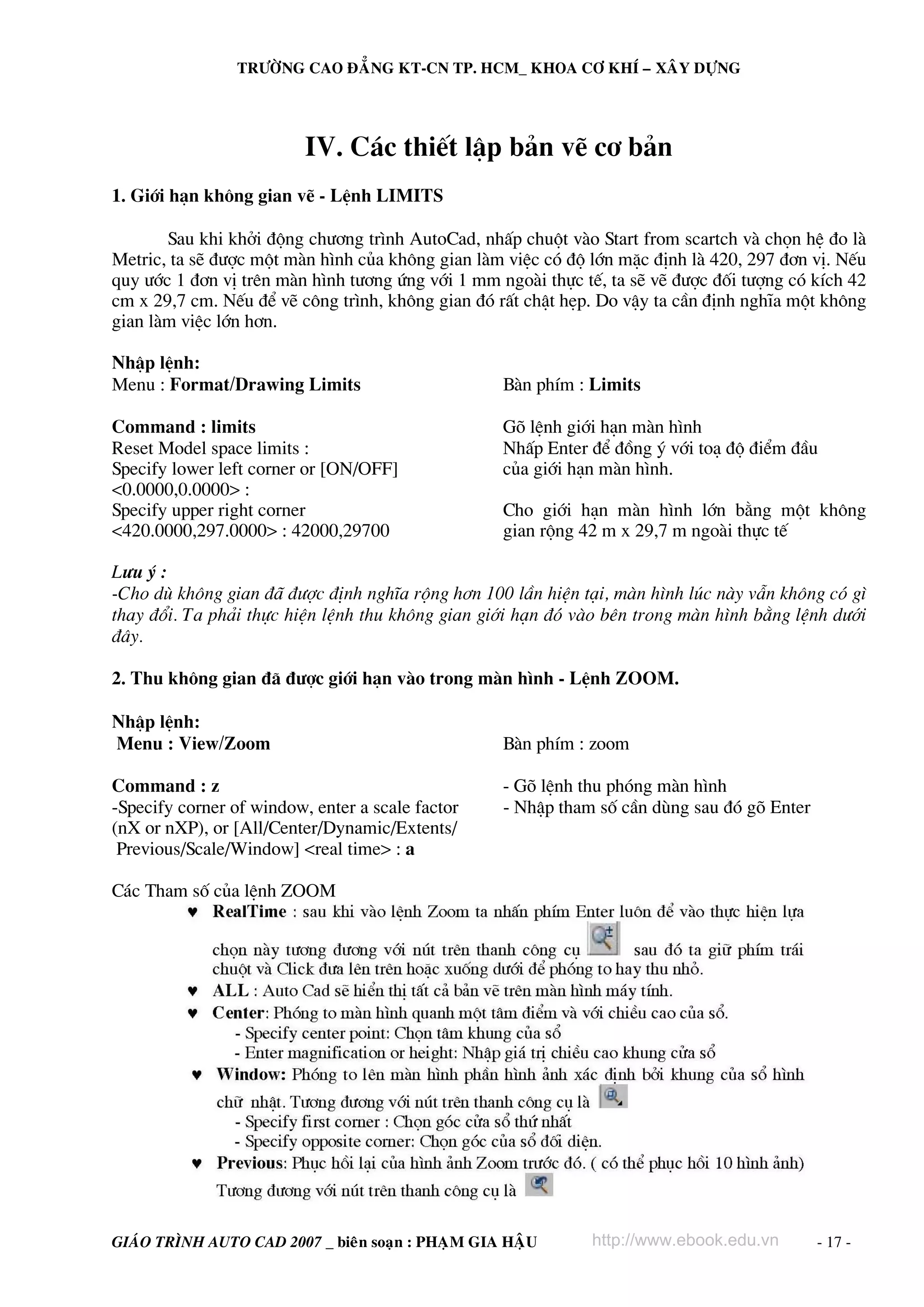 TRÖÔØNG CAO ÑAÚNG KT-CN TP. HCM_ KHOA CÔ KHÍ – XAÂY DÖÏNG




                          IV. C¸c thiÕt lËp b¶n vÏ c¬ b¶n
1. Giíi h¹n kh«ng gian vÏ - LÖnh LIMITS

       Sau khi khëi ®éng ch−¬ng tr×nh AutoCad, nhÊp chuét vμo Start from scartch vμ chän hÖ ®o lμ
Metric, ta sÏ ®−îc mét mμn h×nh cña kh«ng gian lμm viÖc cã ®é lín mÆc ®Þnh lμ 420, 297 ®¬n vÞ. NÕu
quy −íc 1 ®¬n vÞ trªn mμn h×nh t−¬ng øng víi 1 mm ngoμi thùc tÕ, ta sÏ vÏ ®−îc ®èi t−îng cã kÝch 42
cm x 29,7 cm. NÕu ®Ó vÏ c«ng tr×nh, kh«ng gian ®ã rÊt chËt hÑp. Do vËy ta cÇn ®Þnh nghÜa mét kh«ng
gian lμm viÖc lín h¬n.

NhËp lÖnh:
Menu : Format/Drawing Limits                       Bμn phÝm : Limits

Command : limits                                   Gâ lÖnh giíi h¹n mμn h×nh
Reset Model space limits :                         NhÊp Enter ®Ó ®ång ý víi to¹ ®é ®iÓm ®Çu
Specify lower left corner or [ON/OFF]              cña giíi h¹n mμn h×nh.
<0.0000,0.0000> :
Specify upper right corner                         Cho giíi h¹n mμn h×nh lín b»ng mét kh«ng
<420.0000,297.0000> : 42000,29700                  gian réng 42 m x 29,7 m ngoμi thùc tÕ

L−u ý :
-Cho dï kh«ng gian ®· ®−îc ®Þnh nghÜa réng h¬n 100 lÇn hiÖn t¹i, mμn h×nh lóc nμy vÉn kh«ng cã g×
thay ®æi. Ta ph¶i thùc hiÖn lÖnh thu kh«ng gian giíi h¹n ®ã vμo bªn trong mμn h×nh b»ng lÖnh d−íi
®©y.

2. Thu kh«ng gian ®· ®−îc giíi h¹n vμo trong mμn h×nh - LÖnh ZOOM.

NhËp lÖnh:
Menu : View/Zoom                                   Bμn phÝm : zoom

Command : z                                        - Gâ lÖnh thu phãng mμn h×nh
-Specify corner of window, enter a scale factor    - NhËp tham sè cÇn dïng sau ®ã gâ Enter
(nX or nXP), or [All/Center/Dynamic/Extents/
 Previous/Scale/Window] <real time> : a

C¸c Tham sè cña lÖnh ZOOM




GIAÙO TRÌNH AUTO CAD 2007 _ bieân soaïn : PHAÏM GIA HAÄU       http://www.ebook.edu.vn       - 17 -
 