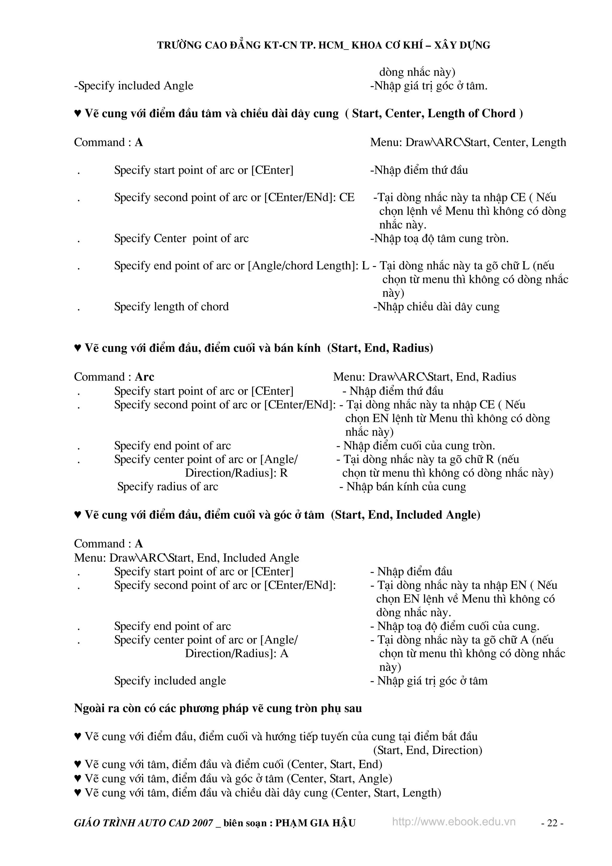 TRÖÔØNG CAO ÑAÚNG KT-CN TP. HCM_ KHOA CÔ KHÍ – XAÂY DÖÏNG

                                                             dßng nh¾c nμy)
-Specify included Angle                                    -NhËp gi¸ trÞ gãc ë t©m.

♥ VÏ cung víi ®iÓm ®Çu t©m vμ chiÒu dμi d©y cung ( Start, Center, Length of Chord )

Command : A                                                Menu: DrawARCStart, Center, Length

.       Specify start point of arc or [CEnter]             -NhËp ®iÓm thø ®Çu

.       Specify second point of arc or [CEnter/ENd]: CE     -T¹i dßng nh¾c nμy ta nhËp CE ( NÕu
                                                             chän lÖnh vÒ Menu th× kh«ng cã dßng
                                                             nh¾c nμy.
.       Specify Center point of arc                        -NhËp to¹ ®é t©m cung trßn.

.       Specify end point of arc or [Angle/chord Length]: L - T¹i dßng nh¾c nμy ta gâ ch÷ L (nÕu
                                                              chän tõ menu th× kh«ng cã dßng nh¾c
                                                              nμy)
.       Specify length of chord                             -NhËp chiÒu dμi d©y cung


♥ VÏ cung víi ®iÓm ®Çu, ®iÓm cuèi vμ b¸n kÝnh (Start, End, Radius)

Command : Arc                                   Menu: DrawARCStart, End, Radius
.    Specify start point of arc or [CEnter]        - NhËp ®iÓm thø ®Çu
.    Specify second point of arc or [CEnter/ENd]: - T¹i dßng nh¾c nμy ta nhËp CE ( NÕu
                                                    chän EN lÖnh tõ Menu th× kh«ng cã dßng
                                                    nh¾c nμy)
.    Specify end point of arc                    - NhËp ®iÓm cuèi cña cung trßn.
.    Specify center point of arc or [Angle/      - T¹i dßng nh¾c nμy ta gâ ch÷ R (nÕu
                    Direction/Radius]: R           chän tõ menu th× kh«ng cã dßng nh¾c nμy)
      Specify radius of arc                       - NhËp b¸n kÝnh cña cung

♥ VÏ cung víi ®iÓm ®Çu, ®iÓm cuèi vμ gãc ë t©m (Start, End, Included Angle)

Command : A
Menu: DrawARCStart, End, Included Angle
.      Specify start point of arc or [CEnter]              - NhËp ®iÓm ®Çu
.      Specify second point of arc or [CEnter/ENd]:        - T¹i dßng nh¾c nμy ta nhËp EN ( NÕu
                                                             chän EN lÖnh vÒ Menu th× kh«ng cã
                                                             dßng nh¾c nμy.
.       Specify end point of arc                           - NhËp to¹ ®é ®iÓm cuèi cña cung.
.       Specify center point of arc or [Angle/             - T¹i dßng nh¾c nμy ta gâ ch÷ A (nÕu
                      Direction/Radius]: A                    chän tõ menu th× kh«ng cã dßng nh¾c
                                                              nμy)
        Specify included angle                             - NhËp gi¸ trÞ gãc ë t©m

Ngoμi ra cßn cã c¸c ph−¬ng ph¸p vÏ cung trßn phô sau

♥ VÏ cung víi ®iÓm ®Çu, ®iÓm cuèi vμ h−íng tiÕp tuyÕn cña cung t¹i ®iÓm b¾t ®Çu
                                                           (Start, End, Direction)
♥ VÏ cung víi t©m, ®iÓm ®Çu vμ ®iÓm cuèi (Center, Start, End)
♥ VÏ cung víi t©m, ®iÓm ®Çu vμ gãc ë t©m (Center, Start, Angle)
♥ VÏ cung víi t©m, ®iÓm ®Çu vμ chiÒu dμi d©y cung (Center, Start, Length)

GIAÙO TRÌNH AUTO CAD 2007 _ bieân soaïn : PHAÏM GIA HAÄU       http://www.ebook.edu.vn      - 22 -
 