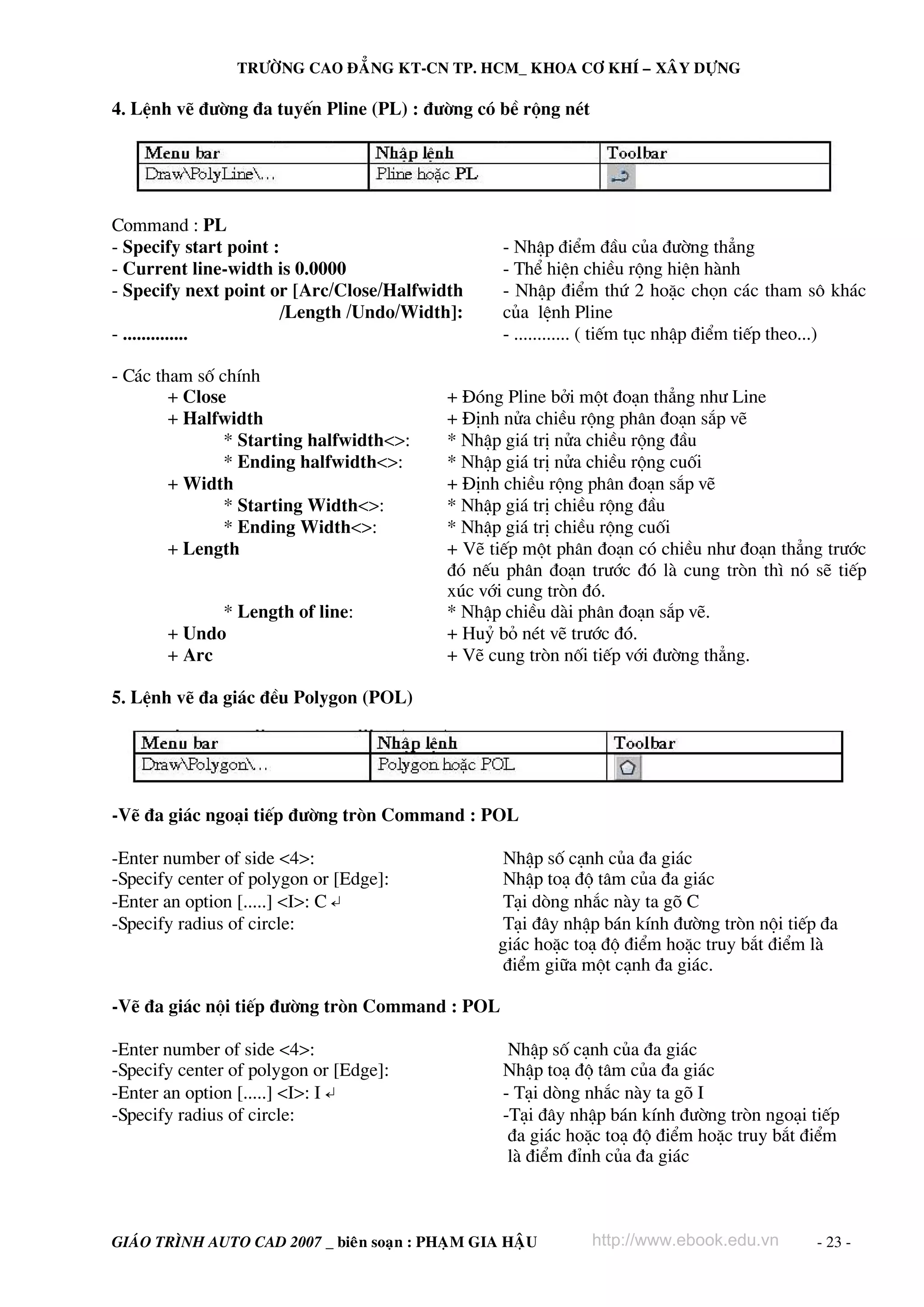 TRÖÔØNG CAO ÑAÚNG KT-CN TP. HCM_ KHOA CÔ KHÍ – XAÂY DÖÏNG

4. LÖnh vÏ ®−êng ®a tuyÕn Pline (PL) : ®−êng cã bÒ réng nÐt




Command : PL
- Specify start point :                            - NhËp ®iÓm ®Çu cña ®−êng th¼ng
- Current line-width is 0.0000                     - ThÓ hiÖn chiÒu réng hiÖn hμnh
- Specify next point or [Arc/Close/Halfwidth       - NhËp ®iÓm thø 2 hoÆc chän c¸c tham s« kh¸c
                       /Length /Undo/Width]:       cña lÖnh Pline
- ..............                                   - ............ ( tiÕm tôc nhËp ®iÓm tiÕp theo...)

- C¸c tham sè chÝnh
        + Close                             + §ãng Pline bëi mét ®o¹n th¼ng nh− Line
        + Halfwidth                         + §Þnh nöa chiÒu réng ph©n ®o¹n s¾p vÏ
               * Starting halfwidth<>:      * NhËp gi¸ trÞ nöa chiÒu réng ®Çu
               * Ending halfwidth<>:        * NhËp gi¸ trÞ nöa chiÒu réng cuèi
        + Width                             + §Þnh chiÒu réng ph©n ®o¹n s¾p vÏ
               * Starting Width<>:          * NhËp gi¸ trÞ chiÒu réng ®Çu
               * Ending Width<>:            * NhËp gi¸ trÞ chiÒu réng cuèi
        + Length                            + VÏ tiÕp mét ph©n ®o¹n cã chiÒu nh− ®o¹n th¼ng tr−íc
                                            ®ã nÕu ph©n ®o¹n tr−íc ®ã lμ cung trßn th× nã sÏ tiÕp
                                            xóc víi cung trßn ®ã.
             * Length of line:              * NhËp chiÒu dμi ph©n ®o¹n s¾p vÏ.
       + Undo                               + Huû bá nÐt vÏ tr−íc ®ã.
       + Arc                                + VÏ cung trßn nèi tiÕp víi ®−êng th¼ng.

5. LÖnh vÏ ®a gi¸c ®Òu Polygon (POL)




-VÏ ®a gi¸c ngo¹i tiÕp ®−êng trßn Command : POL

-Enter number of side <4>:                         NhËp sè c¹nh cña ®a gi¸c
-Specify center of polygon or [Edge]:             NhËp to¹ ®é t©m cña ®a gi¸c
-Enter an option [.....] <I>: C ↵                  T¹i dßng nh¾c nμy ta gâ C
-Specify radius of circle:                         T¹i ®©y nhËp b¸n kÝnh ®−êng trßn néi tiÕp ®a
                                                  gi¸c hoÆc to¹ ®é ®iÓm hoÆc truy b¾t ®iÓm lμ
                                                   ®iÓm gi÷a mét c¹nh ®a gi¸c.

-VÏ ®a gi¸c néi tiÕp ®−êng trßn Command : POL

-Enter number of side <4>:                          NhËp sè c¹nh cña ®a gi¸c
-Specify center of polygon or [Edge]:              NhËp to¹ ®é t©m cña ®a gi¸c
-Enter an option [.....] <I>: I ↵                  - T¹i dßng nh¾c nμy ta gâ I
-Specify radius of circle:                         -T¹i ®©y nhËp b¸n kÝnh ®−êng trßn ngo¹i tiÕp
                                                    ®a gi¸c hoÆc to¹ ®é ®iÓm hoÆc truy b¾t ®iÓm
                                                    lμ ®iÓm ®Ønh cña ®a gi¸c



GIAÙO TRÌNH AUTO CAD 2007 _ bieân soaïn : PHAÏM GIA HAÄU       http://www.ebook.edu.vn       - 23 -
 