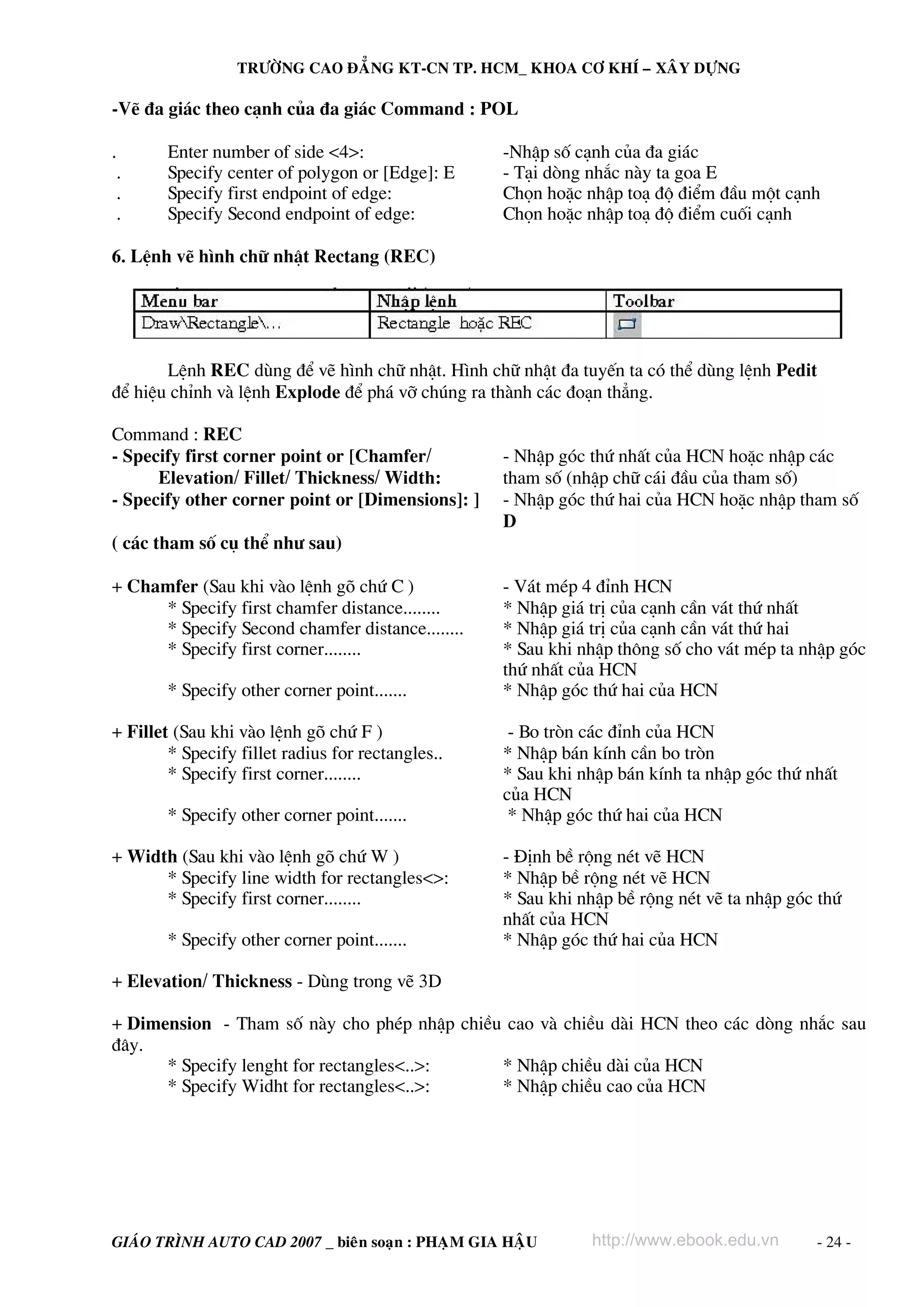 TRÖÔØNG CAO ÑAÚNG KT-CN TP. HCM_ KHOA CÔ KHÍ – XAÂY DÖÏNG

-VÏ ®a gi¸c theo c¹nh cña ®a gi¸c Command : POL

.       Enter number of side <4>:                  -NhËp sè c¹nh cña ®a gi¸c
 .      Specify center of polygon or [Edge]: E     - T¹i dßng nh¾c nμy ta goa E
 .      Specify first endpoint of edge:            Chän hoÆc nhËp to¹ ®é ®iÓm ®Çu mét c¹nh
 .      Specify Second endpoint of edge:           Chän hoÆc nhËp to¹ ®é ®iÓm cuèi c¹nh

6. LÖnh vÏ h×nh ch÷ nhËt Rectang (REC)




       LÖnh REC dïng ®Ó vÏ h×nh ch÷ nhËt. H×nh ch÷ nhËt ®a tuyÕn ta cã thÓ dïng lÖnh Pedit
®Ó hiÖu chØnh vμ lÖnh Explode ®Ó ph¸ vì chóng ra thμnh c¸c ®o¹n th¼ng.

Command : REC
- Specify first corner point or [Chamfer/          - NhËp gãc thø nhÊt cña HCN hoÆc nhËp c¸c
      Elevation/ Fillet/ Thickness/ Width:         tham sè (nhËp ch÷ c¸i ®Çu cña tham sè)
- Specify other corner point or [Dimensions]: ]    - NhËp gãc thø hai cña HCN hoÆc nhËp tham sè
                                                   D
( c¸c tham sè cô thÓ nh− sau)

+ Chamfer (Sau khi vμo lÖnh gâ chø C )             - V¸t mÐp 4 ®Ønh HCN
     * Specify first chamfer distance........      * NhËp gi¸ trÞ cña c¹nh cÇn v¸t thø nhÊt
     * Specify Second chamfer distance........     * NhËp gi¸ trÞ cña c¹nh cÇn v¸t thø hai
     * Specify first corner........                * Sau khi nhËp th«ng sè cho v¸t mÐp ta nhËp gãc
                                                   thø nhÊt cña HCN
        * Specify other corner point.......        * NhËp gãc thø hai cña HCN

+ Fillet (Sau khi vμo lÖnh gâ chø F )               - Bo trßn c¸c ®Ønh cña HCN
        * Specify fillet radius for rectangles..   * NhËp b¸n kÝnh cÇn bo trßn
        * Specify first corner........             * Sau khi nhËp b¸n kÝnh ta nhËp gãc thø nhÊt
                                                   cña HCN
        * Specify other corner point.......         * NhËp gãc thø hai cña HCN

+ Width (Sau khi vμo lÖnh gâ chø W )               - §Þnh bÒ réng nÐt vÏ HCN
      * Specify line width for rectangles<>:       * NhËp bÒ réng nÐt vÏ HCN
      * Specify first corner........               * Sau khi nhËp bÒ réng nÐt vÏ ta nhËp gãc thø
                                                   nhÊt cña HCN
        * Specify other corner point.......        * NhËp gãc thø hai cña HCN

+ Elevation/ Thickness - Dïng trong vÏ 3D

+ Dimension - Tham sè nμy cho phÐp nhËp chiÒu cao vμ chiÒu dμi HCN theo c¸c dßng nh¾c sau
®©y.
      * Specify lenght for rectangles<..>:   * NhËp chiÒu dμi cña HCN
      * Specify Widht for rectangles<..>:    * NhËp chiÒu cao cña HCN




GIAÙO TRÌNH AUTO CAD 2007 _ bieân soaïn : PHAÏM GIA HAÄU      http://www.ebook.edu.vn       - 24 -
 