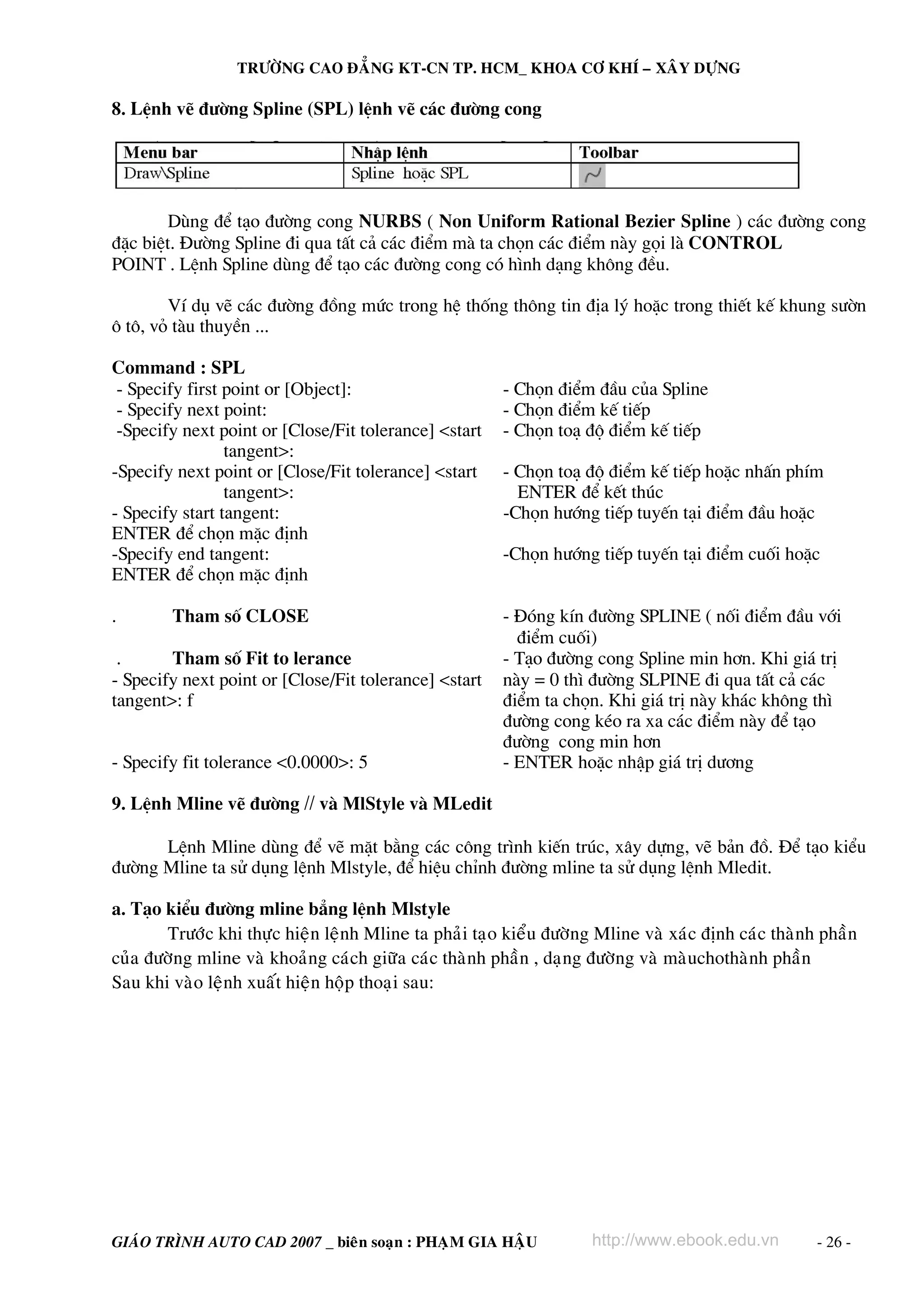 TRÖÔØNG CAO ÑAÚNG KT-CN TP. HCM_ KHOA CÔ KHÍ – XAÂY DÖÏNG

8. LÖnh vÏ ®−êng Spline (SPL) lÖnh vÏ c¸c ®−êng cong




       Dïng ®Ó t¹o ®−êng cong NURBS ( Non Uniform Rational Bezier Spline ) c¸c ®−êng cong
®Æc biÖt. §−êng Spline ®i qua tÊt c¶ c¸c ®iÓm mμ ta chän c¸c ®iÓm nμy gäi lμ CONTROL
POINT . LÖnh Spline dïng ®Ó t¹o c¸c ®−êng cong cã h×nh d¹ng kh«ng ®Òu.

        VÝ dô vÏ c¸c ®−êng ®ång møc trong hÖ thèng th«ng tin ®Þa lý hoÆc trong thiÕt kÕ khung s−ên
« t«, vá tμu thuyÒn ...

Command : SPL
 - Specify first point or [Object]:                    - Chän ®iÓm ®Çu cña Spline
 - Specify next point:                                 - Chän ®iÓm kÕ tiÕp
 -Specify next point or [Close/Fit tolerance] <start   - Chän to¹ ®é ®iÓm kÕ tiÕp
                 tangent>:
-Specify next point or [Close/Fit tolerance] <start    - Chän to¹ ®é ®iÓm kÕ tiÕp hoÆc nhÊn phÝm
                 tangent>:                               ENTER ®Ó kÕt thóc
- Specify start tangent:                               -Chän h−íng tiÕp tuyÕn t¹i ®iÓm ®Çu hoÆc
ENTER ®Ó chän mÆc ®Þnh
-Specify end tangent:                                  -Chän h−íng tiÕp tuyÕn t¹i ®iÓm cuèi hoÆc
ENTER ®Ó chän mÆc ®Þnh

.       Tham sè CLOSE                                  - §ãng kÝn ®−êng SPLINE ( nèi ®iÓm ®Çu víi
                                                         ®iÓm cuèi)
 .      Tham sè Fit to lerance                         - T¹o ®−êng cong Spline min h¬n. Khi gi¸ trÞ
- Specify next point or [Close/Fit tolerance] <start   nμy = 0 th× ®−êng SLPINE ®i qua tÊt c¶ c¸c
tangent>: f                                            ®iÓm ta chän. Khi gi¸ trÞ nμy kh¸c kh«ng th×
                                                       ®−êng cong kÐo ra xa c¸c ®iÓm nμy ®Ó t¹o
                                                       ®−êng cong min h¬n
- Specify fit tolerance <0.0000>: 5                    - ENTER hoÆc nhËp gi¸ trÞ d−¬ng

9. LÖnh Mline vÏ ®−êng // vμ MlStyle vμ MLedit

      LÖnh Mline dïng ®Ó vÏ mÆt b»ng c¸c c«ng tr×nh kiÕn tróc, x©y dùng, vÏ b¶n ®å. §Ó t¹o kiÓu
®−êng Mline ta sö dông lÖnh Mlstyle, ®Ó hiÖu chØnh ®−êng mline ta sö dông lÖnh Mledit.

a. T¹o kiÓu ®−êng mline b¼ng lÖnh Mlstyle
       Tröôùc khi thöïc hieän leänh Mline ta phaûi taïo kieåu ñöôøng Mline vaø xaùc ñònh caùc thaønh phaàn
cuûa ñöôøng mline vaø khoaûng caùch giöõa caùc thaønh phaàn , daïng ñöôøng vaø maøuchothaønh phaàn
Sau khi vaøo leänh xuaát hieän hoäp thoaïi sau:




GIAÙO TRÌNH AUTO CAD 2007 _ bieân soaïn : PHAÏM GIA HAÄU            http://www.ebook.edu.vn         - 26 -
 