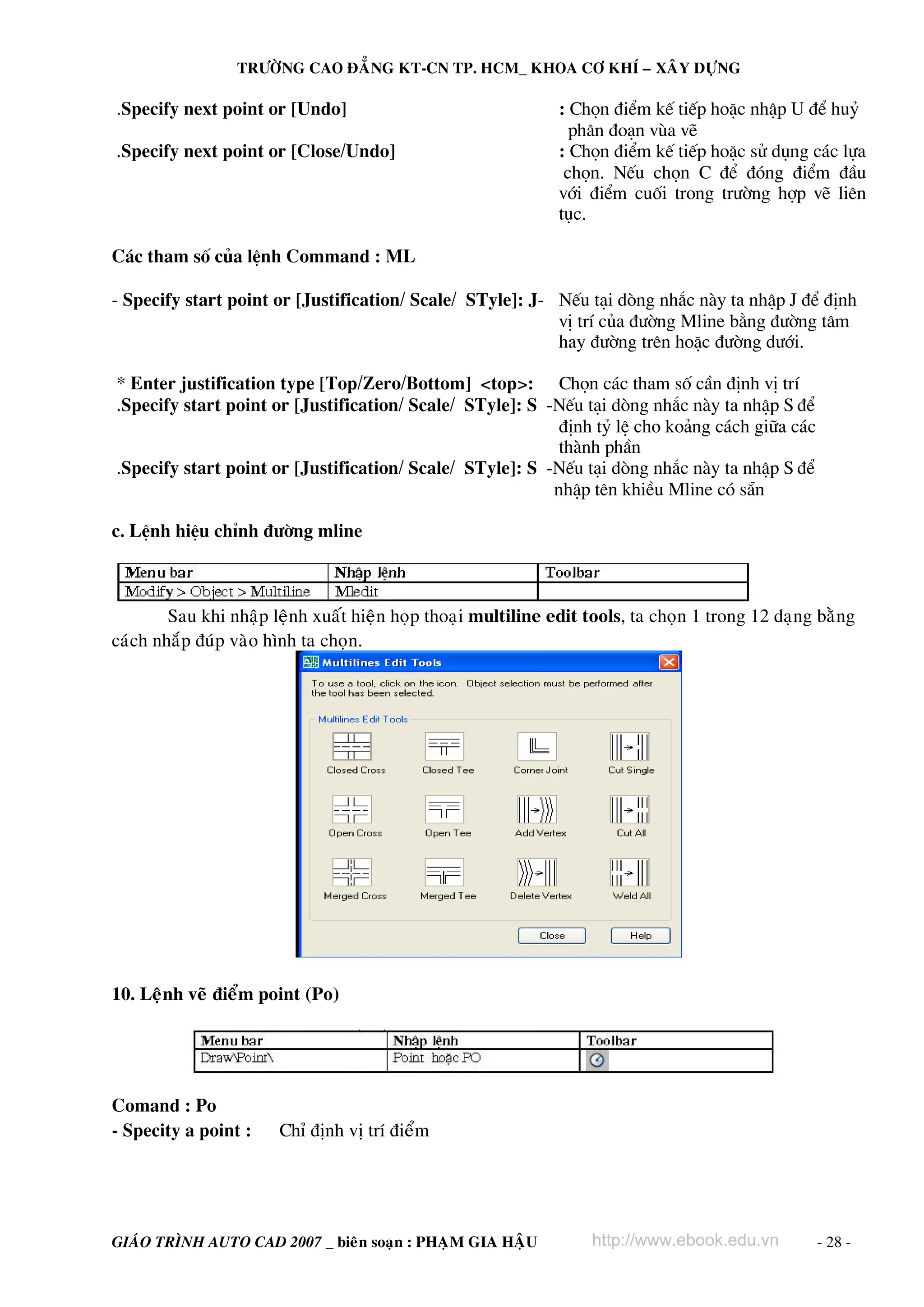 TRÖÔØNG CAO ÑAÚNG KT-CN TP. HCM_ KHOA CÔ KHÍ – XAÂY DÖÏNG

.Specify next point or [Undo]                                  : Chän ®iÓm kÕ tiÕp hoÆc nhËp U ®Ó huû
                                                                 ph©n ®o¹n vïa vÏ
.Specify next point or [Close/Undo]                            : Chän ®iÓm kÕ tiÕp hoÆc sö dông c¸c lùa
                                                                chän. NÕu chän C ®Ó ®ãng ®iÓm ®Çu
                                                               víi ®iÓm cuèi trong tr−êng hîp vÏ liªn
                                                               tôc.

C¸c tham sè cña lÖnh Command : ML

- Specify start point or [Justification/ Scale/ STyle]: J- NÕu t¹i dßng nh¾c nμy ta nhËp J ®Ó ®Þnh
                                                           vÞ trÝ cña ®−êng Mline b»ng ®−êng t©m
                                                           hay ®−êng trªn hoÆc ®−êng d−íi.

* Enter justification type [Top/Zero/Bottom] <top>: Chän c¸c tham sè cÇn ®Þnh vÞ trÝ
.Specify start point or [Justification/ Scale/ STyle]: S -NÕu t¹i dßng nh¾c nμy ta nhËp S ®Ó
                                                           ®Þnh tû lÖ cho ko¶ng c¸ch gi÷a c¸c
                                                           thμnh phÇn
.Specify start point or [Justification/ Scale/ STyle]: S -NÕu t¹i dßng nh¾c nμy ta nhËp S ®Ó
                                                          nhËp tªn khiÒu Mline cã s½n

c. LÖnh hiÖu chØnh ®−êng mline



        Sau khi nhaäp leänh xuaát hieän hoïp thoaïi multiline edit tools, ta choïn 1 trong 12 daïng baèng
caùch nhaép ñuùp vaøo hình ta choïn.




10. Leänh veõ ñieåm point (Po)




Comand : Po
- Specity a point :    Chæ ñònh vò trí ñieåm




GIAÙO TRÌNH AUTO CAD 2007 _ bieân soaïn : PHAÏM GIA HAÄU           http://www.ebook.edu.vn         - 28 -
 