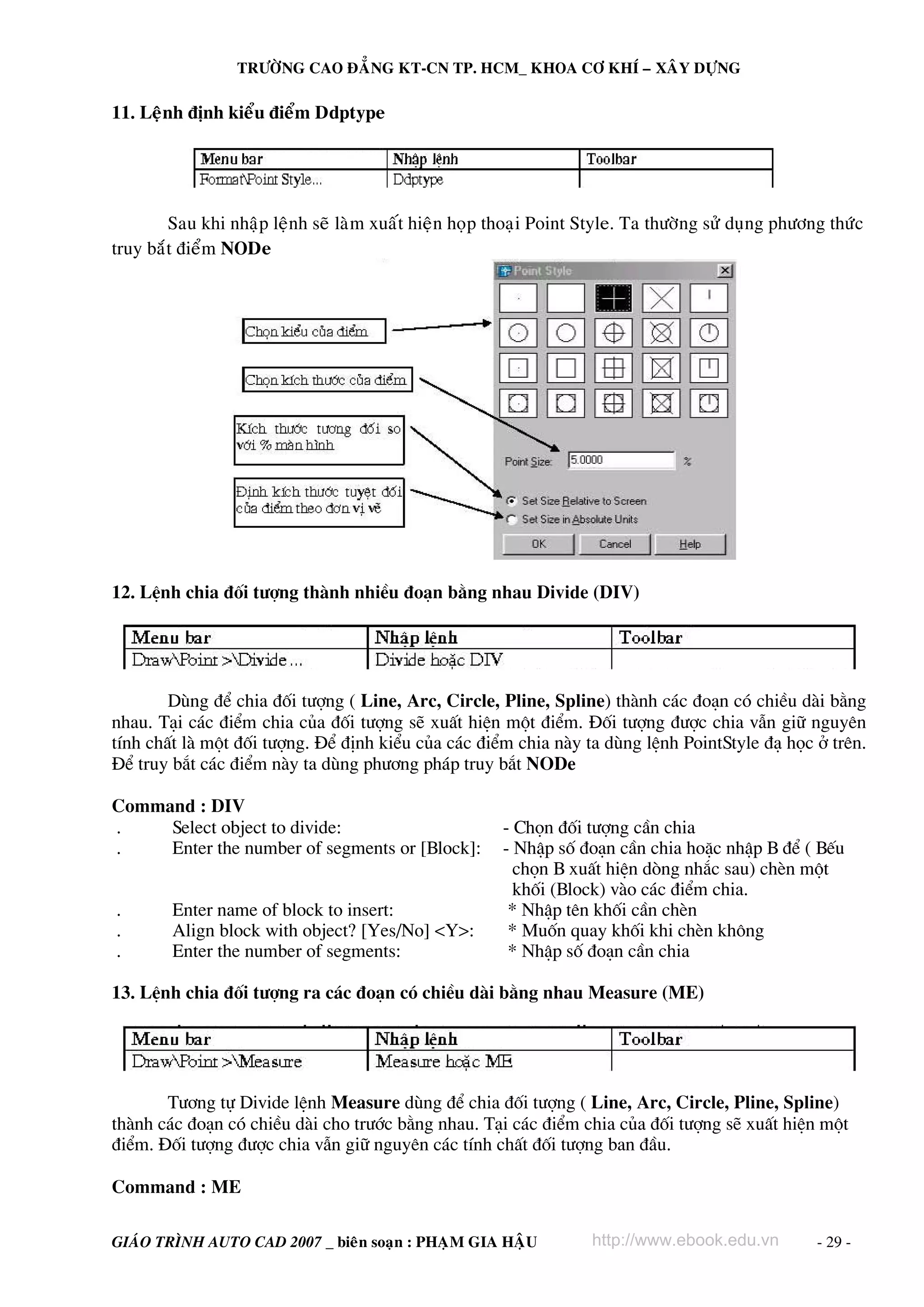 TRÖÔØNG CAO ÑAÚNG KT-CN TP. HCM_ KHOA CÔ KHÍ – XAÂY DÖÏNG

11. Leänh ñònh kieåu ñieåm Ddptype




        Sau khi nhaäp leänh seõ laøm xuaát hieän hoïp thoaïi Point Style. Ta thöôøng söû duïng phöông thöùc
truy baét ñieåm NODe




12. LÖnh chia ®èi t−îng thμnh nhiÒu ®o¹n b»ng nhau Divide (DIV)




        Dïng ®Ó chia ®èi t−îng ( Line, Arc, Circle, Pline, Spline) thμnh c¸c ®o¹n cã chiÒu dμi b»ng
nhau. T¹i c¸c ®iÓm chia cña ®èi t−îng sÏ xuÊt hiÖn mét ®iÓm. §èi t−îng ®−îc chia vÉn gi÷ nguyªn
tÝnh chÊt lμ mét ®èi t−îng. §Ó ®Þnh kiÓu cña c¸c ®iÓm chia nμy ta dïng lÖnh PointStyle ®¹ häc ë trªn.
§Ó truy b¾t c¸c ®iÓm nμy ta dïng ph−¬ng ph¸p truy b¾t NODe

Command : DIV
.    Select object to divide:                          - Chän ®èi t−îng cÇn chia
.    Enter the number of segments or [Block]:          - NhËp sè ®o¹n cÇn chia hoÆc nhËp B ®Ó ( BÕu
                                                         chän B xuÊt hiÖn dßng nh¾c sau) chÌn mét
                                                         khèi (Block) vμo c¸c ®iÓm chia.
.       Enter name of block to insert:                  * NhËp tªn khèi cÇn chÌn
.       Align block with object? [Yes/No] <Y>:          * Muèn quay khèi khi chÌn kh«ng
.       Enter the number of segments:                   * NhËp sè ®o¹n cÇn chia

13. LÖnh chia ®èi t−îng ra c¸c ®o¹n cã chiÒu dμi b»ng nhau Measure (ME)




       T−¬ng tù Divide lÖnh Measure dïng ®Ó chia ®èi t−îng ( Line, Arc, Circle, Pline, Spline)
thμnh c¸c ®o¹n cã chiÒu dμi cho tr−íc b»ng nhau. T¹i c¸c ®iÓm chia cña ®èi t−îng sÏ xuÊt hiÖn mét
®iÓm. §èi t−îng ®−îc chia vÉn gi÷ nguyªn c¸c tÝnh chÊt ®èi t−îng ban ®Çu.

Command : ME

GIAÙO TRÌNH AUTO CAD 2007 _ bieân soaïn : PHAÏM GIA HAÄU            http://www.ebook.edu.vn         - 29 -
 