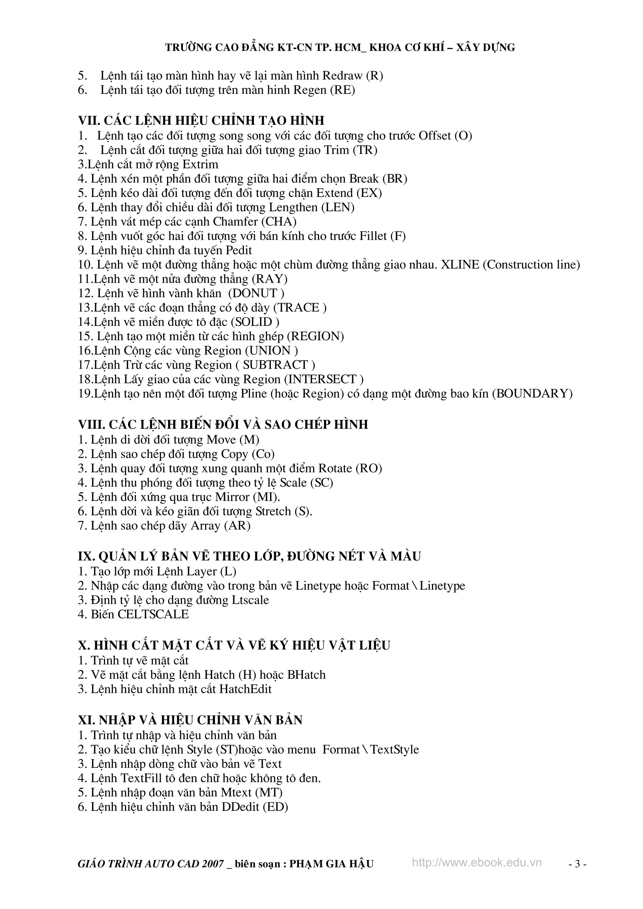 TRÖÔØNG CAO ÑAÚNG KT-CN TP. HCM_ KHOA CÔ KHÍ – XAÂY DÖÏNG

5.   LÖnh t¸i t¹o mμn h×nh hay vÏ l¹i mμn h×nh Redraw (R)
6.   LÖnh t¸i t¹o ®èi t−îng trªn mμn hinh Regen (RE)

VII. C¸c lÖnh hiÖu chØnh t¹o h×nh
1. LÖnh t¹o c¸c ®èi t−îng song song víi c¸c ®èi t−îng cho tr−íc Offset (O)
2. LÖnh c¾t ®èi t−îng gi÷a hai ®èi t−îng giao Trim (TR)
3.LÖnh c¾t më réng Extrim
4. LÖnh xÐn mét phÇn ®èi t−îng gi÷a hai ®iÓm chän Break (BR)
5. LÖnh kÐo dμi ®èi t−îng ®Õn ®èi t−îng chÆn Extend (EX)
6. LÖnh thay ®æi chiÒu dμi ®èi t−îng Lengthen (LEN)
7. LÖnh v¸t mÐp c¸c c¹nh Chamfer (CHA)
8. LÖnh vuèt gãc hai ®èi t−îng víi b¸n kÝnh cho tr−íc Fillet (F)
9. LÖnh hiÖu chØnh ®a tuyÕn Pedit
10. LÖnh vÏ mét ®−êng th¼ng hoÆc mét chïm ®−êng th¼ng giao nhau. XLINE (Construction line)
11.LÖnh vÏ mét nöa ®−êng th¼ng (RAY)
12. LÖnh vÏ h×nh vμnh kh¨n (DONUT )
13.LÖnh vÏ c¸c ®o¹n th¼ng cã ®é dμy (TRACE )
14.LÖnh vÏ miÒn ®−îc t« ®Æc (SOLID )
15. LÖnh t¹o mét miÒn tõ c¸c h×nh ghÐp (REGION)
16.LÖnh Céng c¸c vïng Region (UNION )
17.LÖnh Trõ c¸c vïng Region ( SUBTRACT )
18.LÖnh LÊy giao cña c¸c vïng Region (INTERSECT )
19.LÖnh t¹o nªn mét ®èi t−îng Pline (hoÆc Region) cã d¹ng mét ®−êng bao kÝn (BOUNDARY)

VIII. C¸c LÖnh biÕn ®æi vμ sao chÐp h×nh
1. LÖnh di dêi ®èi t−îng Move (M)
2. LÖnh sao chÐp ®èi t−îng Copy (Co)
3. LÖnh quay ®èi t−îng xung quanh mét ®iÓm Rotate (RO)
4. LÖnh thu phãng ®èi t−îng theo tû lÖ Scale (SC)
5. LÖnh ®èi xøng qua trôc Mirror (MI).
6. LÖnh dêi vμ kÐo gi·n ®èi t−îng Stretch (S).
7. LÖnh sao chÐp d·y Array (AR)

IX. Qu¶n lý b¶n vÏ theo líp, ®−êng nÐt vμ mμu
1. T¹o líp míi LÖnh Layer (L)
2. NhËp c¸c d¹ng ®−êng vμo trong b¶n vÏ Linetype hoÆc Format  Linetype
3. §Þnh tû lÖ cho d¹ng ®−êng Ltscale
4. BiÕn CELTSCALE

X. H×nh c¾t mÆt c¾t vμ vÏ ký hiÖu vËt liÖu
1. Tr×nh tù vÏ mÆt c¾t
2. VÏ mÆt c¾t b»ng lÖnh Hatch (H) hoÆc BHatch
3. LÖnh hiÖu chØnh mÆt c¾t HatchEdit

XI. NhËp vμ hiÖu chØnh v¨n b¶n
1. Tr×nh tù nhËp vμ hiÖu chØnh v¨n b¶n
2. T¹o kiÓu ch÷ lÖnh Style (ST)hoÆc vμo menu Format  TextStyle
3. LÖnh nhËp dßng ch÷ vμo b¶n vÏ Text
4. LÖnh TextFill t« ®en ch÷ hoÆc kh«ng t« ®en.
5. LÖnh nhËp ®o¹n v¨n b¶n Mtext (MT)
6. LÖnh hiÖu chØnh v¨n b¶n DDedit (ED)



GIAÙO TRÌNH AUTO CAD 2007 _ bieân soaïn : PHAÏM GIA HAÄU     http://www.ebook.edu.vn   -3-
 