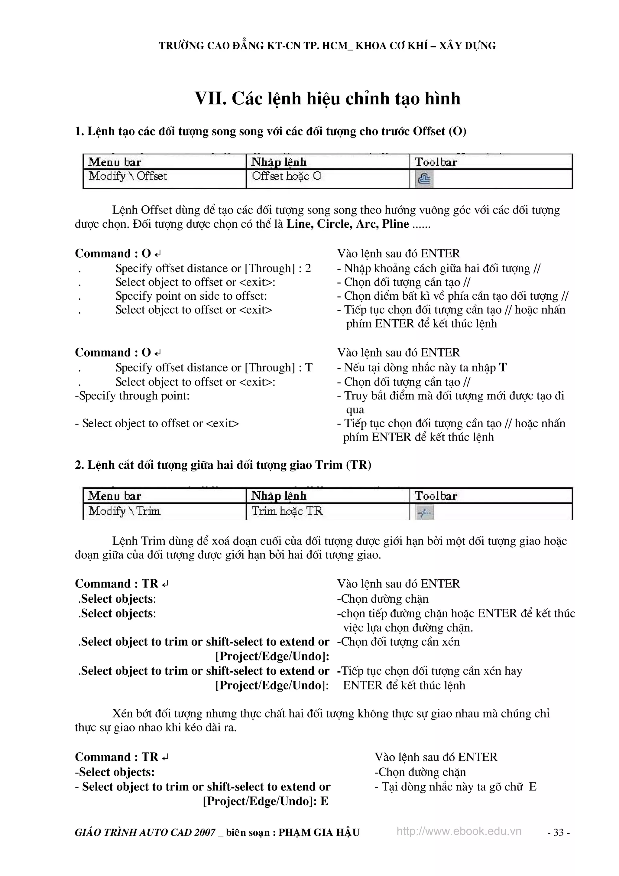 TRÖÔØNG CAO ÑAÚNG KT-CN TP. HCM_ KHOA CÔ KHÍ – XAÂY DÖÏNG




                         VII. C¸c lÖnh hiÖu chØnh t¹o h×nh
1. LÖnh t¹o c¸c ®èi t−îng song song víi c¸c ®èi t−îng cho tr−íc Offset (O)




       LÖnh Offset dïng ®Ó t¹o c¸c ®èi t−îng song song theo h−íng vu«ng gãc víi c¸c ®èi t−îng
®−îc chän. §èi t−îng ®−îc chän cã thÓ lμ Line, Circle, Arc, Pline ......

Command : O ↵                                          Vμo lÖnh sau ®ã ENTER
.    Specify offset distance or [Through] : 2          - NhËp kho¶ng c¸ch gi÷a hai ®èi t−îng //
.    Select object to offset or <exit>:                - Chän ®èi t−îng cÇn t¹o //
.    Specify point on side to offset:                  - Chän ®iÓm bÊt k× vÒ phÝa cÇn t¹o ®èi t−îng //
.    Select object to offset or <exit>                 - TiÕp tôc chän ®èi t−îng cÇn t¹o // hoÆc nhÊn
                                                         phÝm ENTER ®Ó kÕt thóc lÖnh

Command : O ↵                                          Vμo lÖnh sau ®ã ENTER
 .      Specify offset distance or [Through] : T       - NÕu t¹i dßng nh¾c nμy ta nhËp T
 .      Select object to offset or <exit>:             - Chän ®èi t−îng cÇn t¹o //
-Specify through point:                                - Truy b¾t ®iÓm mμ ®èi t−îng míi ®−îc t¹o ®i
                                                          qua
- Select object to offset or <exit>                    - TiÕp tôc chän ®èi t−îng cÇn t¹o // hoÆc nhÊn
                                                         phÝm ENTER ®Ó kÕt thóc lÖnh

2. LÖnh c¾t ®èi t−îng gi÷a hai ®èi t−îng giao Trim (TR)




       LÖnh Trim dïng ®Ó xo¸ ®o¹n cuèi cña ®èi t−îng ®−îc giíi h¹n bëi mét ®èi t−îng giao hoÆc
®o¹n gi÷a cña ®èi t−îng ®−îc giíi h¹n bëi hai ®èi t−îng giao.

Command : TR ↵                                      Vμo lÖnh sau ®ã ENTER
.Select objects:                                    -Chän ®−êng chÆn
.Select objects:                                    -chän tiÕp ®−êng chÆn hoÆc ENTER ®Ó kÕt thóc
                                                     viÖc lùa chän ®−êng chÆn.
.Select object to trim or shift-select to extend or -Chän ®èi t−îng cÇn xÐn
                            [Project/Edge/Undo]:
.Select object to trim or shift-select to extend or -TiÕp tôc chän ®èi t−îng cÇn xÐn hay
                            [Project/Edge/Undo]: ENTER ®Ó kÕt thóc lÖnh

        XÐn bít ®èi t−îng nh−ng thùc chÊt hai ®èi t−îng kh«ng thùc sù giao nhau mμ chóng chØ
thùc sù giao nhao khi kÐo dμi ra.

Command : TR ↵                                                Vμo lÖnh sau ®ã ENTER
-Select objects:                                              -Chän ®−êng chÆn
- Select object to trim or shift-select to extend or          - T¹i dßng nh¾c nμy ta gâ ch÷ E
                          [Project/Edge/Undo]: E

GIAÙO TRÌNH AUTO CAD 2007 _ bieân soaïn : PHAÏM GIA HAÄU           http://www.ebook.edu.vn       - 33 -
 