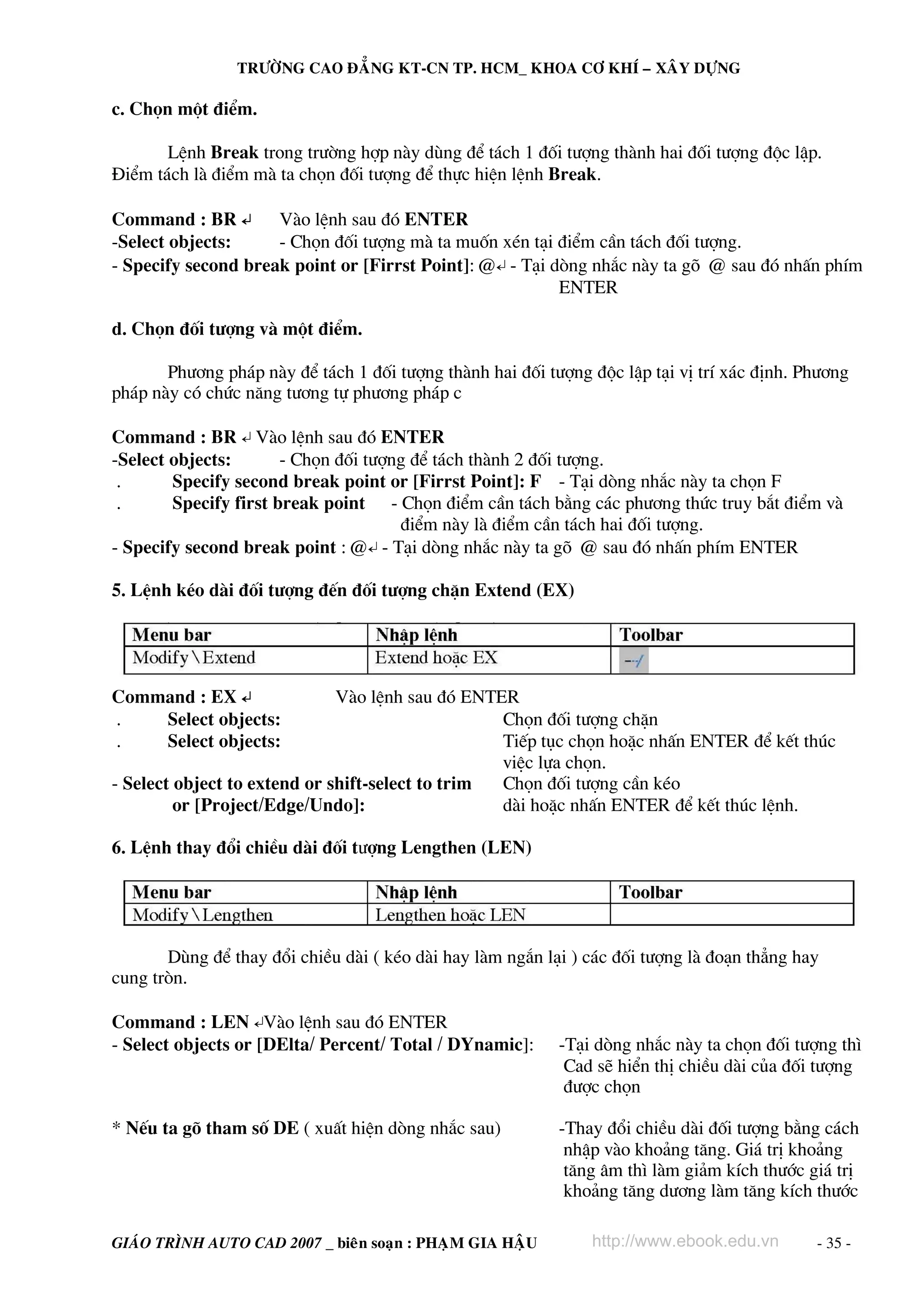 TRÖÔØNG CAO ÑAÚNG KT-CN TP. HCM_ KHOA CÔ KHÍ – XAÂY DÖÏNG

c. Chän mét ®iÓm.

       LÖnh Break trong tr−êng hîp nμy dïng ®Ó t¸ch 1 ®èi t−îng thμnh hai ®èi t−îng ®éc lËp.
§iÓm t¸ch lμ ®iÓm mμ ta chän ®èi t−îng ®Ó thùc hiÖn lÖnh Break.

Command : BR ↵       Vμo lÖnh sau ®ã ENTER
-Select objects:     - Chän ®èi t−îng mμ ta muèn xÐn t¹i ®iÓm cÇn t¸ch ®èi t−îng.
- Specify second break point or [Firrst Point]: @↵ - T¹i dßng nh¾c nμy ta gâ @ sau ®ã nhÊn phÝm
                                                          ENTER

d. Chän ®èi t−îng vμ mét ®iÓm.

       Ph−¬ng ph¸p nμy ®Ó t¸ch 1 ®èi t−îng thμnh hai ®èi t−îng ®éc lËp t¹i vÞ trÝ x¸c ®Þnh. Ph−¬ng
ph¸p nμy cã chøc n¨ng t−¬ng tù ph−¬ng ph¸p c

Command : BR ↵ Vμo lÖnh sau ®ã ENTER
-Select objects:       - Chän ®èi t−îng ®Ó t¸ch thμnh 2 ®èi t−îng.
 .      Specify second break point or [Firrst Point]: F - T¹i dßng nh¾c nμy ta chän F
 .      Specify first break point - Chän ®iÓm cÇn t¸ch b»ng c¸c ph−¬ng thøc truy b¾t ®iÓm vμ
                                      ®iÓm nμy lμ ®iÓm cÇn t¸ch hai ®èi t−îng.
- Specify second break point : @↵ - T¹i dßng nh¾c nμy ta gâ @ sau ®ã nhÊn phÝm ENTER

5. LÖnh kÐo dμi ®èi t−îng ®Õn ®èi t−îng chÆn Extend (EX)




Command : EX ↵                Vμo lÖnh sau ®ã ENTER
.   Select objects:                               Chän ®èi t−îng chÆn
.   Select objects:                               TiÕp tôc chän hoÆc nhÊn ENTER ®Ó kÕt thóc
                                                  viÖc lùa chän.
- Select object to extend or shift-select to trim Chän ®èi t−îng cÇn kÐo
         or [Project/Edge/Undo]:                  dμi hoÆc nhÊn ENTER ®Ó kÕt thóc lÖnh.

6. LÖnh thay ®æi chiÒu dμi ®èi t−îng Lengthen (LEN)




       Dïng ®Ó thay ®æi chiÒu dμi ( kÐo dμi hay lμm ng¾n l¹i ) c¸c ®èi t−îng lμ ®o¹n th¼ng hay
cung trßn.

Command : LEN ↵Vμo lÖnh sau ®ã ENTER
- Select objects or [DElta/ Percent/ Total / DYnamic]:     -T¹i dßng nh¾c nμy ta chän ®èi t−îng th×
                                                            Cad sÏ hiÓn thÞ chiÒu dμi cña ®èi t−îng
                                                            ®−îc chän

* NÕu ta gâ tham sè DE ( xuÊt hiÖn dßng nh¾c sau)          -Thay ®æi chiÒu dμi ®èi t−îng b»ng c¸ch
                                                            nhËp vμo kho¶ng t¨ng. Gi¸ trÞ kho¶ng
                                                            t¨ng ©m th× lμm gi¶m kÝch th−íc gi¸ trÞ
                                                            kho¶ng t¨ng d−¬ng lμm t¨ng kÝch th−íc

GIAÙO TRÌNH AUTO CAD 2007 _ bieân soaïn : PHAÏM GIA HAÄU       http://www.ebook.edu.vn       - 35 -
 