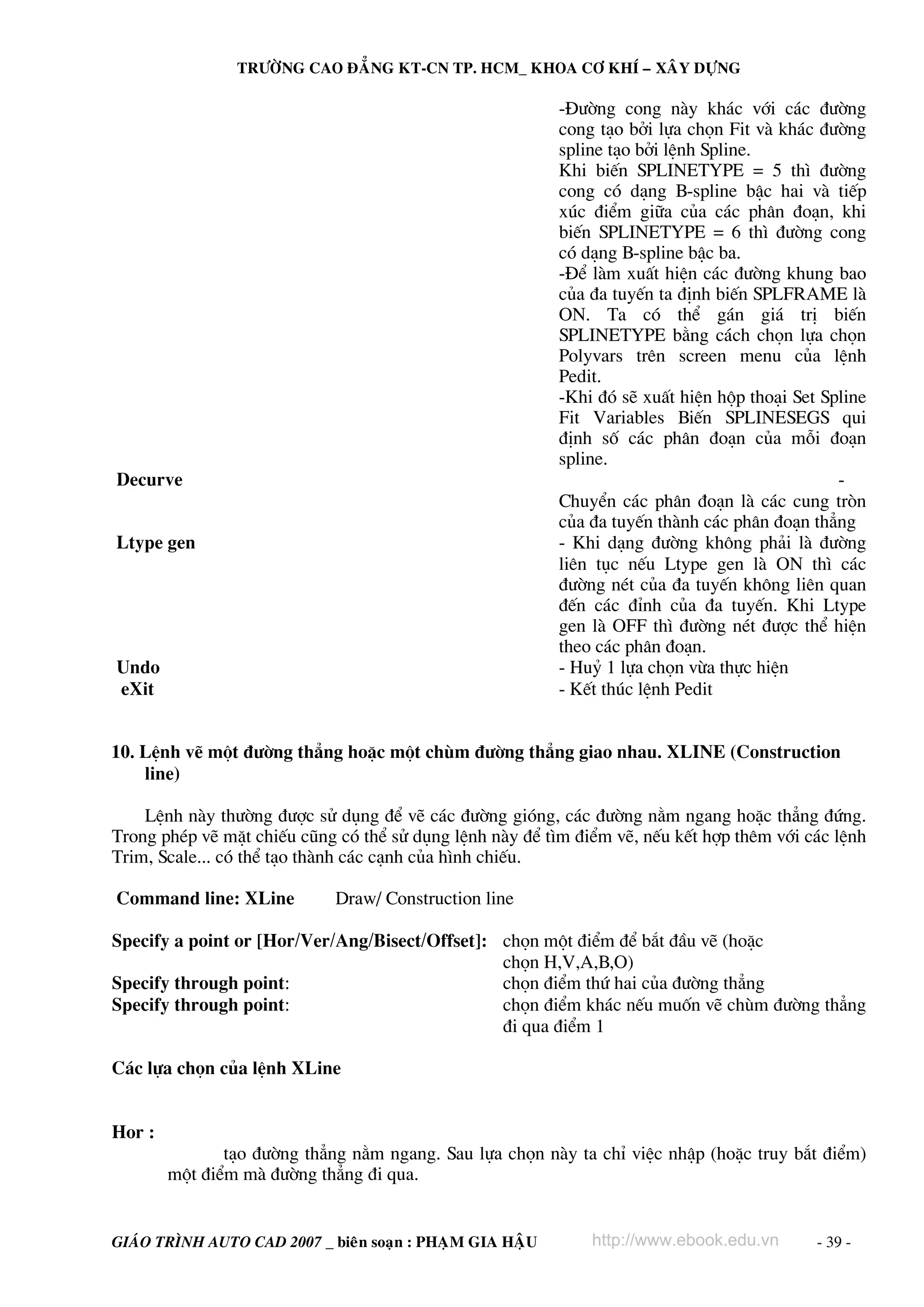 TRÖÔØNG CAO ÑAÚNG KT-CN TP. HCM_ KHOA CÔ KHÍ – XAÂY DÖÏNG

                                                           -§−êng cong nμy kh¸c víi c¸c ®−êng
                                                           cong t¹o bëi lùa chän Fit vμ kh¸c ®−êng
                                                           spline t¹o bëi lÖnh Spline.
                                                           Khi biÕn SPLINETYPE = 5 th× ®−êng
                                                           cong cã d¹ng B-spline bËc hai vμ tiÕp
                                                           xóc ®iÓm gi÷a cña c¸c ph©n ®o¹n, khi
                                                           biÕn SPLINETYPE = 6 th× ®−êng cong
                                                           cã d¹ng B-spline bËc ba.
                                                           -§Ó lμm xuÊt hiÖn c¸c ®−êng khung bao
                                                           cña ®a tuyÕn ta ®Þnh biÕn SPLFRAME lμ
                                                           ON. Ta cã thÓ g¸n gi¸ trÞ biÕn
                                                           SPLINETYPE b»ng c¸ch chän lùa chän
                                                           Polyvars trªn screen menu cña lÖnh
                                                           Pedit.
                                                           -Khi ®ã sÏ xuÊt hiÖn hép tho¹i Set Spline
                                                           Fit Variables BiÕn SPLINESEGS qui
                                                           ®Þnh sè c¸c ph©n ®o¹n cña mçi ®o¹n
                                                           spline.
Decurve                                                                                         -
                                                           ChuyÓn c¸c ph©n ®o¹n lμ c¸c cung trßn
                                                           cña ®a tuyÕn thμnh c¸c ph©n ®o¹n th¼ng
Ltype gen                                                  - Khi d¹ng ®−êng kh«ng ph¶i lμ ®−êng
                                                           liªn tôc nÕu Ltype gen lμ ON th× c¸c
                                                           ®−êng nÐt cña ®a tuyÕn kh«ng liªn quan
                                                           ®Õn c¸c ®Ønh cña ®a tuyÕn. Khi Ltype
                                                           gen lμ OFF th× ®−êng nÐt ®−îc thÓ hiÖn
                                                           theo c¸c ph©n ®o¹n.
Undo                                                       - Huû 1 lùa chän võa thùc hiÖn
eXit                                                       - KÕt thóc lÖnh Pedit


10. LÖnh vÏ mét ®−êng th¼ng hoÆc mét chïm ®−êng th¼ng giao nhau. XLINE (Construction
    line)

    LÖnh nμy th−êng ®−îc sö dông ®Ó vÏ c¸c ®−êng giãng, c¸c ®−êng n»m ngang hoÆc th¼ng ®øng.
Trong phÐp vÏ mÆt chiÕu còng cã thÓ sö dông lÖnh nμy ®Ó t×m ®iÓm vÏ, nÕu kÕt hîp thªm víi c¸c lÖnh
Trim, Scale... cã thÓ t¹o thμnh c¸c c¹nh cña h×nh chiÕu.

Command line: XLine          Draw/ Construction line

Specify a point or [Hor/Ver/Ang/Bisect/Offset]: chän mét ®iÓm ®Ó b¾t ®Çu vÏ (hoÆc
                                                chän H,V,A,B,O)
Specify through point:                          chän ®iÓm thø hai cña ®−êng th¼ng
Specify through point:                          chän ®iÓm kh¸c nÕu muèn vÏ chïm ®−êng th¼ng
                                                ®i qua ®iÓm 1

C¸c lùa chän cña lÖnh XLine


Hor :
               t¹o ®−êng th¼ng n»m ngang. Sau lùa chän nμy ta chØ viÖc nhËp (hoÆc truy b¾t ®iÓm)
        mét ®iÓm mμ ®−êng th¼ng ®i qua.


GIAÙO TRÌNH AUTO CAD 2007 _ bieân soaïn : PHAÏM GIA HAÄU       http://www.ebook.edu.vn       - 39 -
 