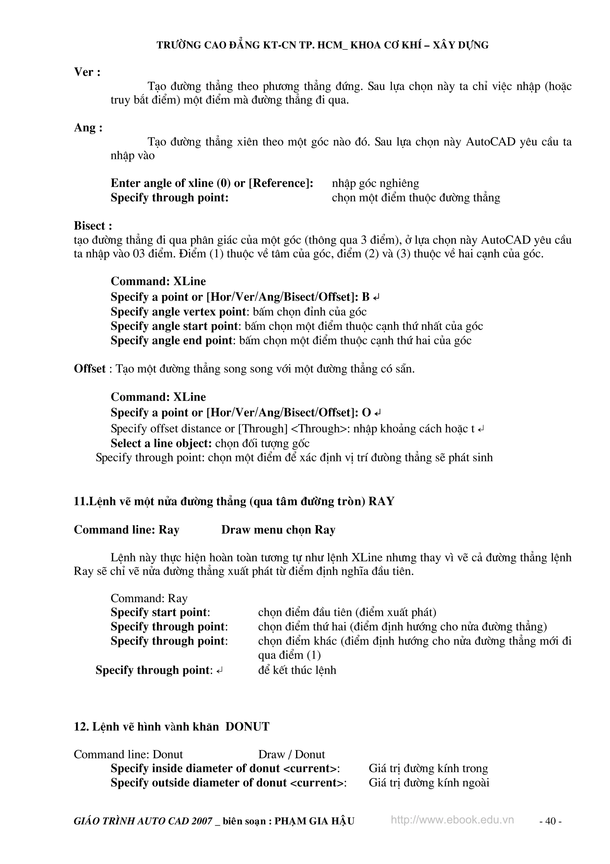 TRÖÔØNG CAO ÑAÚNG KT-CN TP. HCM_ KHOA CÔ KHÍ – XAÂY DÖÏNG

Ver :
                T¹o ®−êng th¼ng theo ph−¬ng th¼ng ®øng. Sau lùa chän nμy ta chØ viÖc nhËp (hoÆc
        truy b¾t ®iÓm) mét ®iÓm mμ ®−êng th¼ng ®i qua.

Ang :
               T¹o ®−êng th¼ng xiªn theo mét gãc nμo ®ã. Sau lùa chän nμy AutoCAD yªu cÇu ta
        nhËp vμo

        Enter angle of xline (0) or [Reference]:   nhËp gãc nghiªng
        Specify through point:                     chän mét ®iÓm thuéc ®−êng th¼ng

Bisect :
t¹o ®−êng th¼ng ®i qua ph©n gi¸c cña mét gãc (th«ng qua 3 ®iÓm), ë lùa chän nμy AutoCAD yªu cÇu
ta nhËp vμo 03 ®iÓm. §iÓm (1) thuéc vÒ t©m cña gãc, ®iÓm (2) vμ (3) thuéc vÒ hai c¹nh cña gãc.

        Command: XLine
        Specify a point or [Hor/Ver/Ang/Bisect/Offset]: B ↵
        Specify angle vertex point: bÊm chän ®Ønh cña gãc
        Specify angle start point: bÊm chän mét ®iÓm thuéc c¹nh thø nhÊt cña gãc
        Specify angle end point: bÊm chän mét ®iÓm thuéc c¹nh thø hai cña gãc

Offset : T¹o mét ®−êng th¼ng song song víi mét ®−êng th¼ng cã s½n.

       Command: XLine
       Specify a point or [Hor/Ver/Ang/Bisect/Offset]: O ↵
       Specify offset distance or [Through] <Through>: nhËp kho¶ng c¸ch hoÆc t ↵
       Select a line object: chän ®èi t−îng gèc
    Specify through point: chän mét ®iÓm ®Ó x¸c ®Þnh vÞ trÝ ®−ßng th¼ng sÏ ph¸t sinh


11.LÖnh vÏ mét nöa ®−êng th¼ng (qua taâm ñöôøng troøn) RAY

Command line: Ray            Draw menu chän Ray

       LÖnh nμy thùc hiÖn hoμn toμn t−¬ng tù nh− lÖnh XLine nh−ng thay v× vÏ c¶ ®−êng th¼ng lÖnh
Ray sÏ chØ vÏ nöa ®−êng th¼ng xuÊt ph¸t tõ ®iÓm ®Þnh nghÜa ®Çu tiªn.

        Command: Ray
        Specify start point:         chän ®iÓm ®Çu tiªn (®iÓm xuÊt ph¸t)
        Specify through point:       chän ®iÓm thø hai (®iÓm ®Þnh h−íng cho nöa ®−êng th¼ng)
        Specify through point:       chän ®iÓm kh¸c (®iÓm ®Þnh h−íng cho nöa ®−êng th¼ng míi ®i
                                     qua ®iÓm (1)
    Specify through point: ↵         ®Ó kÕt thóc lÖnh



12. LÖnh vÏ h×nh vμnh kh¨n DONUT

Command line: Donut              Draw / Donut
     Specify inside diameter of donut <current>:           Gi¸ trÞ ®−êng kÝnh trong
     Specify outside diameter of donut <current>:          Gi¸ trÞ ®−êng kÝnh ngoμi


GIAÙO TRÌNH AUTO CAD 2007 _ bieân soaïn : PHAÏM GIA HAÄU       http://www.ebook.edu.vn   - 40 -
 