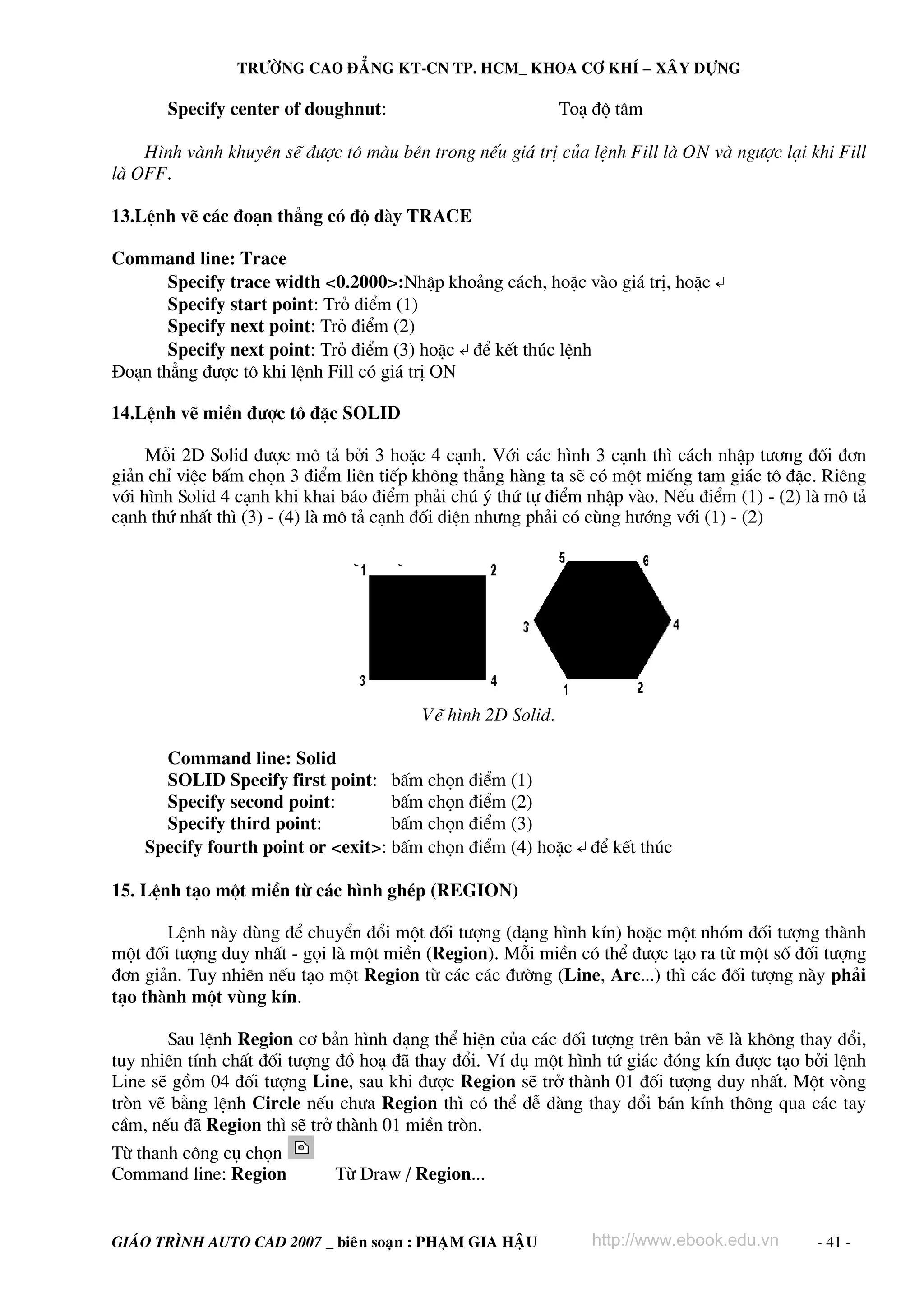 TRÖÔØNG CAO ÑAÚNG KT-CN TP. HCM_ KHOA CÔ KHÍ – XAÂY DÖÏNG

       Specify center of doughnut:                           To¹ ®é t©m

    H×nh vμnh khuyªn sÏ ®−îc t« mμu bªn trong nÕu gi¸ trÞ cña lÖnh Fill lμ ON vμ ng−îc l¹i khi Fill
lμ OFF.

13.LÖnh vÏ c¸c ®o¹n th¼ng cã ®é dμy TRACE

Command line: Trace
       Specify trace width <0.2000>:NhËp kho¶ng c¸ch, hoÆc vμo gi¸ trÞ, hoÆc ↵
       Specify start point: Trá ®iÓm (1)
       Specify next point: Trá ®iÓm (2)
       Specify next point: Trá ®iÓm (3) hoÆc ↵ ®Ó kÕt thóc lÖnh
§o¹n th¼ng ®−îc t« khi lÖnh Fill cã gi¸ trÞ ON

14.LÖnh vÏ miÒn ®−îc t« ®Æc SOLID

     Mçi 2D Solid ®−îc m« t¶ bëi 3 hoÆc 4 c¹nh. Víi c¸c h×nh 3 c¹nh th× c¸ch nhËp t−¬ng ®èi ®¬n
gi¶n chØ viÖc bÊm chän 3 ®iÓm liªn tiÕp kh«ng th¼ng hμng ta sÏ cã mét miÕng tam gi¸c t« ®Æc. Riªng
víi h×nh Solid 4 c¹nh khi khai b¸o ®iÓm ph¶i chó ý thø tù ®iÓm nhËp vμo. NÕu ®iÓm (1) - (2) lμ m« t¶
c¹nh thø nhÊt th× (3) - (4) lμ m« t¶ c¹nh ®èi diÖn nh−ng ph¶i cã cïng h−íng víi (1) - (2)




                                         VÏ h×nh 2D Solid.

      Command line: Solid
      SOLID Specify first point: bÊm chän ®iÓm (1)
      Specify second point:         bÊm chän ®iÓm (2)
      Specify third point:          bÊm chän ®iÓm (3)
    Specify fourth point or <exit>: bÊm chän ®iÓm (4) hoÆc ↵ ®Ó kÕt thóc

15. LÖnh t¹o mét miÒn tõ c¸c h×nh ghÐp (REGION)

       LÖnh nμy dïng ®Ó chuyÓn ®æi mét ®èi t−îng (d¹ng h×nh kÝn) hoÆc mét nhãm ®èi t−îng thμnh
mét ®èi t−îng duy nhÊt - gäi lμ mét miÒn (Region). Mçi miÒn cã thÓ ®−îc t¹o ra tõ mét sè ®èi t−îng
®¬n gi¶n. Tuy nhiªn nÕu t¹o mét Region tõ c¸c c¸c ®−êng (Line, Arc...) th× c¸c ®èi t−îng nμy ph¶i
t¹o thμnh mét vïng kÝn.

       Sau lÖnh Region c¬ b¶n h×nh d¹ng thÓ hiÖn cña c¸c ®èi t−îng trªn b¶n vÏ lμ kh«ng thay ®æi,
tuy nhiªn tÝnh chÊt ®èi t−îng ®å ho¹ ®∙ thay ®æi. VÝ dô mét h×nh tø gi¸c ®ãng kÝn ®−îc t¹o bëi lÖnh
Line sÏ gåm 04 ®èi t−îng Line, sau khi ®−îc Region sÏ trë thμnh 01 ®èi t−îng duy nhÊt. Mét vßng
trßn vÏ b»ng lÖnh Circle nÕu ch−a Region th× cã thÓ dÔ dμng thay ®æi b¸n kÝnh th«ng qua c¸c tay
cÇm, nÕu ®∙ Region th× sÏ trë thμnh 01 miÒn trßn.
Tõ thanh c«ng cô chän
Command line: Region         Tõ Draw / Region...


GIAÙO TRÌNH AUTO CAD 2007 _ bieân soaïn : PHAÏM GIA HAÄU        http://www.ebook.edu.vn      - 41 -
 