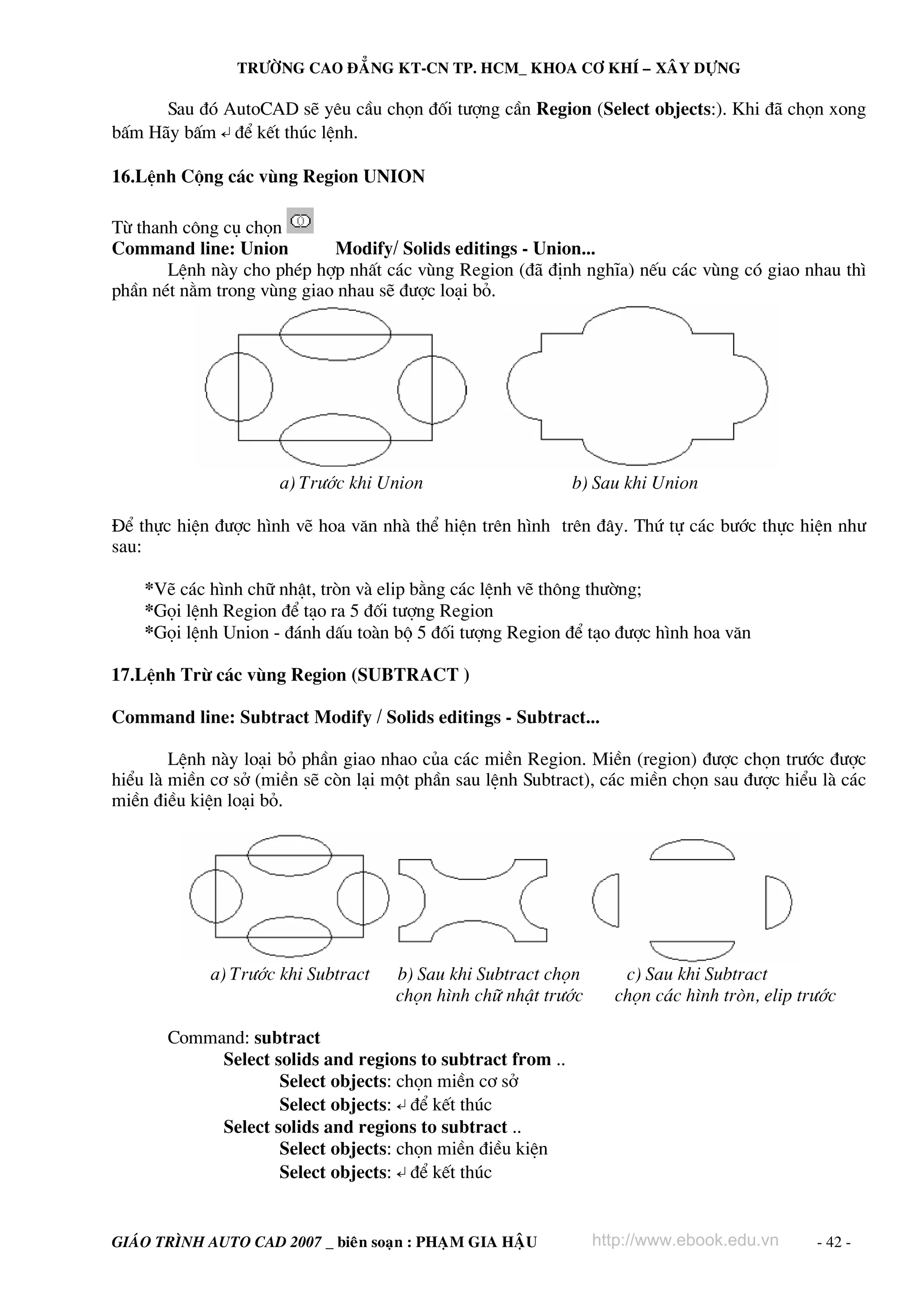 TRÖÔØNG CAO ÑAÚNG KT-CN TP. HCM_ KHOA CÔ KHÍ – XAÂY DÖÏNG

      Sau ®ã AutoCAD sÏ yªu cÇu chän ®èi t−îng cÇn Region (Select objects:). Khi ®∙ chän xong
bÊm H∙y bÊm ↵ ®Ó kÕt thóc lÖnh.

16.LÖnh Céng c¸c vïng Region UNION

Tõ thanh c«ng cô chän
Command line: Union         Modify/ Solids editings - Union...
       LÖnh nμy cho phÐp hîp nhÊt c¸c vïng Region (®∙ ®Þnh nghÜa) nÕu c¸c vïng cã giao nhau th×
phÇn nÐt n»m trong vïng giao nhau sÏ ®−îc lo¹i bá.




                      a) Tr−íc khi Union                    b) Sau khi Union

§Ó thùc hiÖn ®−îc h×nh vÏ hoa v¨n nhμ thÓ hiÖn trªn h×nh trªn ®©y. Thø tù c¸c b−íc thùc hiÖn nh−
sau:

    *VÏ c¸c h×nh ch÷ nhËt, trßn vμ elip b»ng c¸c lÖnh vÏ th«ng th−êng;
    *Gäi lÖnh Region ®Ó t¹o ra 5 ®èi t−îng Region
    *Gäi lÖnh Union - ®¸nh dÊu toμn bé 5 ®èi t−îng Region ®Ó t¹o ®−îc h×nh hoa v¨n

17.LÖnh Trõ c¸c vïng Region (SUBTRACT )

Command line: Subtract Modify / Solids editings - Subtract...

        LÖnh nμy lo¹i bá phÇn giao nhao cña c¸c miÒn Region. MiÒn (region) ®−îc chän tr−íc ®−îc
hiÓu lμ miÒn c¬ së (miÒn sÏ cßn l¹i mét phÇn sau lÖnh Subtract), c¸c miÒn chän sau ®−îc hiÓu lμ c¸c
miÒn ®iÒu kiÖn lo¹i bá.




             a) Tr−íc khi Subtract   b) Sau khi Subtract chän      c) Sau khi Subtract
                                     chän h×nh ch÷ nhËt tr−íc     chän c¸c h×nh trßn, elip tr−íc

       Command: subtract
            Select solids and regions to subtract from ..
                    Select objects: chän miÒn c¬ së
                    Select objects: ↵ ®Ó kÕt thóc
            Select solids and regions to subtract ..
                    Select objects: chän miÒn ®iÒu kiÖn
                    Select objects: ↵ ®Ó kÕt thóc


GIAÙO TRÌNH AUTO CAD 2007 _ bieân soaïn : PHAÏM GIA HAÄU        http://www.ebook.edu.vn      - 42 -
 