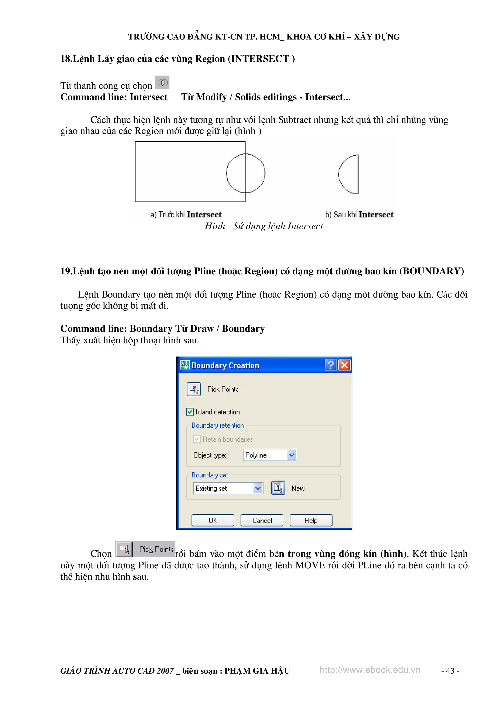 TRÖÔØNG CAO ÑAÚNG KT-CN TP. HCM_ KHOA CÔ KHÍ – XAÂY DÖÏNG

18.LÖnh LÊy giao cña c¸c vïng Region (INTERSECT )

Tõ thanh c«ng cô chän
Command line: Intersect      Tõ Modify / Solids editings - Intersect...

       C¸ch thùc hiÖn lÖnh nμy t−¬ng tù nh− víi lÖnh Subtract nh−ng kÕt qu¶ th× chØ nh÷ng vïng
giao nhau cña c¸c Region míi ®−îc gi÷ l¹i (h×nh )




                                   H×nh - Sö dông lÖnh Intersect



19.LÖnh t¹o nªn mét ®èi t−îng Pline (hoÆc Region) cã d¹ng mét ®−êng bao kÝn (BOUNDARY)

    LÖnh Boundary t¹o nªn mét ®èi t−îng Pline (hoÆc Region) cã d¹ng mét ®−êng bao kÝn. C¸c ®èi
t−îng gèc kh«ng bÞ mÊt ®i.

Command line: Boundary Tõ Draw / Boundary
ThÊy xuÊt hiÖn hép tho¹i h×nh sau




        Chän               råi bÊm vμo mét ®iÓm bªn trong vïng ®ãng kÝn (h×nh). KÕt thóc lÖnh
nμy mét ®èi t−îng Pline ®∙ ®−îc t¹o thμnh, sö dông lÖnh MOVE råi dêi PLine ®ã ra bªn c¹nh ta cã
thÓ hiÖn nh− h×nh sau.




GIAÙO TRÌNH AUTO CAD 2007 _ bieân soaïn : PHAÏM GIA HAÄU       http://www.ebook.edu.vn      - 43 -
 