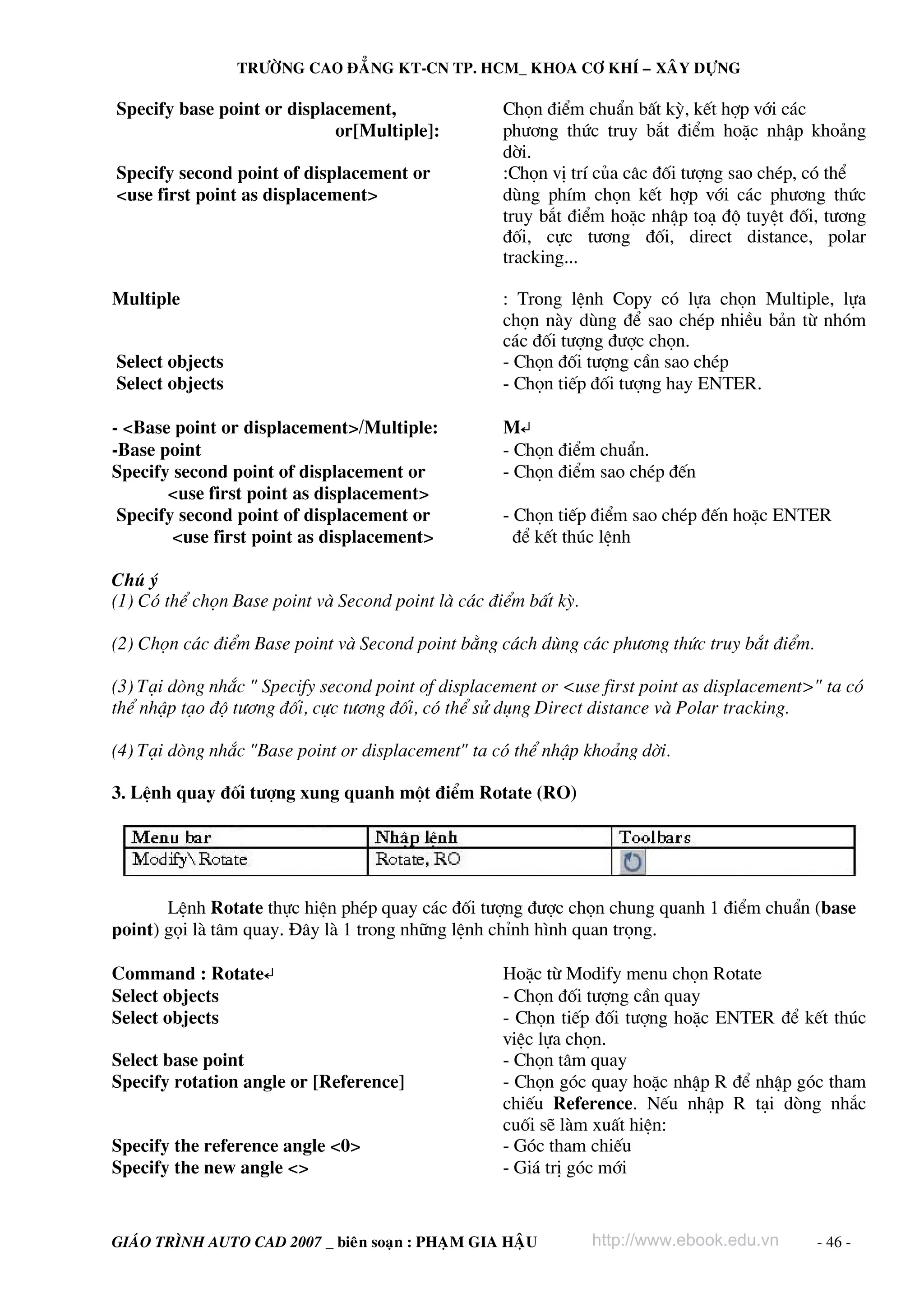 TRÖÔØNG CAO ÑAÚNG KT-CN TP. HCM_ KHOA CÔ KHÍ – XAÂY DÖÏNG

Specify base point or displacement,                 Chän ®iÓm chuÈn bÊt kú, kÕt hîp víi c¸c
                            or[Multiple]:           ph−¬ng thøc truy b¾t ®iÓm hoÆc nhËp kho¶ng
                                                    dêi.
Specify second point of displacement or             :Chän vÞ trÝ cña c©c ®èi t−îng sao chÐp, cã thÓ
<use first point as displacement>                   dïng phÝm chän kÕt hîp víi c¸c ph−¬ng thøc
                                                    truy b¾t ®iÓm hoÆc nhËp to¹ ®é tuyÖt ®èi, t−¬ng
                                                    ®èi, cùc t−¬ng ®èi, direct distance, polar
                                                    tracking...

Multiple                                            : Trong lÖnh Copy cã lùa chän Multiple, lùa
                                                    chän nμy dïng ®Ó sao chÐp nhiÒu b¶n tõ nhãm
                                                    c¸c ®èi t−îng ®−îc chän.
Select objects                                      - Chän ®èi t−îng cÇn sao chÐp
Select objects                                      - Chän tiÕp ®èi t−îng hay ENTER.

- <Base point or displacement>/Multiple:            M↵
-Base point                                         - Chän ®iÓm chuÈn.
Specify second point of displacement or             - Chän ®iÓm sao chÐp ®Õn
       <use first point as displacement>
 Specify second point of displacement or            - Chän tiÕp ®iÓm sao chÐp ®Õn hoÆc ENTER
        <use first point as displacement>             ®Ó kÕt thóc lÖnh

Chó ý
(1) Cã thÓ chän Base point vμ Second point lμ c¸c ®iÓm bÊt kú.

(2) Chän c¸c ®iÓm Base point vμ Second point b»ng c¸ch dïng c¸c ph−¬ng thøc truy b¾t ®iÓm.

(3) T¹i dßng nh¾c " Specify second point of displacement or <use first point as displacement>" ta cã
thÓ nhËp t¹o ®é t−¬ng ®èi, cùc t−¬ng ®èi, cã thÓ sö dông Direct distance vμ Polar tracking.

(4) T¹i dßng nh¾c "Base point or displacement" ta cã thÓ nhËp kho¶ng dêi.

3. LÖnh quay ®èi t−îng xung quanh mét ®iÓm Rotate (RO)




       LÖnh Rotate thùc hiÖn phÐp quay c¸c ®èi t−îng ®−îc chän chung quanh 1 ®iÓm chuÈn (base
point) gäi lμ t©m quay. §©y lμ 1 trong nh÷ng lÖnh chØnh h×nh quan träng.

Command : Rotate↵                                   HoÆc tõ Modify menu chän Rotate
Select objects                                      - Chän ®èi t−îng cÇn quay
Select objects                                      - Chän tiÕp ®èi t−îng hoÆc ENTER ®Ó kÕt thóc
                                                    viÖc lùa chän.
Select base point                                   - Chän t©m quay
Specify rotation angle or [Reference]               - Chän gãc quay hoÆc nhËp R ®Ó nhËp gãc tham
                                                    chiÕu Reference. NÕu nhËp R t¹i dßng nh¾c
                                                    cuèi sÏ lμm xuÊt hiÖn:
Specify the reference angle <0>                     - Gãc tham chiÕu
Specify the new angle <>                            - Gi¸ trÞ gãc míi


GIAÙO TRÌNH AUTO CAD 2007 _ bieân soaïn : PHAÏM GIA HAÄU         http://www.ebook.edu.vn     - 46 -
 