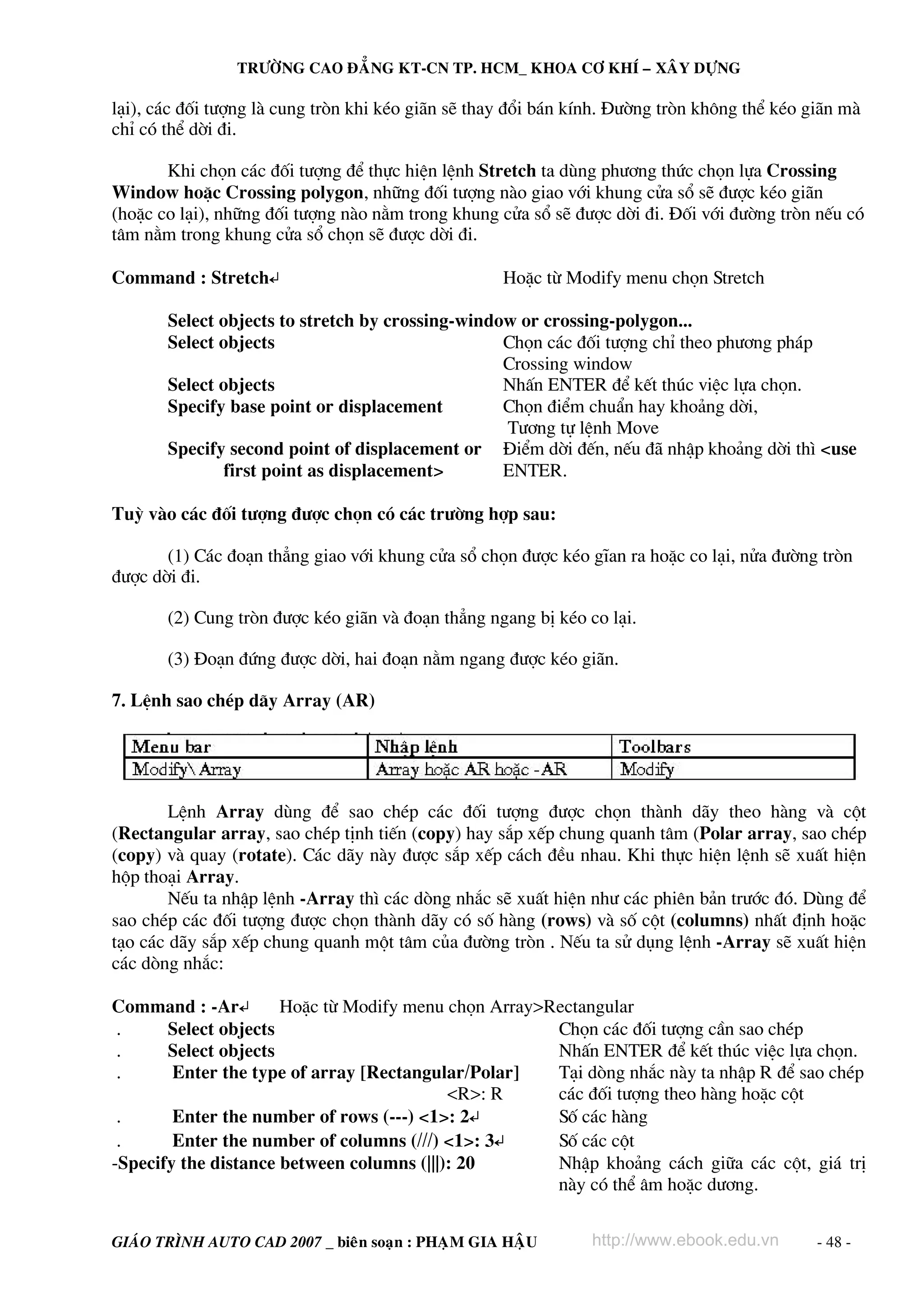 TRÖÔØNG CAO ÑAÚNG KT-CN TP. HCM_ KHOA CÔ KHÍ – XAÂY DÖÏNG

l¹i), c¸c ®èi t−îng lμ cung trßn khi kÐo gi·n sÏ thay ®æi b¸n kÝnh. §−êng trßn kh«ng thÓ kÐo gi·n mμ
chØ cã thÓ dêi ®i.

       Khi chän c¸c ®èi t−îng ®Ó thùc hiÖn lÖnh Stretch ta dïng ph−¬ng thøc chän lùa Crossing
Window hoÆc Crossing polygon, nh÷ng ®èi t−îng nμo giao víi khung cöa sæ sÏ ®−îc kÐo gi·n
(hoÆc co l¹i), nh÷ng ®èi t−îng nμo n»m trong khung cöa sæ sÏ ®−îc dêi ®i. §èi víi ®−êng trßn nÕu cã
t©m n»m trong khung cöa sæ chän sÏ ®−îc dêi ®i.

Command : Stretch↵                                  HoÆc tõ Modify menu chän Stretch

       Select objects to stretch by crossing-window or crossing-polygon...
       Select objects                             Chän c¸c ®èi t−îng chØ theo ph−¬ng ph¸p
                                                  Crossing window
       Select objects                             NhÊn ENTER ®Ó kÕt thóc viÖc lùa chän.
       Specify base point or displacement         Chän ®iÓm chuÈn hay kho¶ng dêi,
                                                  T−¬ng tù lÖnh Move
       Specify second point of displacement or §iÓm dêi ®Õn, nÕu ®· nhËp kho¶ng dêi th× <use
               first point as displacement>       ENTER.

Tuú vμo c¸c ®èi t−îng ®−îc chän cã c¸c tr−êng hîp sau:

       (1) C¸c ®o¹n th¼ng giao víi khung cöa sæ chän ®−îc kÐo gÜan ra hoÆc co l¹i, nöa ®−êng trßn
®−îc dêi ®i.

       (2) Cung trßn ®−îc kÐo gi·n vμ ®o¹n th¼ng ngang bÞ kÐo co l¹i.

       (3) §o¹n ®øng ®−îc dêi, hai ®o¹n n»m ngang ®−îc kÐo gi·n.

7. LÖnh sao chÐp d·y Array (AR)




        LÖnh Array dïng ®Ó sao chÐp c¸c ®èi t−îng ®−îc chän thμnh d·y theo hμng vμ cét
(Rectangular array, sao chÐp tÞnh tiÕn (copy) hay s¾p xÕp chung quanh t©m (Polar array, sao chÐp
(copy) vμ quay (rotate). C¸c d·y nμy ®−îc s¾p xÕp c¸ch ®Òu nhau. Khi thùc hiÖn lÖnh sÏ xuÊt hiÖn
hép tho¹i Array.
        NÕu ta nhËp lÖnh -Array th× c¸c dßng nh¾c sÏ xuÊt hiÖn nh− c¸c phiªn b¶n tr−íc ®ã. Dïng ®Ó
sao chÐp c¸c ®èi t−îng ®−îc chän thμnh d·y cã sè hμng (rows) vμ sè cét (columns) nhÊt ®Þnh hoÆc
t¹o c¸c d·y s¾p xÕp chung quanh mét t©m cña ®−êng trßn . NÕu ta sö dông lÖnh -Array sÏ xuÊt hiÖn
c¸c dßng nh¾c:

Command : -Ar↵        HoÆc tõ Modify menu chän Array>Rectangular
 .     Select objects                                 Chän c¸c ®èi t−îng cÇn sao chÐp
 .     Select objects                                 NhÊn ENTER ®Ó kÕt thóc viÖc lùa chän.
 .      Enter the type of array [Rectangular/Polar]   T¹i dßng nh¾c nμy ta nhËp R ®Ó sao chÐp
                                           <R>: R     c¸c ®èi t−îng theo hμng hoÆc cét
 .      Enter the number of rows (---) <1>: 2↵        Sè c¸c hμng
 .      Enter the number of columns (///) <1>: 3↵     Sè c¸c cét
-Specify the distance between columns (|||): 20       NhËp kho¶ng c¸ch gi÷a c¸c cét, gi¸ trÞ
                                                      nμy cã thÓ ©m hoÆc d−¬ng.


GIAÙO TRÌNH AUTO CAD 2007 _ bieân soaïn : PHAÏM GIA HAÄU        http://www.ebook.edu.vn       - 48 -
 