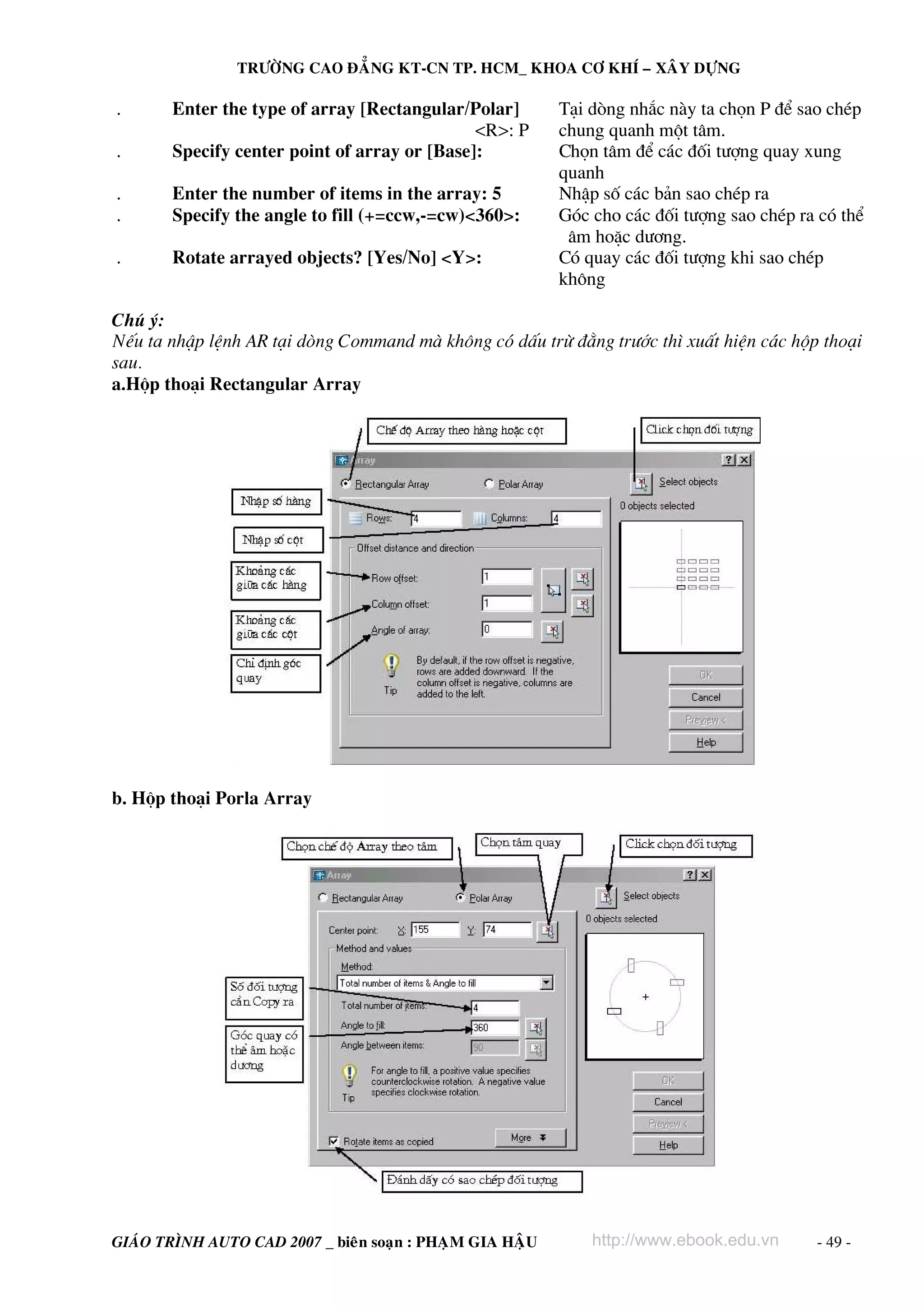 TRÖÔØNG CAO ÑAÚNG KT-CN TP. HCM_ KHOA CÔ KHÍ – XAÂY DÖÏNG

.      Enter the type of array [Rectangular/Polar]         T¹i dßng nh¾c nμy ta chän P ®Ó sao chÐp
                                              <R>: P       chung quanh mét t©m.
.      Specify center point of array or [Base]:            Chän t©m ®Ó c¸c ®èi t−îng quay xung
                                                           quanh
.      Enter the number of items in the array: 5           NhËp sè c¸c b¶n sao chÐp ra
.      Specify the angle to fill (+=ccw,-=cw)<360>:        Gãc cho c¸c ®èi t−îng sao chÐp ra cã thÓ
                                                            ©m hoÆc d−¬ng.
.      Rotate arrayed objects? [Yes/No] <Y>:               Cã quay c¸c ®èi t−îng khi sao chÐp
                                                           kh«ng

Chó ý:
NÕu ta nhËp lÖnh AR t¹i dßng Command mμ kh«ng cã dÊu trõ ®»ng tr−íc th× xuÊt hiÖn c¸c hép tho¹i
sau.
a.Hép tho¹i Rectangular Array




b. Hép tho¹i Porla Array




GIAÙO TRÌNH AUTO CAD 2007 _ bieân soaïn : PHAÏM GIA HAÄU       http://www.ebook.edu.vn      - 49 -
 