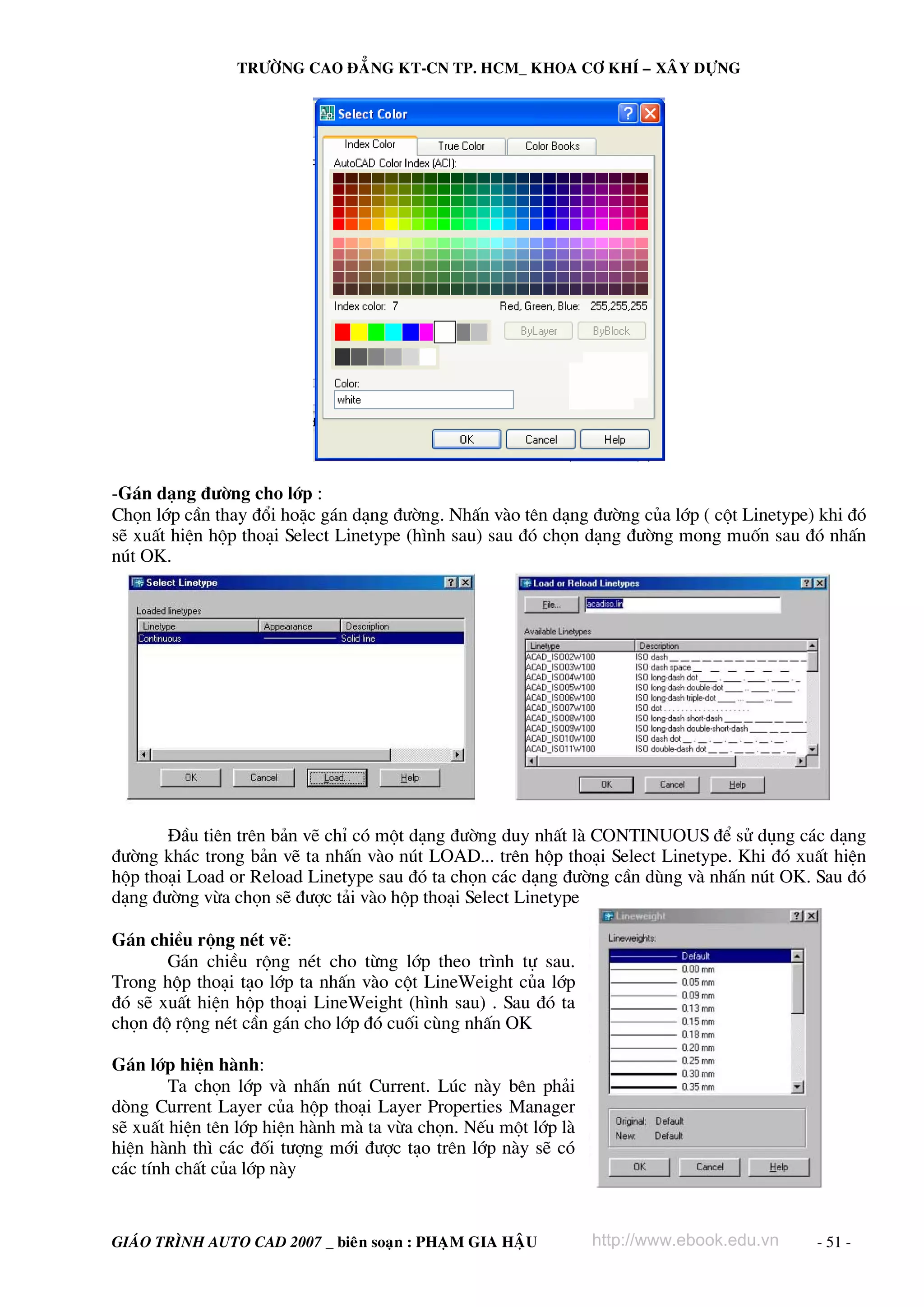 TRÖÔØNG CAO ÑAÚNG KT-CN TP. HCM_ KHOA CÔ KHÍ – XAÂY DÖÏNG




-G¸n d¹ng ®−êng cho líp :
Chän líp cÇn thay ®æi hoÆc g¸n d¹ng ®−êng. NhÊn vμo tªn d¹ng ®−êng cña líp ( cét Linetype) khi ®ã
sÏ xuÊt hiÖn hép tho¹i Select Linetype (h×nh sau) sau ®ã chän d¹ng ®−êng mong muèn sau ®ã nhÊn
nót OK.




       §Çu tiªn trªn b¶n vÏ chØ cã mét d¹ng ®−êng duy nhÊt lμ CONTINUOUS ®Ó sö dông c¸c d¹ng
®−êng kh¸c trong b¶n vÏ ta nhÊn vμo nót LOAD... trªn hép tho¹i Select Linetype. Khi ®ã xuÊt hiÖn
hép tho¹i Load or Reload Linetype sau ®ã ta chän c¸c d¹ng ®−êng cÇn dïng vμ nhÊn nót OK. Sau ®ã
d¹ng ®−êng võa chän sÏ ®−îc t¶i vμo hép tho¹i Select Linetype

G¸n chiÒu réng nÐt vÏ:
       G¸n chiÒu réng nÐt cho tõng líp theo tr×nh tù sau.
Trong hép tho¹i t¹o líp ta nhÊn vμo cét LineWeight cña líp
®ã sÏ xuÊt hiÖn hép tho¹i LineWeight (h×nh sau) . Sau ®ã ta
chän ®é réng nÐt cÇn g¸n cho líp ®ã cuèi cïng nhÊn OK

G¸n líp hiÖn hμnh:
        Ta chän líp vμ nhÊn nót Current. Lóc nμy bªn ph¶i
dßng Current Layer cña hép tho¹i Layer Properties Manager
sÏ xuÊt hiÖn tªn líp hiÖn hμnh mμ ta võa chän. NÕu mét líp lμ
hiÖn hμnh th× c¸c ®èi t−îng míi ®−îc t¹o trªn líp nμy sÏ cã
c¸c tÝnh chÊt cña líp nμy


GIAÙO TRÌNH AUTO CAD 2007 _ bieân soaïn : PHAÏM GIA HAÄU        http://www.ebook.edu.vn   - 51 -
 