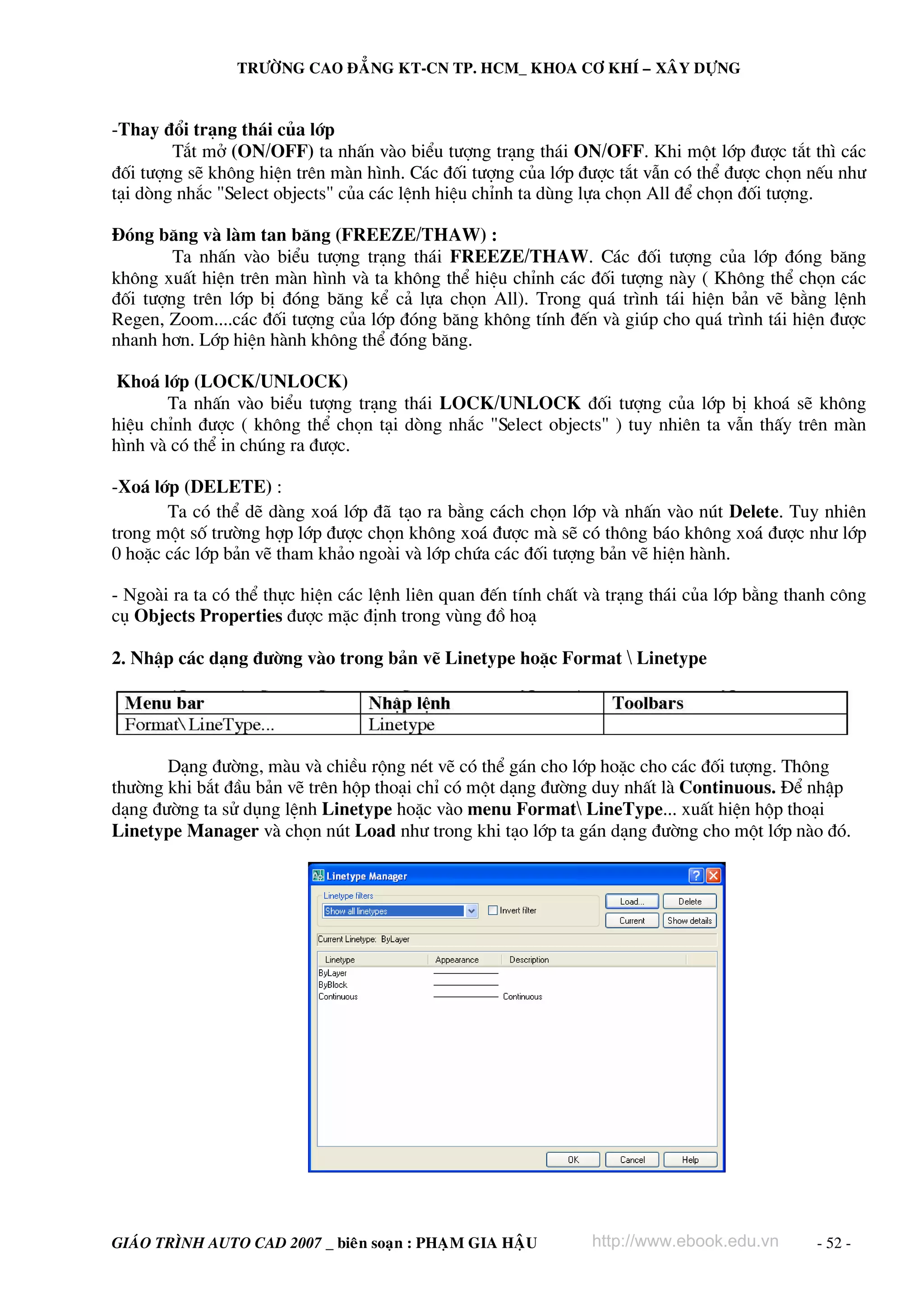 TRÖÔØNG CAO ÑAÚNG KT-CN TP. HCM_ KHOA CÔ KHÍ – XAÂY DÖÏNG


-Thay ®æi tr¹ng th¸i cña líp
        T¾t më (ON/OFF) ta nhÊn vμo biÓu t−îng tr¹ng th¸i ON/OFF. Khi mét líp ®−îc t¾t th× c¸c
®èi t−îng sÏ kh«ng hiÖn trªn mμn h×nh. C¸c ®èi t−îng cña líp ®−îc t¾t vÉn cã thÓ ®−îc chän nÕu nh−
t¹i dßng nh¾c "Select objects" cña c¸c lÖnh hiÖu chØnh ta dïng lùa chän All ®Ó chän ®èi t−îng.

§ãng b¨ng vμ lμm tan b¨ng (FREEZE/THAW) :
        Ta nhÊn vμo biÓu t−îng tr¹ng th¸i FREEZE/THAW. C¸c ®èi t−îng cña líp ®ãng b¨ng
kh«ng xuÊt hiÖn trªn mμn h×nh vμ ta kh«ng thÓ hiÖu chØnh c¸c ®èi t−îng nμy ( Kh«ng thÓ chän c¸c
®èi t−îng trªn líp bÞ ®ãng b¨ng kÓ c¶ lùa chän All). Trong qu¸ tr×nh t¸i hiÖn b¶n vÏ b»ng lÖnh
Regen, Zoom....c¸c ®èi t−îng cña líp ®ãng b¨ng kh«ng tÝnh ®Õn vμ gióp cho qu¸ tr×nh t¸i hiÖn ®−îc
nhanh h¬n. Líp hiÖn hμnh kh«ng thÓ ®ãng b¨ng.

Kho¸ líp (LOCK/UNLOCK)
       Ta nhÊn vμo biÓu t−îng tr¹ng th¸i LOCK/UNLOCK ®èi t−îng cña líp bÞ kho¸ sÏ kh«ng
hiÖu chØnh ®−îc ( kh«ng thÓ chän t¹i dßng nh¾c "Select objects" ) tuy nhiªn ta vÉn thÊy trªn mμn
h×nh vμ cã thÓ in chóng ra ®−îc.

-Xo¸ líp (DELETE) :
       Ta cã thÓ dÏ dμng xo¸ líp ñaõ t¹o ra b»ng c¸ch chän líp vμ nhÊn vμo nót Delete. Tuy nhiªn
trong mét sè tr−êng hîp líp ®−îc chän kh«ng xo¸ ®−îc mμ sÏ cã th«ng b¸o kh«ng xo¸ ®−îc nh− líp
0 hoÆc c¸c líp b¶n vÏ tham kh¶o ngoμi vμ líp chøa c¸c ®èi t−îng b¶n vÏ hiÖn hμnh.

- Ngoμi ra ta cã thÓ thùc hiÖn c¸c lÖnh liªn quan ®Õn tÝnh chÊt vμ tr¹ng th¸i cña líp b»ng thanh c«ng
cô Objects Properties ®−îc mÆc ®Þnh trong vïng ®å ho¹

2. NhËp c¸c d¹ng ®−êng vμo trong b¶n vÏ Linetype hoÆc Format  Linetype




       D¹ng ®−êng, mμu vμ chiÒu réng nÐt vÏ cã thÓ g¸n cho líp hoÆc cho c¸c ®èi t−îng. Th«ng
th−êng khi b¾t ®Çu b¶n vÏ trªn hép tho¹i chØ cã mét d¹ng ®−êng duy nhÊt lμ Continuous. §Ó nhËp
d¹ng ®−êng ta sö dông lÖnh Linetype hoÆc vμo menu Format LineType... xuÊt hiÖn hép tho¹i
Linetype Manager vμ chän nót Load nh− trong khi t¹o líp ta g¸n d¹ng ®−êng cho mét líp nμo ®ã.




GIAÙO TRÌNH AUTO CAD 2007 _ bieân soaïn : PHAÏM GIA HAÄU        http://www.ebook.edu.vn       - 52 -
 
