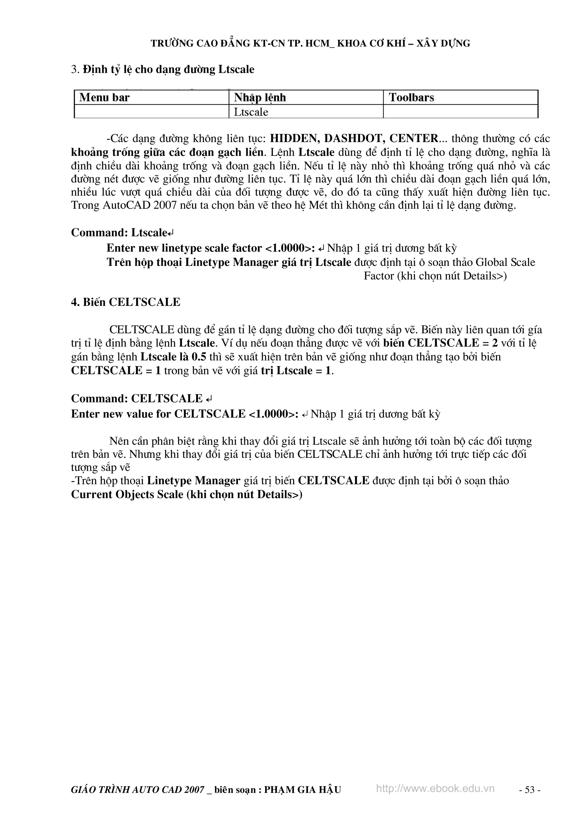 TRÖÔØNG CAO ÑAÚNG KT-CN TP. HCM_ KHOA CÔ KHÍ – XAÂY DÖÏNG

3. §Þnh tû lÖ cho d¹ng ®−êng Ltscale




       -C¸c d¹ng ®−êng kh«ng liªn tôc: HIDDEN, DASHDOT, CENTER... th«ng th−êng cã c¸c
kho¶ng trèng gi÷a c¸c ®o¹n g¹ch liÒn. LÖnh Ltscale dïng ®Ó ®Þnh tØ lÖ cho d¹ng ®−êng, nghÜa lμ
®Þnh chiÒu dμi kho¶ng trèng vμ ®o¹n g¹ch liÒn. NÕu tØ lÖ nμy nhá th× kho¶ng trèng qu¸ nhá vμ c¸c
®−êng nÐt ®−îc vÏ gièng nh− ®−êng liªn tôc. TØ lÖ nμy qu¸ lín th× chiÒu dμi ®o¹n g¹ch liÒn qu¸ lín,
nhiÒu lóc v−ît qu¸ chiÒu dμi cña ®èi t−îng ®−îc vÏ, do ®ã ta còng thÊy xuÊt hiÖn ®−êng liªn tôc.
Trong AutoCAD 2007 nÕu ta chän b¶n vÏ theo hÖ MÐt th× kh«ng cÇn ®Þnh l¹i tØ lÖ d¹ng ®−êng.

Command: Ltscale↵
    Enter new linetype scale factor <1.0000>: ↵ NhËp 1 gi¸ trÞ d−¬ng bÊt kú
    Trªn hép tho¹i Linetype Manager gi¸ trÞ Ltscale ®−îc ®Þnh t¹i « so¹n th¶o Global Scale
                                                       Factor (khi chän nót Details>)

4. BiÕn CELTSCALE

           CELTSCALE dïng ®Ó g¸n tØ lÖ d¹ng ®−êng cho ®èi t−îng s¾p vÏ. BiÕn nμy liªn quan tíi gÝa
trÞ tØ lÖ ®Þnh b»ng lÖnh Ltscale. VÝ dô nÕu ®o¹n th¼ng ®−îc vÏ víi biÕn CELTSCALE = 2 víi tØ lÖ
g¸n b»ng lÖnh Ltscale lμ 0.5 th× sÏ xuÊt hiÖn trªn b¶n vÏ gièng nh− ®o¹n th¼ng t¹o bëi biÕn
CELTSCALE = 1 trong b¶n vÏ víi gi¸ trÞ Ltscale = 1.

Command: CELTSCALE ↵
Enter new value for CELTSCALE <1.0000>: ↵ NhËp 1 gi¸ trÞ d−¬ng bÊt kú

        Nªn cÇn ph©n biÖt r»ng khi thay ®æi gi¸ trÞ Ltscale sÏ ¶nh h−ëng tíi toμn bé c¸c ®èi t−îng
trªn b¶n vÏ. Nh−ng khi thay ®æi gi¸ trÞ cña biÕn CELTSCALE chØ ¶nh h−ëng tíi trùc tiÕp c¸c ®èi
t−îng s¾p vÏ
-Trªn hép tho¹i Linetype Manager gi¸ trÞ biÕn CELTSCALE ®−îc ®Þnh t¹i bëi « so¹n th¶o
Current Objects Scale (khi chän nót Details>)




GIAÙO TRÌNH AUTO CAD 2007 _ bieân soaïn : PHAÏM GIA HAÄU        http://www.ebook.edu.vn        - 53 -
 
