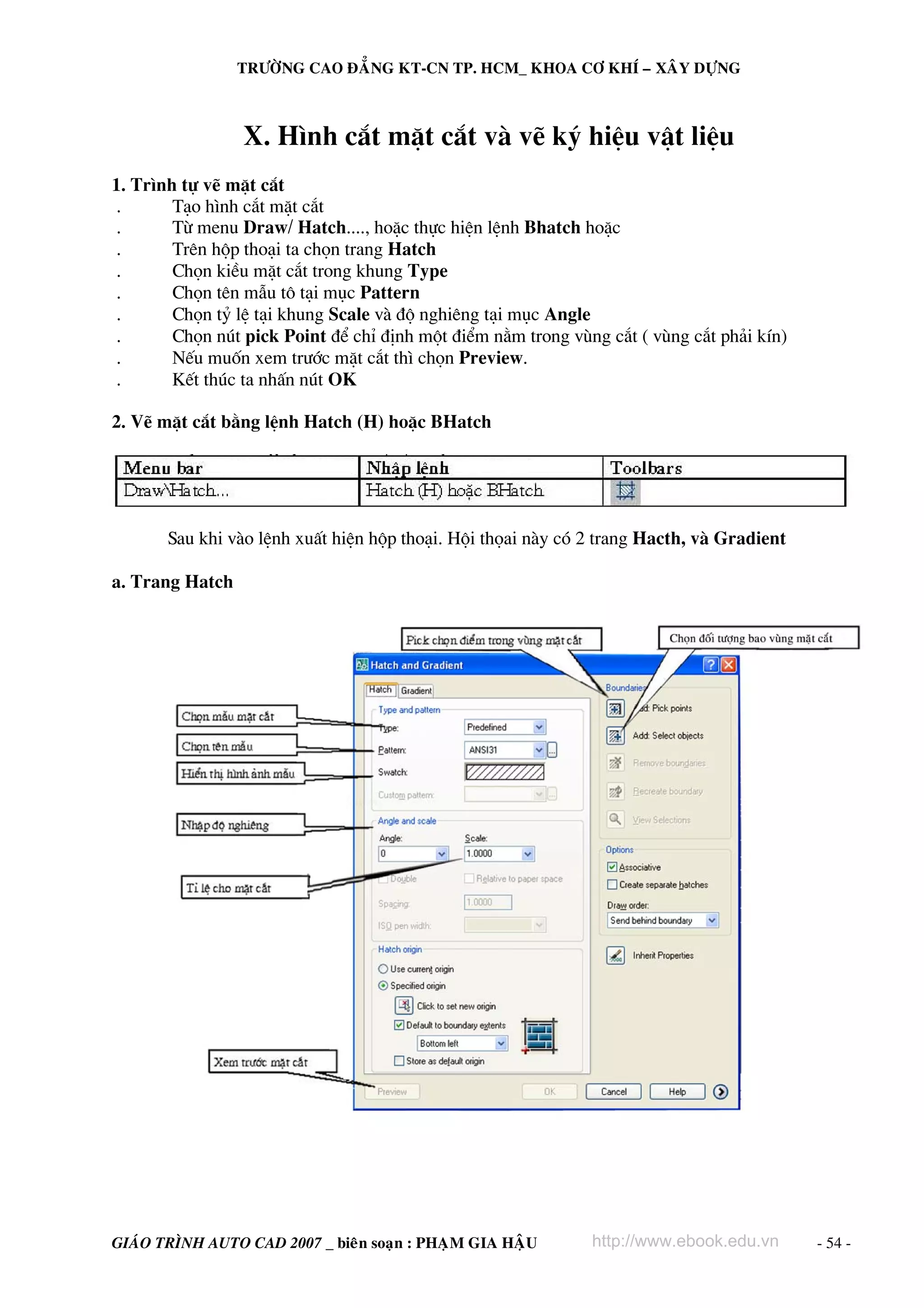 TRÖÔØNG CAO ÑAÚNG KT-CN TP. HCM_ KHOA CÔ KHÍ – XAÂY DÖÏNG



                 X. H×nh c¾t mÆt c¾t vμ vÏ ký hiÖu vËt liÖu
1. Tr×nh tù vÏ mÆt c¾t
.       T¹o h×nh c¾t mÆt c¾t
.       Tõ menu Draw/ Hatch...., hoÆc thùc hiÖn lÖnh Bhatch hoÆc
.       Trªn hép tho¹i ta chän trang Hatch
.       Chän kiÒu mÆt c¾t trong khung Type
.       Chän tªn mÉu t« t¹i môc Pattern
.       Chän tû lÖ t¹i khung Scale vμ ®é nghiªng t¹i môc Angle
.       Chän nót pick Point ®Ó chØ ®Þnh mét ®iÓm n»m trong vïng c¾t ( vïng c¾t ph¶i kÝn)
.       NÕu muèn xem tr−íc mÆt c¾t th× chän Preview.
.       KÕt thóc ta nhÊn nót OK

2. VÏ mÆt c¾t b»ng lÖnh Hatch (H) hoÆc BHatch




       Sau khi vμo lÖnh xuÊt hiÖn hép tho¹i. Héi thäai nμy cã 2 trang Hacth, vμ Gradient

a. Trang Hatch




GIAÙO TRÌNH AUTO CAD 2007 _ bieân soaïn : PHAÏM GIA HAÄU      http://www.ebook.edu.vn      - 54 -
 