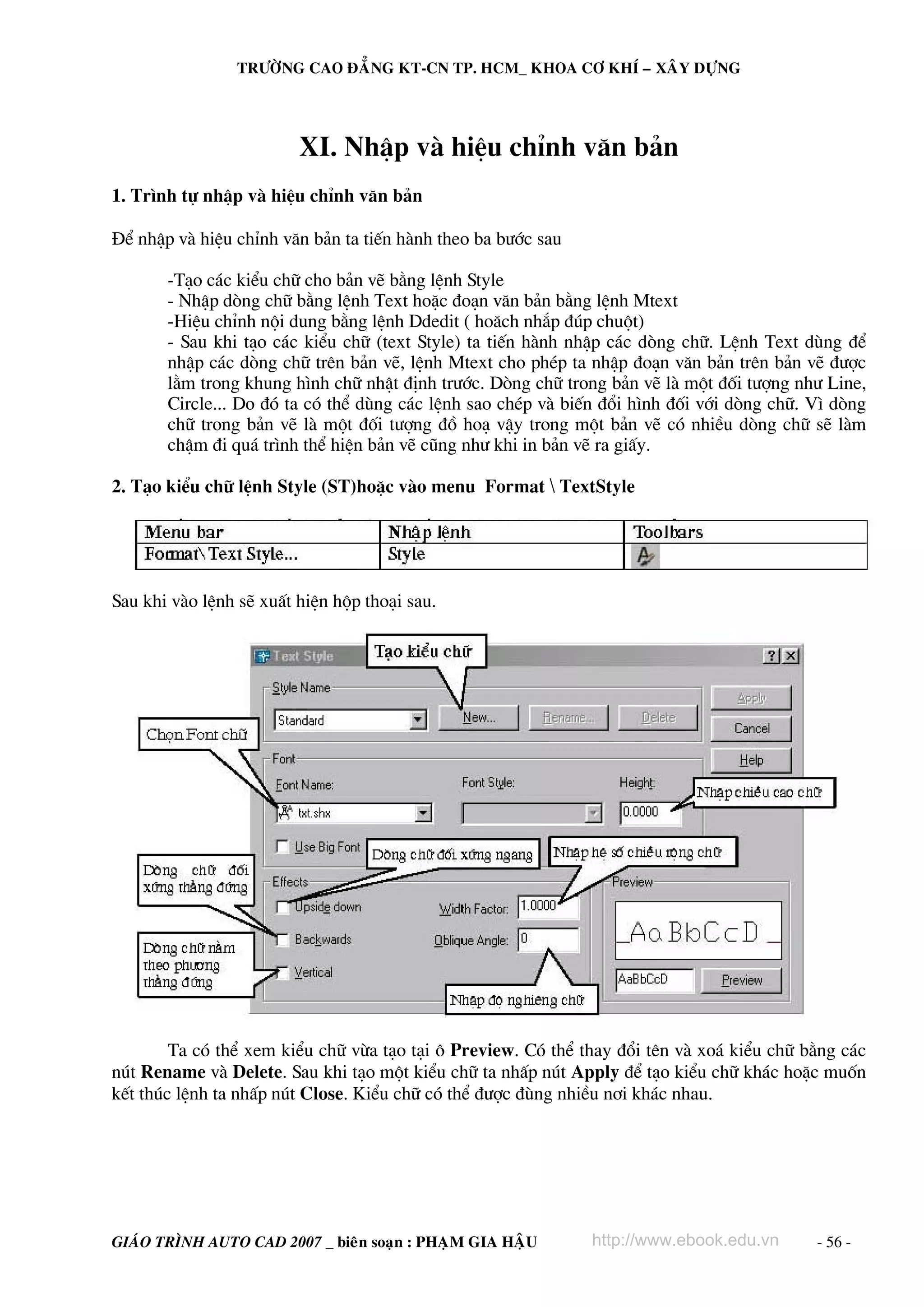 TRÖÔØNG CAO ÑAÚNG KT-CN TP. HCM_ KHOA CÔ KHÍ – XAÂY DÖÏNG




                         XI. NhËp vμ hiÖu chØnh v¨n b¶n
1. Tr×nh tù nhËp vμ hiÖu chØnh v¨n b¶n

§Ó nhËp vμ hiÖu chØnh v¨n b¶n ta tiÕn hμnh theo ba b−íc sau

       -T¹o c¸c kiÓu ch÷ cho b¶n vÏ b»ng lÖnh Style
       - NhËp dßng ch÷ b»ng lÖnh Text hoÆc ®o¹n v¨n b¶n b»ng lÖnh Mtext
       -HiÖu chØnh néi dung b»ng lÖnh Ddedit ( ho¨ch nh¾p ®óp chuét)
       - Sau khi t¹o c¸c kiÓu ch÷ (text Style) ta tiÕn hμnh nhËp c¸c dßng ch÷. LÖnh Text dïng ®Ó
       nhËp c¸c dßng ch÷ trªn b¶n vÏ, lÖnh Mtext cho phÐp ta nhËp ®o¹n v¨n b¶n trªn b¶n vÏ ®−îc
       l»m trong khung h×nh ch÷ nhËt ®Þnh tr−íc. Dßng ch÷ trong b¶n vÏ lμ mét ®èi t−îng nh− Line,
       Circle... Do ®ã ta cã thÓ dïng c¸c lÖnh sao chÐp vμ biÕn ®æi h×nh ®èi víi dßng ch÷. V× dßng
       ch÷ trong b¶n vÏ lμ mét ®èi t−îng ®å ho¹ vËy trong mét b¶n vÏ cã nhiÒu dßng ch÷ sÏ lμm
       chËm ®i qu¸ tr×nh thÓ hiÖn b¶n vÏ còng nh− khi in b¶n vÏ ra giÊy.

2. T¹o kiÓu ch÷ lÖnh Style (ST)hoÆc vμo menu Format  TextStyle




Sau khi vμo lÖnh sÏ xuÊt hiÖn hép tho¹i sau.




        Ta cã thÓ xem kiÓu ch÷ võa t¹o t¹i « Preview. Cã thÓ thay ®æi tªn vμ xo¸ kiÓu ch÷ b»ng c¸c
nót Rename vμ Delete. Sau khi t¹o mét kiÓu ch÷ ta nhÊp nót Apply ®Ó t¹o kiÓu ch÷ kh¸c hoÆc muèn
kÕt thóc lÖnh ta nhÊp nót Close. KiÓu ch÷ cã thÓ ®−îc ®ïng nhiÒu n¬i kh¸c nhau.




GIAÙO TRÌNH AUTO CAD 2007 _ bieân soaïn : PHAÏM GIA HAÄU      http://www.ebook.edu.vn      - 56 -
 