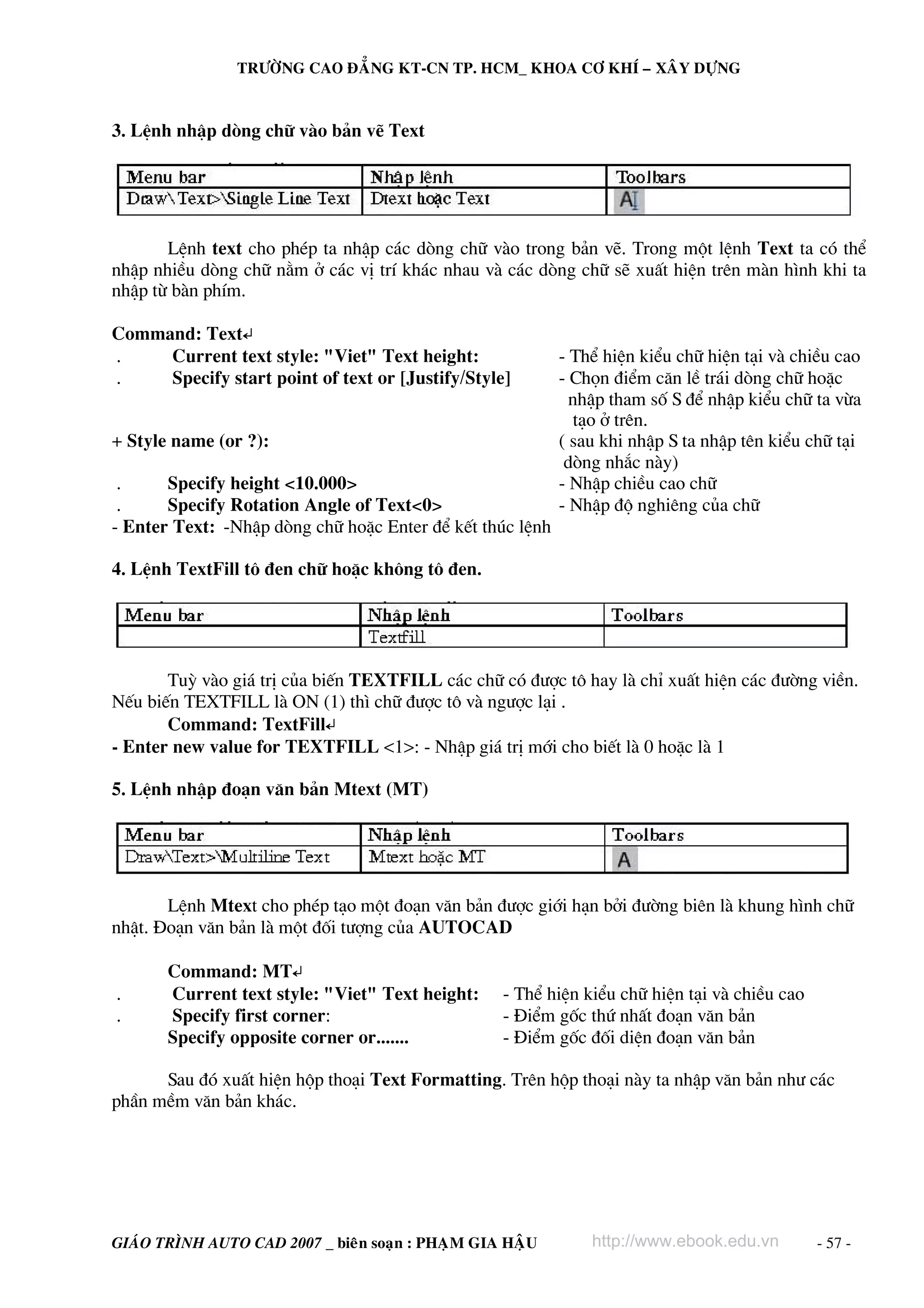TRÖÔØNG CAO ÑAÚNG KT-CN TP. HCM_ KHOA CÔ KHÍ – XAÂY DÖÏNG



3. LÖnh nhËp dßng ch÷ vμo b¶n vÏ Text




       LÖnh text cho phÐp ta nhËp c¸c dßng ch÷ vμo trong b¶n vÏ. Trong mét lÖnh Text ta cã thÓ
nhËp nhiÒu dßng ch÷ n»m ë c¸c vÞ trÝ kh¸c nhau vμ c¸c dßng ch÷ sÏ xuÊt hiÖn trªn mμn h×nh khi ta
nhËp tõ bμn phÝm.

Command: Text↵
.    Current text style: "Viet" Text height:               - ThÓ hiÖn kiÓu ch÷ hiÖn t¹i vμ chiÒu cao
.    Specify start point of text or [Justify/Style]        - Chän ®iÓm c¨n lÒ tr¸i dßng ch÷ hoÆc
                                                             nhËp tham sè S ®Ó nhËp kiÓu ch÷ ta võa
                                                             t¹o ë trªn.
+ Style name (or ?):                                       ( sau khi nhËp S ta nhËp tªn kiÓu ch÷ t¹i
                                                            dßng nh¾c nμy)
 .     Specify height <10.000>                             - NhËp chiÒu cao ch÷
 .     Specify Rotation Angle of Text<0>                   - NhËp ®é nghiªng cña ch÷
- Enter Text: -NhËp dßng ch÷ hoÆc Enter ®Ó kÕt thóc lÖnh

4. LÖnh TextFill t« ®en ch÷ hoÆc kh«ng t« ®en.




       Tuú vμo gi¸ trÞ cña biÕn TEXTFILL c¸c ch÷ cã ®−îc t« hay lμ chØ xuÊt hiÖn c¸c ®−êng viÒn.
NÕu biÕn TEXTFILL lμ ON (1) th× ch÷ ®−îc t« vμ ng−îc l¹i .
       Command: TextFill↵
- Enter new value for TEXTFILL <1>: - NhËp gi¸ trÞ míi cho biÕt lμ 0 hoÆc lμ 1

5. LÖnh nhËp ®o¹n v¨n b¶n Mtext (MT)




       LÖnh Mtext cho phÐp t¹o mét ®o¹n v¨n b¶n ®−îc giíi h¹n bëi ®−êng biªn lμ khung h×nh ch÷
nhËt. §o¹n v¨n b¶n lμ mét ®èi t−îng cña AUTOCAD

       Command: MT↵
.      Current text style: "Viet" Text height:     - ThÓ hiÖn kiÓu ch÷ hiÖn t¹i vμ chiÒu cao
.      Specify first corner:                       - §iÓm gèc thø nhÊt ®o¹n v¨n b¶n
       Specify opposite corner or.......           - §iÓm gèc ®èi diÖn ®o¹n v¨n b¶n

      Sau ®ã xuÊt hiÖn hép tho¹i Text Formatting. Trªn hép tho¹i nμy ta nhËp v¨n b¶n nh− c¸c
phÇn mÒm v¨n b¶n kh¸c.




GIAÙO TRÌNH AUTO CAD 2007 _ bieân soaïn : PHAÏM GIA HAÄU       http://www.ebook.edu.vn         - 57 -
 