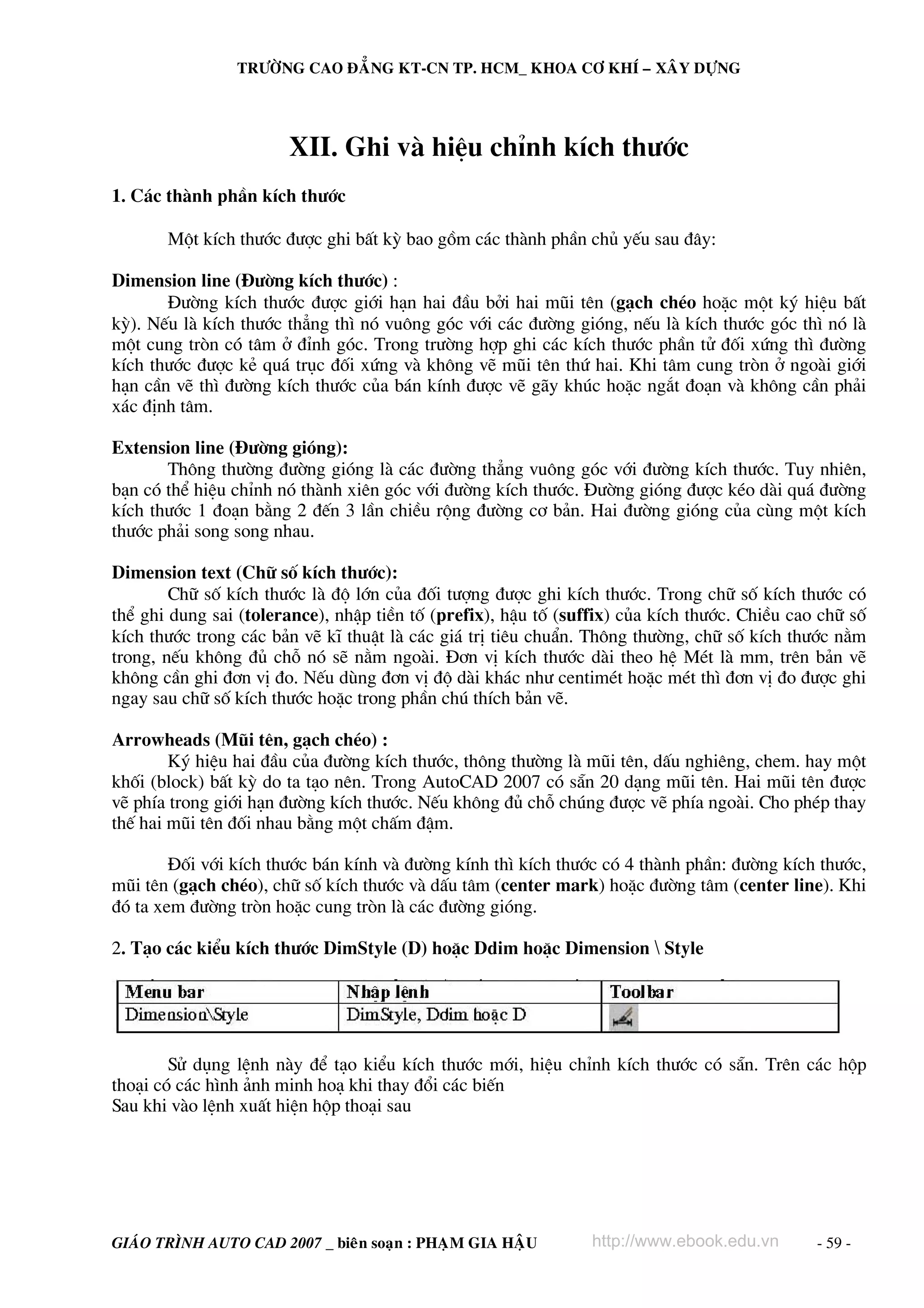 TRÖÔØNG CAO ÑAÚNG KT-CN TP. HCM_ KHOA CÔ KHÍ – XAÂY DÖÏNG




                       XII. Ghi vμ hiÖu chØnh kÝch th−íc
1. C¸c thμnh phÇn kÝch th−íc

       Mét kÝch th−íc ®−îc ghi bÊt kú bao gåm c¸c thμnh phÇn chñ yÕu sau ®©y:

Dimension line (§−êng kÝch th−íc) :
       §−êng kÝch th−íc ®−îc giíi h¹n hai ®Çu bëi hai mòi tªn (g¹ch chÐo hoÆc mét ký hiÖu bÊt
kú). NÕu lμ kÝch th−íc th¼ng th× nã vu«ng gãc víi c¸c ®−êng giãng, nÕu lμ kÝch th−íc gãc th× nã lμ
mét cung trßn cã t©m ë ®Ønh gãc. Trong tr−êng hîp ghi c¸c kÝch th−íc phÇn tö ®èi xøng th× ®−êng
kÝch th−íc ®−îc kÎ qu¸ trôc ®èi xøng vμ kh«ng vÏ mòi tªn thø hai. Khi t©m cung trßn ë ngoμi giíi
h¹n cÇn vÏ th× ®−êng kÝch th−íc cña b¸n kÝnh ®−îc vÏ g·y khóc hoÆc ng¾t ®o¹n vμ kh«ng cÇn ph¶i
x¸c ®Þnh t©m.

Extension line (§−êng giãng):
       Th«ng th−êng ®−êng giãng lμ c¸c ®−êng th¼ng vu«ng gãc víi ®−êng kÝch th−íc. Tuy nhiªn,
b¹n cã thÓ hiÖu chØnh nã thμnh xiªn gãc víi ®−êng kÝch th−íc. §−êng giãng ®−îc kÐo dμi qu¸ ®−êng
kÝch th−íc 1 ®o¹n b»ng 2 ®Õn 3 lÇn chiÒu réng ®−êng c¬ b¶n. Hai ®−êng giãng cña cïng mét kÝch
th−íc ph¶i song song nhau.

Dimension text (Ch÷ sè kÝch th−íc):
        Ch÷ sè kÝch th−íc lμ ®é lín cña ®èi t−îng ®−îc ghi kÝch th−íc. Trong ch÷ sè kÝch th−íc cã
thÓ ghi dung sai (tolerance), nhËp tiÒn tè (prefix), hËu tè (suffix) cña kÝch th−íc. ChiÒu cao ch÷ sè
kÝch th−íc trong c¸c b¶n vÏ kÜ thuËt lμ c¸c gi¸ trÞ tiªu chuÈn. Th«ng th−êng, ch÷ sè kÝch th−íc n»m
trong, nÕu kh«ng ®ñ chç nã sÏ n»m ngoμi. §¬n vÞ kÝch th−íc dμi theo hÖ MÐt lμ mm, trªn b¶n vÏ
kh«ng cÇn ghi ®¬n vÞ ®o. NÕu dïng ®¬n vÞ ®é dμi kh¸c nh− centimÐt hoÆc mÐt th× ®¬n vÞ ®o ®−îc ghi
ngay sau ch÷ sè kÝch th−íc hoÆc trong phÇn chó thÝch b¶n vÏ.

Arrowheads (Mòi tªn, g¹ch chÐo) :
        Ký hiÖu hai ®Çu cña ®−êng kÝch th−íc, th«ng th−êng lμ mòi tªn, dÊu nghiªng, chem. hay mét
khèi (block) bÊt kú do ta t¹o nªn. Trong AutoCAD 2007 cã s½n 20 d¹ng mòi tªn. Hai mòi tªn ®−îc
vÏ phÝa trong giíi h¹n ®−êng kÝch th−íc. NÕu kh«ng ®ñ chç chóng ®−îc vÏ phÝa ngoμi. Cho phÐp thay
thÕ hai mòi tªn ®èi nhau b»ng mét chÊm ®Ëm.

        §èi víi kÝch th−íc b¸n kÝnh vμ ®−êng kÝnh th× kÝch th−íc cã 4 thμnh phÇn: ®−êng kÝch th−íc,
mòi tªn (g¹ch chÐo), ch÷ sè kÝch th−íc vμ dÊu t©m (center mark) hoÆc ®−êng t©m (center line). Khi
®ã ta xem ®−êng trßn hoÆc cung trßn lμ c¸c ®−êng giãng.

2. T¹o c¸c kiÓu kÝch th−íc DimStyle (D) hoÆc Ddim hoÆc Dimension  Style




        Sö dông lÖnh nμy ®Ó t¹o kiÓu kÝch th−íc míi, hiÖu chØnh kÝch th−íc cã s½n. Trªn c¸c hép
tho¹i cã c¸c h×nh ¶nh minh ho¹ khi thay ®æi c¸c biÕn
Sau khi vμo lÖnh xuÊt hiÖn hép tho¹i sau




GIAÙO TRÌNH AUTO CAD 2007 _ bieân soaïn : PHAÏM GIA HAÄU        http://www.ebook.edu.vn       - 59 -
 
