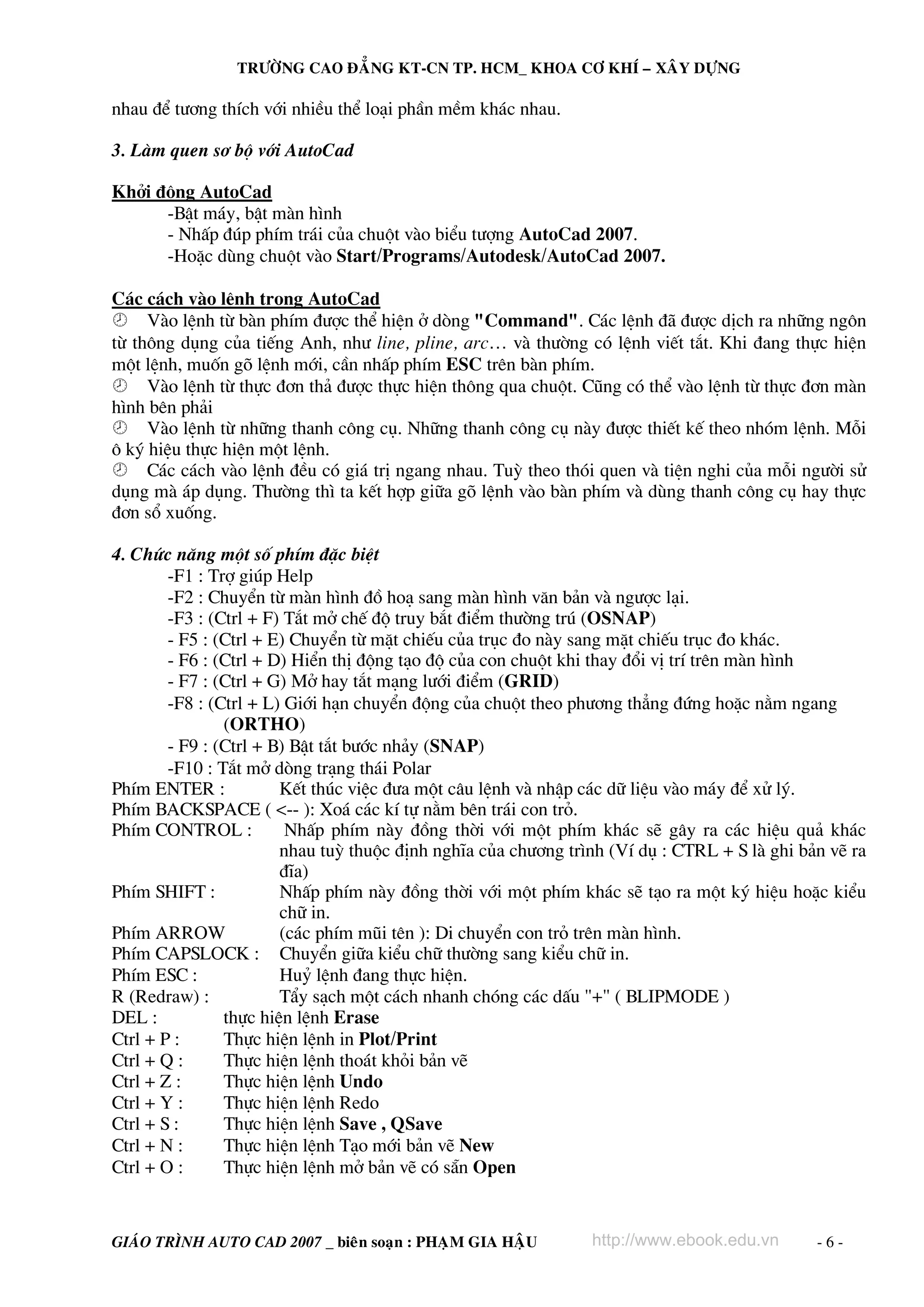 TRÖÔØNG CAO ÑAÚNG KT-CN TP. HCM_ KHOA CÔ KHÍ – XAÂY DÖÏNG

nhau ®Ó t−¬ng thÝch víi nhiÒu thÓ lo¹i phÇn mÒm kh¸c nhau.

3. Lμm quen s¬ bé víi AutoCad

Khëi ®éng AutoCad
      -BËt m¸y, bËt mμn h×nh
      - NhÊp ®óp phÝm tr¸i cña chuét vμo biÓu t−îng AutoCad 2007.
      -HoÆc dïng chuét vμo Start/Programs/Autodesk/AutoCad 2007.

C¸c c¸ch vμo lÖnh trong AutoCad
     Vμo lÖnh tõ bμn phÝm ®−îc thÓ hiÖn ë dßng "Command". C¸c lÖnh ®· ®−îc dÞch ra nh÷ng ng«n
tõ th«ng dông cña tiÕng Anh, nh− line, pline, arc… vμ th−êng cã lÖnh viÕt t¾t. Khi ®ang thùc hiÖn
mét lÖnh, muèn gâ lÖnh míi, cÇn nhÊp phÝm ESC trªn bμn phÝm.
     Vμo lÖnh tõ thùc ®¬n th¶ ®−îc thùc hiÖn th«ng qua chuét. Còng cã thÓ vμo lÖnh tõ thùc ®¬n mμn
h×nh bªn ph¶i
     Vμo lÖnh tõ nh÷ng thanh c«ng cô. Nh÷ng thanh c«ng cô nμy ®−îc thiÕt kÕ theo nhãm lÖnh. Mçi
« ký hiÖu thùc hiÖn mét lÖnh.
     C¸c c¸ch vμo lÖnh ®Òu cã gi¸ trÞ ngang nhau. Tuú theo thãi quen vμ tiÖn nghi cña mçi ng−êi sö
dông mμ ¸p dông. Th−êng th× ta kÕt hîp gi÷a gâ lÖnh vμo bμn phÝm vμ dïng thanh c«ng cô hay thùc
®¬n sæ xuèng.

4. Chøc n¨ng mét sè phÝm ®Æc biÖt
        -F1 : Trî gióp Help
        -F2 : ChuyÓn tõ mμn h×nh ®å ho¹ sang mμn h×nh v¨n b¶n vμ ng−îc l¹i.
        -F3 : (Ctrl + F) T¾t më chÕ ®é truy b¾t ®iÓm th−êng tró (OSNAP)
        - F5 : (Ctrl + E) ChuyÓn tõ mÆt chiÕu cña trôc ®o nμy sang mÆt chiÕu trôc ®o kh¸c.
        - F6 : (Ctrl + D) HiÓn thÞ ®éng t¹o ®é cña con chuét khi thay ®æi vÞ trÝ trªn mμn h×nh
        - F7 : (Ctrl + G) Më hay t¾t m¹ng l−íi ®iÓm (GRID)
        -F8 : (Ctrl + L) Giíi h¹n chuyÓn ®éng cña chuét theo ph−¬ng th¼ng ®øng hoÆc n»m ngang
                (ORTHO)
        - F9 : (Ctrl + B) BËt t¾t b−íc nh¶y (SNAP)
        -F10 : T¾t më dßng tr¹ng th¸i Polar
PhÝm ENTER :            KÕt thóc viÖc ®−a mét c©u lÖnh vμ nhËp c¸c d÷ liÖu vμo m¸y ®Ó xö lý.
PhÝm BACKSPACE ( <-- ): Xo¸ c¸c kÝ tù n»m bªn tr¸i con trá.
PhÝm CONTROL :           NhÊp phÝm nμy ®ång thêi víi mét phÝm kh¸c sÏ g©y ra c¸c hiÖu qu¶ kh¸c
                        nhau tuú thuéc ®Þnh nghÜa cña ch−¬ng tr×nh (VÝ dô : CTRL + S lμ ghi b¶n vÏ ra
                        ®Üa)
PhÝm SHIFT :            NhÊp phÝm nμy ®ång thêi víi mét phÝm kh¸c sÏ t¹o ra mét ký hiÖu hoÆc kiÓu
                        ch÷ in.
PhÝm ARROW              (c¸c phÝm mòi tªn ): Di chuyÓn con trá trªn mμn h×nh.
PhÝm CAPSLOCK : ChuyÓn gi÷a kiÓu ch÷ th−êng sang kiÓu ch÷ in.
PhÝm ESC :              Huû lÖnh ®ang thùc hiÖn.
R (Redraw) :            TÈy s¹ch mét c¸ch nhanh chãng c¸c dÊu "+" ( BLIPMODE )
DEL :           thùc hiÖn lÖnh Erase
Ctrl + P :      Thùc hiÖn lÖnh in Plot/Print
Ctrl + Q :      Thùc hiÖn lÖnh tho¸t khái b¶n vÏ
Ctrl + Z :      Thùc hiÖn lÖnh Undo
Ctrl + Y :      Thùc hiÖn lÖnh Redo
Ctrl + S :      Thùc hiÖn lÖnh Save , QSave
Ctrl + N :      Thùc hiÖn lÖnh T¹o míi b¶n vÏ New
Ctrl + O :      Thùc hiÖn lÖnh më b¶n vÏ cã s½n Open


GIAÙO TRÌNH AUTO CAD 2007 _ bieân soaïn : PHAÏM GIA HAÄU        http://www.ebook.edu.vn       -6-
 