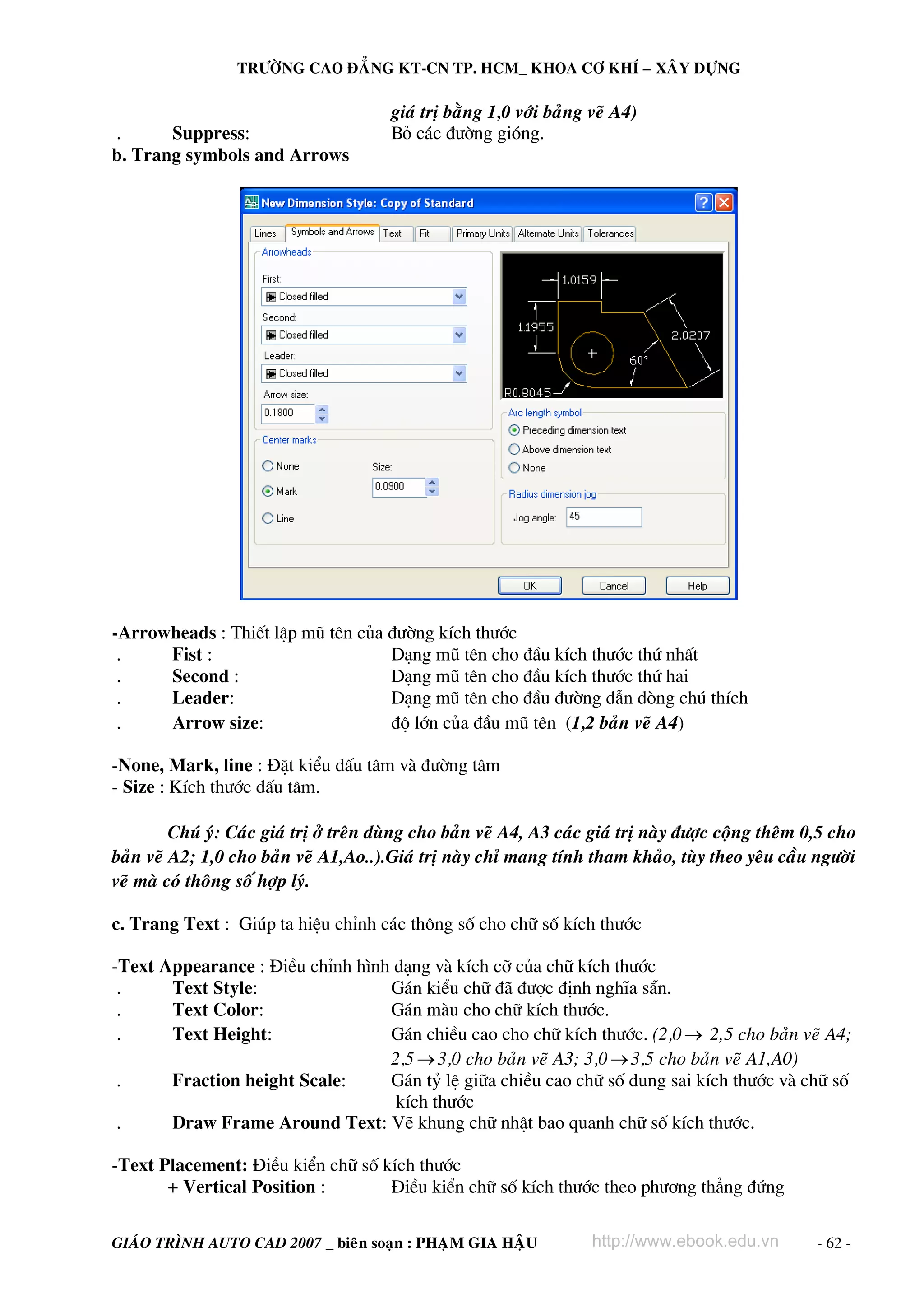 TRÖÔØNG CAO ÑAÚNG KT-CN TP. HCM_ KHOA CÔ KHÍ – XAÂY DÖÏNG

                                         giaù trò baèng 1,0 vôùi baûng veõ A4)
.      Suppress:                         Bá c¸c ®−êng giãng.
b. Trang symbols and Arrows




-Arrowheads : ThiÕt lËp mò tªn cña ®−êng kÝch th−íc
 .    Fist :                       D¹ng mò tªn cho ®Çu kÝch th−íc thø nhÊt
 .    Second :                     D¹ng mò tªn cho ®Çu kÝch th−íc thø hai
 .    Leader:                      D¹ng mò tªn cho ®Çu ®−êng dÉn dßng chó thÝch
 .    Arrow size:                  ®é lín cña ®Çu mò tªn (1,2 baûn veõ A4)

-None, Mark, line : §Æt kiÓu dÊu t©m vμ ®−êng t©m
- Size : KÝch th−íc dÊu t©m.

         Chuù yù: Caùc giaù trò ôû treân duøng cho baûn veõ A4, A3 caùc giaù trò naøy ñöôïc coäng theâm 0,5 cho
baûn veõ A2; 1,0 cho baûn veõ A1,Ao..).Giaù trò naøy chæ mang tính tham khaûo, tuøy theo yeâu caàu ngöôøi
veõ maø coù thoâng soá hôïp lyù.

c. Trang Text : Gióp ta hiÖu chØnh c¸c th«ng sè cho ch÷ sè kÝch th−íc

-Text Appearance : §iÒu chØnh h×nh d¹ng vμ kÝch cì cña ch÷ kÝch th−íc
 .     Text Style:                G¸n kiÓu ch÷ ®· ®−îc ®Þnh nghÜa s½n.
 .     Text Color:                G¸n mμu cho ch÷ kÝch th−íc.
 .     Text Height:               G¸n chiÒu cao cho ch÷ kÝch th−íc. (2,0 → 2,5 cho baûn veõ A4;
                                  2,5 → 3,0 cho baûn veõ A3; 3,0 → 3,5 cho baûn veõ A1,A0)
 .     Fraction height Scale:     G¸n tû lÖ gi÷a chiÒu cao ch÷ sè dung sai kÝch th−íc vμ ch÷ sè
                                   kÝch th−íc
 .     Draw Frame Around Text: VÏ khung ch÷ nhËt bao quanh ch÷ sè kÝch th−íc.

-Text Placement: §iÒu kiÓn ch÷ sè kÝch th−íc
       + Vertical Position :       §iÒu kiÓn ch÷ sè kÝch th−íc theo ph−¬ng th¼ng ®øng

GIAÙO TRÌNH AUTO CAD 2007 _ bieân soaïn : PHAÏM GIA HAÄU               http://www.ebook.edu.vn           - 62 -
 