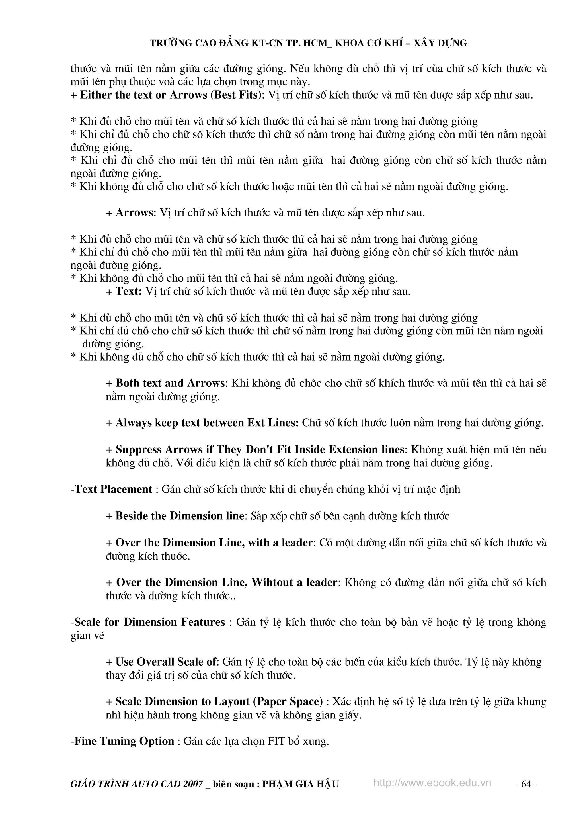 TRÖÔØNG CAO ÑAÚNG KT-CN TP. HCM_ KHOA CÔ KHÍ – XAÂY DÖÏNG

th−íc vμ mòi tªn n»m gi÷a c¸c ®−êng giãng. NÕu kh«ng ®ñ chç th× vÞ trÝ cña ch÷ sè kÝch th−íc vμ
mòi tªn phô thuéc voμ c¸c lùa chän trong môc nμy.
+ Either the text or Arrows (Best Fits): VÞ trÝ ch÷ sè kÝch th−íc vμ mò tªn ®−îc s¾p xÕp nh− sau.

* Khi ®ñ chç cho mòi tªn vμ ch÷ sè kÝch th−íc th× c¶ hai sÏ n»m trong hai ®−êng giãng
* Khi chØ ®ñ chç cho ch÷ sè kÝch th−íc th× ch÷ sè n»m trong hai ®−êng giãng cßn mòi tªn n»m ngoμi
®−êng giãng.
* Khi chØ ®ñ chç cho mòi tªn th× mòi tªn n»m gi÷a hai ®−êng giãng cßn ch÷ sè kÝch th−íc n»m
ngoμi ®−êng giãng.
* Khi kh«ng ®ñ chç cho ch÷ sè kÝch th−íc hoÆc mòi tªn th× c¶ hai sÏ n»m ngoμi ®−êng giãng.

       + Arrows: VÞ trÝ ch÷ sè kÝch th−íc vμ mò tªn ®−îc s¾p xÕp nh− sau.

* Khi ®ñ chç cho mòi tªn vμ ch÷ sè kÝch th−íc th× c¶ hai sÏ n»m trong hai ®−êng giãng
* Khi chØ ®ñ chç cho mòi tªn th× mòi tªn n»m gi÷a hai ®−êng giãng cßn ch÷ sè kÝch th−íc n»m
ngoμi ®−êng giãng.
* Khi kh«ng ®ñ chç cho mòi tªn th× c¶ hai sÏ n»m ngoμi ®−êng giãng.
       + Text: VÞ trÝ ch÷ sè kÝch th−íc vμ mò tªn ®−îc s¾p xÕp nh− sau.

* Khi ®ñ chç cho mòi tªn vμ ch÷ sè kÝch th−íc th× c¶ hai sÏ n»m trong hai ®−êng giãng
* Khi chØ ®ñ chç cho ch÷ sè kÝch th−íc th× ch÷ sè n»m trong hai ®−êng giãng cßn mòi tªn n»m ngoμi
  ®−êng giãng.
* Khi kh«ng ®ñ chç cho ch÷ sè kÝch th−íc th× c¶ hai sÏ n»m ngoμi ®−êng giãng.

       + Both text and Arrows: Khi kh«ng ®ñ ch«c cho ch÷ sè khÝch th−íc vμ mòi tªn th× c¶ hai sÏ
       n»m ngoμi ®−êng giãng.

       + Always keep text between Ext Lines: Ch÷ sè kÝch th−íc lu«n n»m trong hai ®−êng giãng.

       + Suppress Arrows if They Don't Fit Inside Extension lines: Kh«ng xuÊt hiÖn mò tªn nÕu
       kh«ng ®ñ chç. Víi ®iÒu kiÖn lμ ch÷ sè kÝch th−íc ph¶i n»m trong hai ®−êng giãng.

-Text Placement : G¸n ch÷ sè kÝch th−íc khi di chuyÓn chóng khái vÞ trÝ mÆc ®Þnh

       + Beside the Dimension line: S¾p xÕp ch÷ sè bªn c¹nh ®−êng kÝch th−íc

       + Over the Dimension Line, with a leader: Cã mét ®−êng dÉn nèi gi÷a ch÷ sè kÝch th−íc vμ
       ®−êng kÝch th−íc.

       + Over the Dimension Line, Wihtout a leader: Kh«ng cã ®−êng dÉn nèi gi÷a ch÷ sè kÝch
       th−íc vμ ®−êng kÝch th−íc..

-Scale for Dimension Features : G¸n tû lÖ kÝch th−íc cho toμn bé b¶n vÏ hoÆc tû lÖ trong kh«ng
gian vÏ

       + Use Overall Scale of: G¸n tû lÖ cho toμn bé c¸c biÕn cña kiÓu kÝch th−íc. Tû lÖ nμy kh«ng
       thay ®æi gi¸ trÞ sè cña ch÷ sè kÝch th−íc.

       + Scale Dimension to Layout (Paper Space) : X¸c ®Þnh hÖ sè tû lÖ dùa trªn tû lÖ gi÷a khung
       nh× hiÖn hμnh trong kh«ng gian vÏ vμ kh«ng gian giÊy.

-Fine Tuning Option : G¸n c¸c lùa chän FIT bæ xung.


GIAÙO TRÌNH AUTO CAD 2007 _ bieân soaïn : PHAÏM GIA HAÄU      http://www.ebook.edu.vn       - 64 -
 
