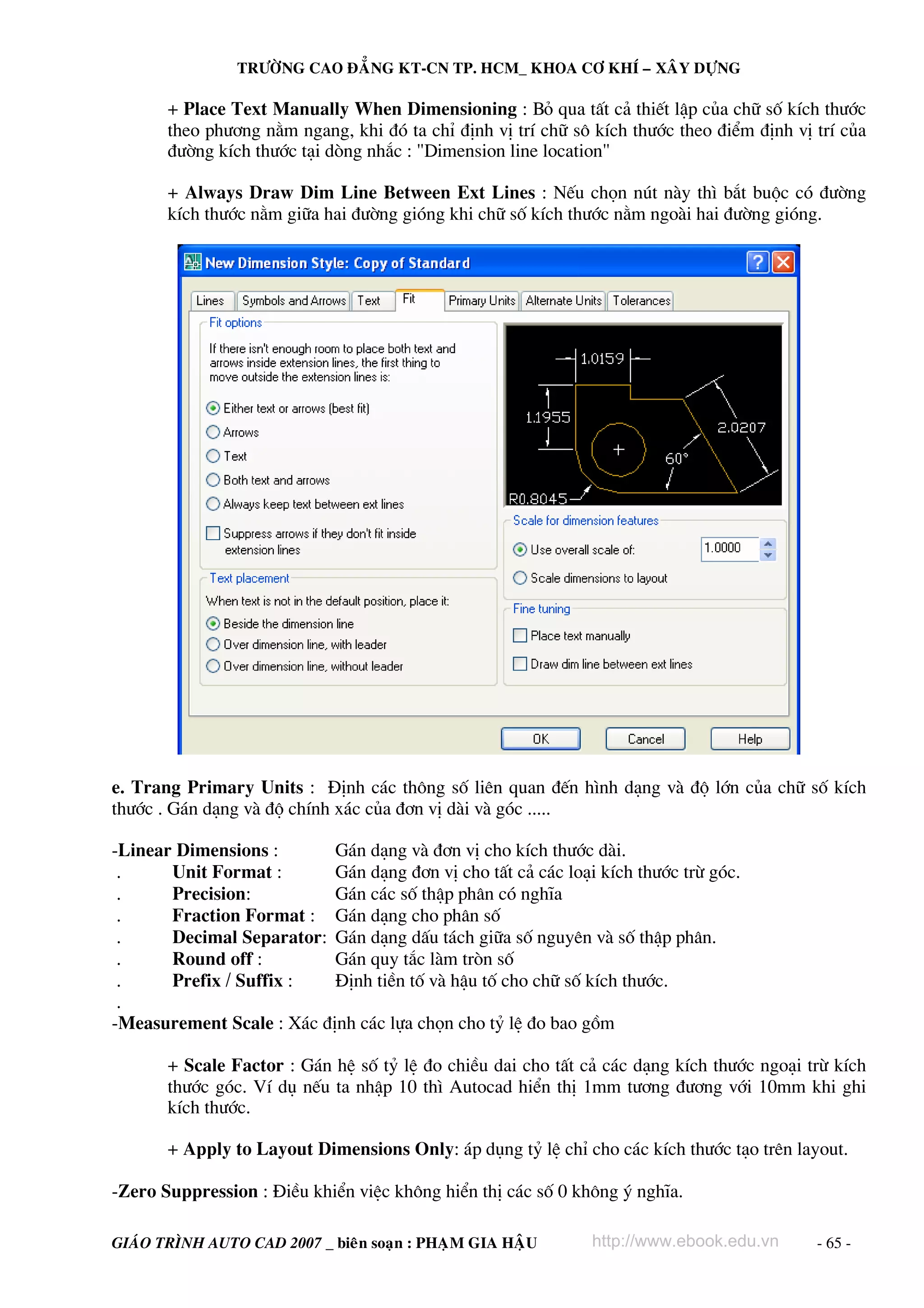 TRÖÔØNG CAO ÑAÚNG KT-CN TP. HCM_ KHOA CÔ KHÍ – XAÂY DÖÏNG

       + Place Text Manually When Dimensioning : Bá qua tÊt c¶ thiÕt lËp cña ch÷ sè kÝch th−íc
       theo ph−¬ng n»m ngang, khi ®ã ta chØ ®Þnh vÞ trÝ ch÷ s« kÝch th−íc theo ®iÓm ®Þnh vÞ trÝ cña
       ®−êng kÝch th−íc t¹i dßng nh¾c : "Dimension line location"

       + Always Draw Dim Line Between Ext Lines : NÕu chän nót nμy th× b¾t buéc cã ®−êng
       kÝch th−íc n»m gi÷a hai ®−êng giãng khi ch÷ sè kÝch th−íc n»m ngoμi hai ®−êng giãng.




e. Trang Primary Units : §Þnh c¸c th«ng sè liªn quan ®Õn h×nh d¹ng vμ ®é lín cña ch÷ sè kÝch
th−íc . G¸n d¹ng vμ ®é chÝnh x¸c cña ®¬n vÞ dμi vμ gãc .....

-Linear Dimensions :       G¸n d¹ng vμ ®¬n vÞ cho kÝch th−íc dμi.
 .     Unit Format :       G¸n d¹ng ®¬n vÞ cho tÊt c¶ c¸c lo¹i kÝch th−íc trõ gãc.
 .     Precision:          G¸n c¸c sè thËp ph©n cã nghÜa
 .     Fraction Format : G¸n d¹ng cho ph©n sè
 .     Decimal Separator: G¸n d¹ng dÊu t¸ch gi÷a sè nguyªn vμ sè thËp ph©n.
 .     Round off :         G¸n quy t¾c lμm trßn sè
 .     Prefix / Suffix :   §Þnh tiÒn tè vμ hËu tè cho ch÷ sè kÝch th−íc.
 .
-Measurement Scale : X¸c ®Þnh c¸c lùa chän cho tû lÖ ®o bao gåm

       + Scale Factor : G¸n hÖ sè tû lÖ ®o chiÒu dai cho tÊt c¶ c¸c d¹ng kÝch th−íc ngo¹i trõ kÝch
       th−íc gãc. VÝ dô nÕu ta nhËp 10 th× Autocad hiÓn thÞ 1mm t−¬ng ®−¬ng víi 10mm khi ghi
       kÝch th−íc.

       + Apply to Layout Dimensions Only: ¸p dông tû lÖ chØ cho c¸c kÝch th−íc t¹o trªn layout.

-Zero Suppression : §iÒu khiÓn viÖc kh«ng hiÓn thÞ c¸c sè 0 kh«ng ý nghÜa.

GIAÙO TRÌNH AUTO CAD 2007 _ bieân soaïn : PHAÏM GIA HAÄU      http://www.ebook.edu.vn       - 65 -
 