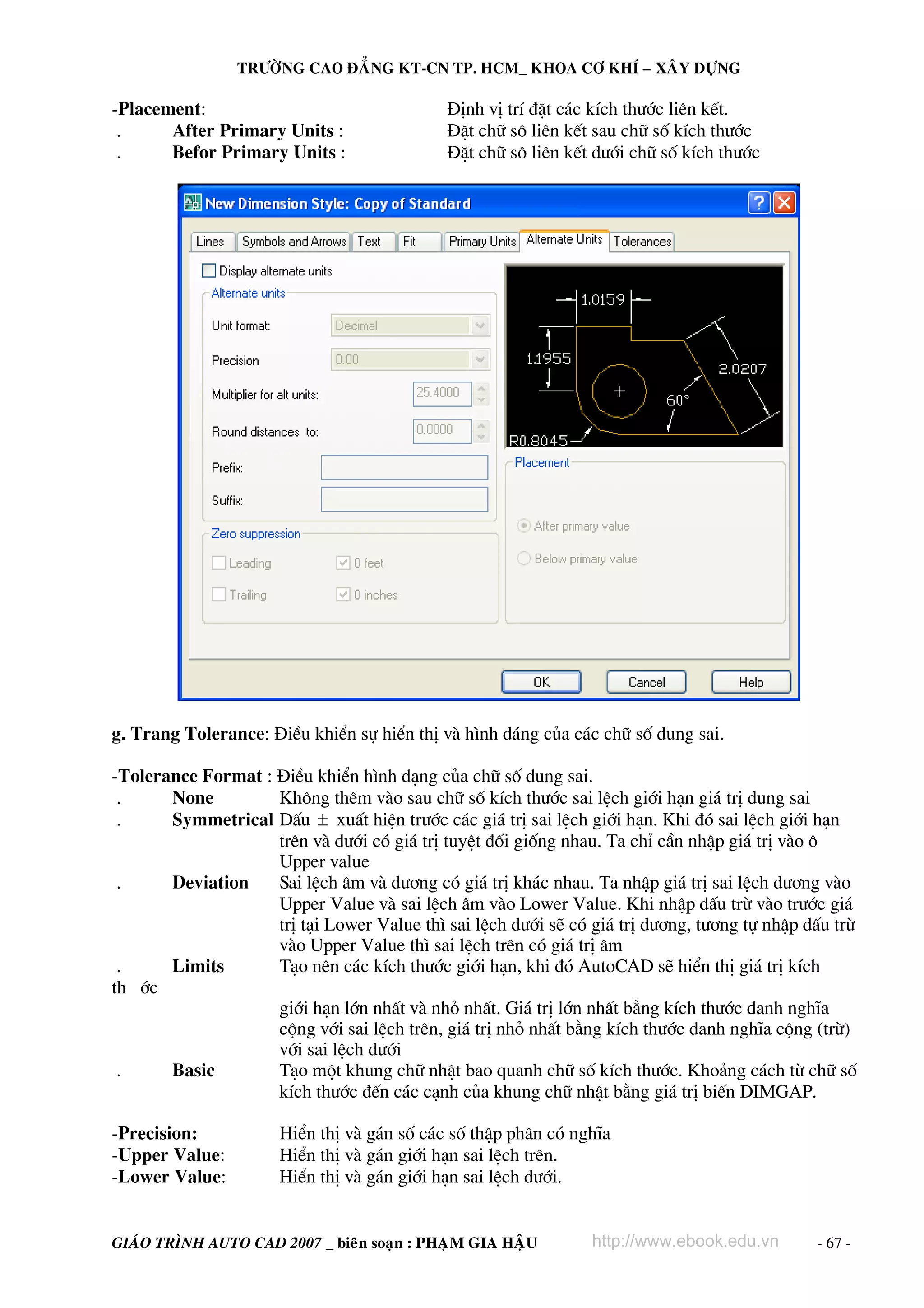 TRÖÔØNG CAO ÑAÚNG KT-CN TP. HCM_ KHOA CÔ KHÍ – XAÂY DÖÏNG

-Placement:                                  §Þnh vÞ trÝ ®Æt c¸c kÝch th−íc liªn kÕt.
 .     After Primary Units :                 §Æt ch÷ s« liªn kÕt sau ch÷ sè kÝch th−íc
 .     Befor Primary Units :                 §Æt ch÷ s« liªn kÕt d−íi ch÷ sè kÝch th−íc




g. Trang Tolerance: §iÒu khiÓn sù hiÓn thÞ vμ h×nh d¸ng cña c¸c ch÷ sè dung sai.

-Tolerance Format : §iÒu khiÓn h×nh d¹ng cña ch÷ sè dung sai.
 .     None         Kh«ng thªm vμo sau ch÷ sè kÝch th−íc sai lÖch giíi h¹n gi¸ trÞ dung sai
 .     Symmetrical DÊu ± xuÊt hiÖn tr−íc c¸c gi¸ trÞ sai lÖch giíi h¹n. Khi ®ã sai lÖch giíi h¹n
                    trªn vμ d−íi cã gi¸ trÞ tuyÖt ®èi gièng nhau. Ta chØ cÇn nhËp gi¸ trÞ vμo «
                    Upper value
 .     Deviation    Sai lÖch ©m vμ d−¬ng cã gi¸ trÞ kh¸c nhau. Ta nhËp gi¸ trÞ sai lÖch d−¬ng vμo
                    Upper Value vμ sai lÖch ©m vμo Lower Value. Khi nhËp dÊu trõ vμo tr−íc gi¸
                    trÞ t¹i Lower Value th× sai lÖch d−íi sÏ cã gi¸ trÞ d−¬ng, t−¬ng tù nhËp dÊu trõ
                    vμo Upper Value th× sai lÖch trªn cã gi¸ trÞ ©m
 .     Limits       T¹o nªn c¸c kÝch th−íc giíi h¹n, khi ®ã AutoCAD sÏ hiÓn thÞ gi¸ trÞ kÝch
th íc
                    giíi h¹n lín nhÊt vμ nhá nhÊt. Gi¸ trÞ lín nhÊt b»ng kÝch th−íc danh nghÜa
                    céng víi sai lÖch trªn, gi¸ trÞ nhá nhÊt b»ng kÝch th−íc danh nghÜa céng (trõ)
                    víi sai lÖch d−íi
 .     Basic        T¹o mét khung ch÷ nhËt bao quanh ch÷ sè kÝch th−íc. Kho¶ng c¸ch tõ ch÷ sè
                    kÝch th−íc ®Õn c¸c c¹nh cña khung ch÷ nhËt b»ng gi¸ trÞ biÕn DIMGAP.

-Precision:           HiÓn thÞ vμ g¸n sè c¸c sè thËp ph©n cã nghÜa
-Upper Value:         HiÓn thÞ vμ g¸n giíi h¹n sai lÖch trªn.
-Lower Value:         HiÓn thÞ vμ g¸n giíi h¹n sai lÖch d−íi.


GIAÙO TRÌNH AUTO CAD 2007 _ bieân soaïn : PHAÏM GIA HAÄU        http://www.ebook.edu.vn       - 67 -
 