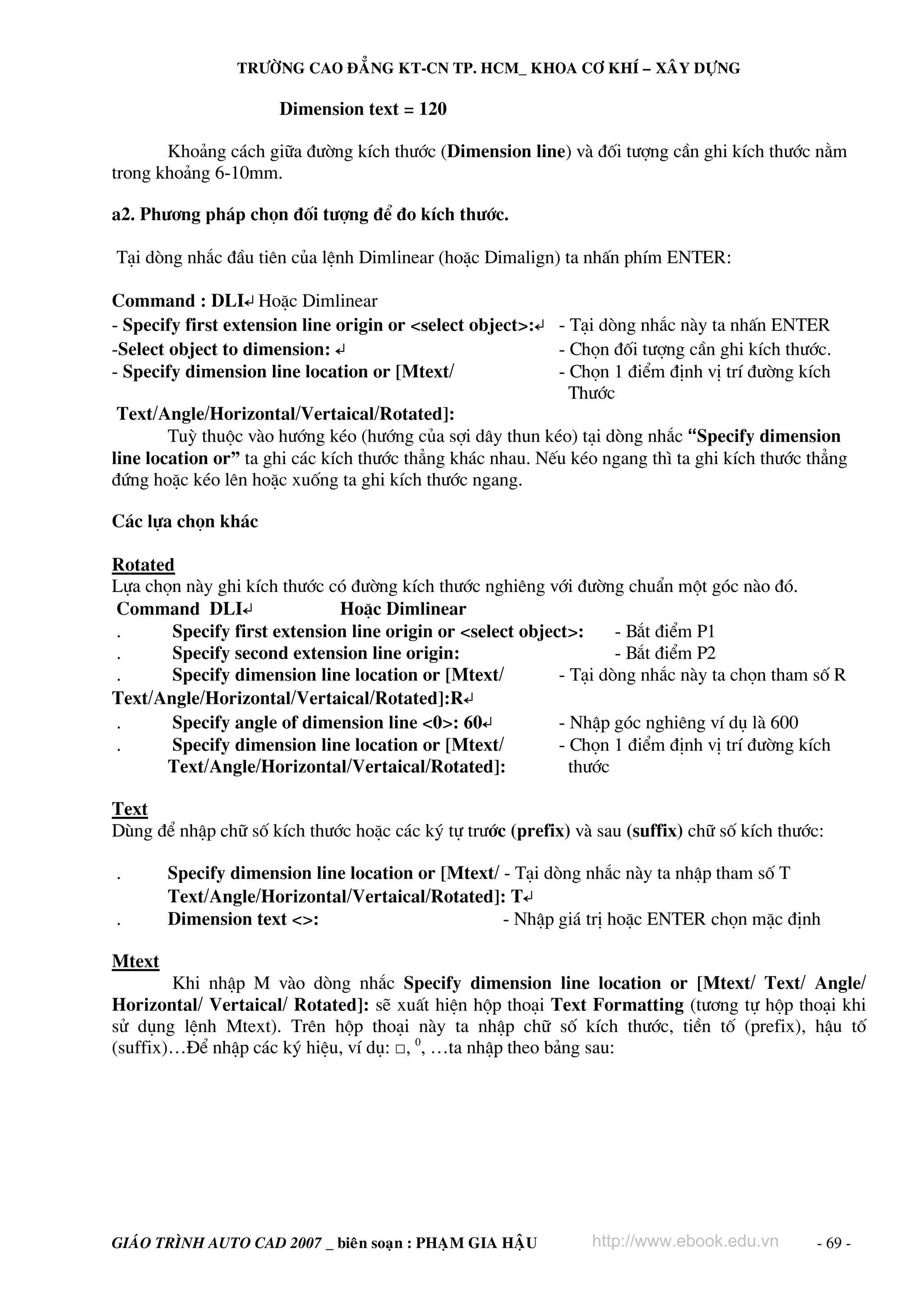 TRÖÔØNG CAO ÑAÚNG KT-CN TP. HCM_ KHOA CÔ KHÍ – XAÂY DÖÏNG

                      Dimension text = 120

       Kho¶ng c¸ch gi÷a ®−êng kÝch th−íc (Dimension line) vμ ®èi t−îng cÇn ghi kÝch th−íc n»m
trong kho¶ng 6-10mm.

a2. Ph−¬ng ph¸p chän ®èi t−îng ®Ó ®o kÝch th−íc.

T¹i dßng nh¾c ®Çu tiªn cña lÖnh Dimlinear (hoÆc Dimalign) ta nhÊn phÝm ENTER:

Command : DLI↵ HoÆc Dimlinear
- Specify first extension line origin or <select object>:↵ - T¹i dßng nh¾c nμy ta nhÊn ENTER
-Select object to dimension: ↵                             - Chän ®èi t−îng cÇn ghi kÝch th−íc.
- Specify dimension line location or [Mtext/               - Chän 1 ®iÓm ®Þnh vÞ trÝ ®−êng kÝch
                                                             Th−íc
 Text/Angle/Horizontal/Vertaical/Rotated]:
        Tuú thuéc vμo h−íng kÐo (h−íng cña sîi d©y thun kÐo) t¹i dßng nh¾c “Specify dimension
line location or” ta ghi c¸c kÝch th−íc th¼ng kh¸c nhau. NÕu kÐo ngang th× ta ghi kÝch th−íc th¼ng
®øng hoÆc kÐo lªn hoÆc xuèng ta ghi kÝch th−íc ngang.

C¸c lùa chän kh¸c

Rotated
Lùa chän nμy ghi kÝch th−íc cã ®−êng kÝch th−íc nghiªng víi ®−êng chuÈn mét gãc nμo ®ã.
Command DLI↵                 HoÆc Dimlinear
.      Specify first extension line origin or <select object>:     - B¾t ®iÓm P1
.      Specify second extension line origin:                       - B¾t ®iÓm P2
.      Specify dimension line location or [Mtext/          - T¹i dßng nh¾c nμy ta chän tham sè R
Text/Angle/Horizontal/Vertaical/Rotated]:R↵
.      Specify angle of dimension line <0>: 60↵            - NhËp gãc nghiªng vÝ dô lμ 600
.      Specify dimension line location or [Mtext/          - Chän 1 ®iÓm ®Þnh vÞ trÝ ®−êng kÝch
       Text/Angle/Horizontal/Vertaical/Rotated]:             th−íc

Text
Dïng ®Ó nhËp ch÷ sè kÝch th−íc hoÆc c¸c ký tù tr−íc (prefix) vμ sau (suffix) ch÷ sè kÝch th−íc:

.       Specify dimension line location or [Mtext/ - T¹i dßng nh¾c nμy ta nhËp tham sè T
        Text/Angle/Horizontal/Vertaical/Rotated]: T↵
.       Dimension text <>:                         - NhËp gi¸ trÞ hoÆc ENTER chän mÆc ®Þnh

Mtext
        Khi nhËp M vμo dßng nh¾c Specify dimension line location or [Mtext/ Text/ Angle/
Horizontal/ Vertaical/ Rotated]: sÏ xuÊt hiÖn hép tho¹i Text Formatting (t−¬ng tù hép tho¹i khi
sö dông lÖnh Mtext). Trªn hép tho¹i nμy ta nhËp ch÷ sè kÝch th−íc, tiÒn tè (prefix), hËu tè
(suffix)…§Ó nhËp c¸c ký hiÖu, vÝ dô: □, 0, …ta nhËp theo b¶ng sau:




GIAÙO TRÌNH AUTO CAD 2007 _ bieân soaïn : PHAÏM GIA HAÄU        http://www.ebook.edu.vn       - 69 -
 