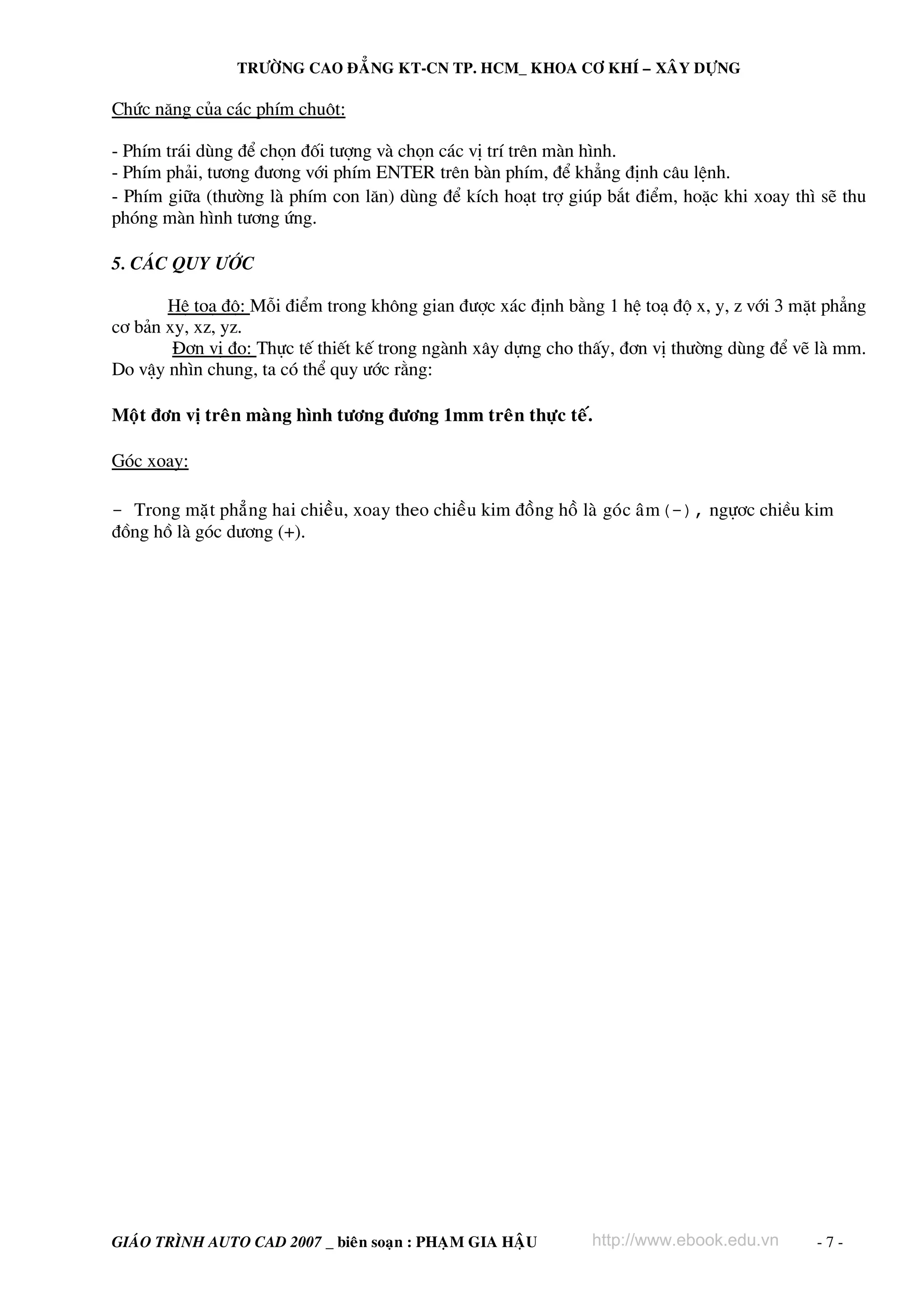 TRÖÔØNG CAO ÑAÚNG KT-CN TP. HCM_ KHOA CÔ KHÍ – XAÂY DÖÏNG

Chøc n¨ng cña c¸c phÝm chuét:

- PhÝm tr¸i dïng ®Ó chän ®èi t−îng vμ chän c¸c vÞ trÝ trªn mμn h×nh.
- PhÝm ph¶i, t−¬ng ®−¬ng víi phÝm ENTER trªn bμn phÝm, ®Ó kh¼ng ®Þnh c©u lÖnh.
- PhÝm gi÷a (th−êng lμ phÝm con l¨n) dïng ®Ó kÝch ho¹t trî gióp b¾t ®iÓm, hoÆc khi xoay th× sÏ thu
phãng mμn h×nh t−¬ng øng.

5. C¸c quy −íc

       HÖ to¹ ®é: Mçi ®iÓm trong kh«ng gian ®−îc x¸c ®Þnh b»ng 1 hÖ to¹ ®é x, y, z víi 3 mÆt ph¼ng
c¬ b¶n xy, xz, yz.
        §¬n vÞ ®o: Thùc tÕ thiÕt kÕ trong ngμnh x©y dùng cho thÊy, ®¬n vÞ th−êng dïng ®Ó vÏ lμ mm.
Do vËy nh×n chung, ta cã thÓ quy −íc r»ng:

Moät ñôn vò treân maøng hình töông ñöông 1mm treân thöïc teá.

Gãc xoay:

- Trong maët phaúng hai chieàu, xoay theo chieàu kim ñoàng hoà laø goùc aâm(-), ngù¬c chiÒu kim
®ång hå lμ gãc d−¬ng (+).




GIAÙO TRÌNH AUTO CAD 2007 _ bieân soaïn : PHAÏM GIA HAÄU       http://www.ebook.edu.vn      -7-
 