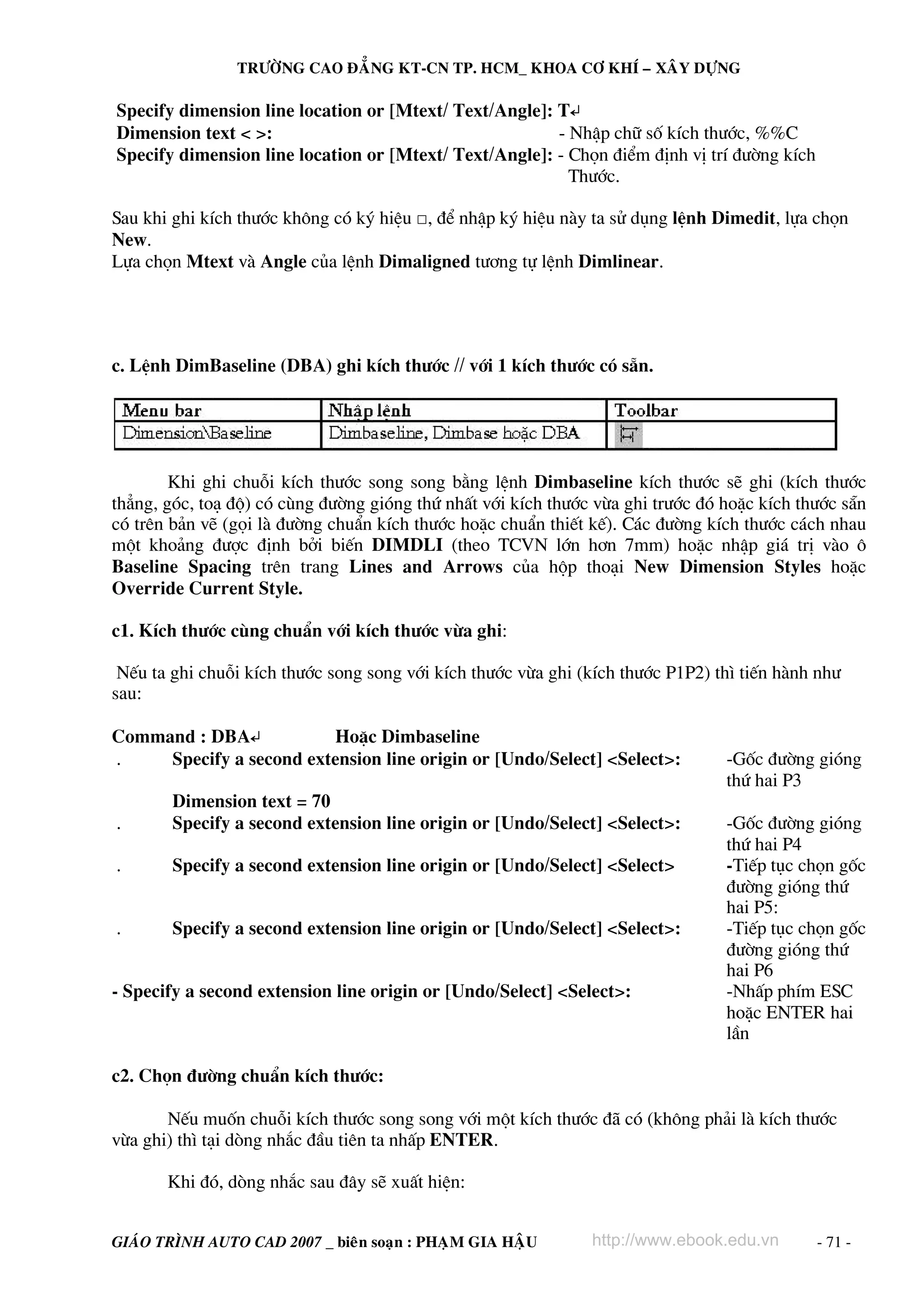 TRÖÔØNG CAO ÑAÚNG KT-CN TP. HCM_ KHOA CÔ KHÍ – XAÂY DÖÏNG

Specify dimension line location or [Mtext/ Text/Angle]: T↵
Dimension text < >:                                     - NhËp ch÷ sè kÝch th−íc, %%C
Specify dimension line location or [Mtext/ Text/Angle]: - Chän ®iÓm ®Þnh vÞ trÝ ®−êng kÝch
                                                          Th−íc.

Sau khi ghi kÝch th−íc kh«ng cã ký hiÖu □, ®Ó nhËp ký hiÖu nμy ta sö dông lÖnh Dimedit, lùa chän
New.
Lùa chän Mtext vμ Angle cña lÖnh Dimaligned t−¬ng tù lÖnh Dimlinear.




c. LÖnh DimBaseline (DBA) ghi kÝch th−íc // víi 1 kÝch th−íc cã s½n.




        Khi ghi chuçi kÝch th−íc song song b»ng lÖnh Dimbaseline kÝch th−íc sÏ ghi (kÝch th−íc
th¼ng, gãc, to¹ ®é) cã cïng ®−êng giãng thø nhÊt víi kÝch th−íc võa ghi tr−íc ®ã hoÆc kÝch th−íc s½n
cã trªn b¶n vÏ (gäi lμ ®−êng chuÈn kÝch th−íc hoÆc chuÈn thiÕt kÕ). C¸c ®−êng kÝch th−íc c¸ch nhau
mét kho¶ng ®−îc ®Þnh bëi biÕn DIMDLI (theo TCVN lín h¬n 7mm) hoÆc nhËp gi¸ trÞ vμo «
Baseline Spacing trªn trang Lines and Arrows cña hép tho¹i New Dimension Styles hoÆc
Override Current Style.

c1. KÝch th−íc cïng chuÈn víi kÝch th−íc võa ghi:

 NÕu ta ghi chuçi kÝch th−íc song song víi kÝch th−íc võa ghi (kÝch th−íc P1P2) th× tiÕn hμnh nh−
sau:

Command : DBA↵           HoÆc Dimbaseline
.    Specify a second extension line origin or [Undo/Select] <Select>:           -Gèc ®−êng giãng
                                                                                 thø hai P3
        Dimension text = 70
.       Specify a second extension line origin or [Undo/Select] <Select>:        -Gèc ®−êng giãng
                                                                                 thø hai P4
.       Specify a second extension line origin or [Undo/Select] <Select>         -TiÕp tôc chän gèc
                                                                                 ®−êng giãng thø
                                                                                 hai P5:
.       Specify a second extension line origin or [Undo/Select] <Select>:        -TiÕp tôc chän gèc
                                                                                 ®−êng giãng thø
                                                                                 hai P6
- Specify a second extension line origin or [Undo/Select] <Select>:              -NhÊp phÝm ESC
                                                                                 hoÆc ENTER hai
                                                                                 lÇn

c2. Chän ®−êng chuÈn kÝch th−íc:

       NÕu muèn chuçi kÝch th−íc song song víi mét kÝch th−íc ®· cã (kh«ng ph¶i lμ kÝch th−íc
võa ghi) th× t¹i dßng nh¾c ®Çu tiªn ta nhÊp ENTER.

       Khi ®ã, dßng nh¾c sau ®©y sÏ xuÊt hiÖn:


GIAÙO TRÌNH AUTO CAD 2007 _ bieân soaïn : PHAÏM GIA HAÄU       http://www.ebook.edu.vn       - 71 -
 