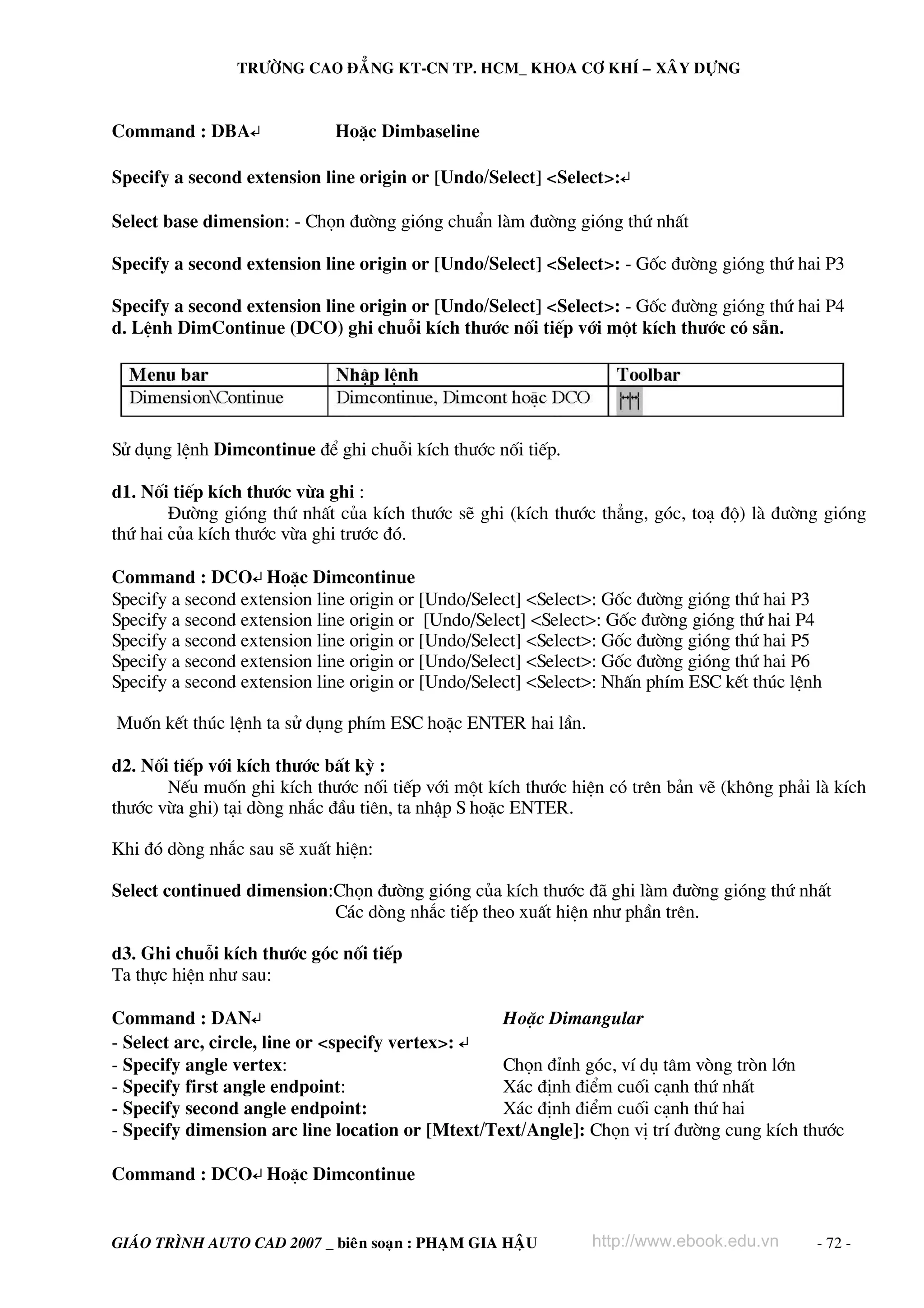TRÖÔØNG CAO ÑAÚNG KT-CN TP. HCM_ KHOA CÔ KHÍ – XAÂY DÖÏNG



Command : DBA↵               HoÆc Dimbaseline

Specify a second extension line origin or [Undo/Select] <Select>:↵

Select base dimension: - Chän ®−êng giãng chuÈn lμm ®−êng giãng thø nhÊt

Specify a second extension line origin or [Undo/Select] <Select>: - Gèc ®−êng giãng thø hai P3

Specify a second extension line origin or [Undo/Select] <Select>: - Gèc ®−êng giãng thø hai P4
d. LÖnh DimContinue (DCO) ghi chuçi kÝch th−íc nèi tiÕp víi mét kÝch th−íc cã s½n.




Sö dông lÖnh Dimcontinue ®Ó ghi chuçi kÝch th−íc nèi tiÕp.

d1. Nèi tiÕp kÝch th−íc võa ghi :
        §−êng giãng thø nhÊt cña kÝch th−íc sÏ ghi (kÝch th−íc th¼ng, gãc, to¹ ®é) lμ ®−êng giãng
thø hai cña kÝch th−íc võa ghi tr−íc ®ã.

Command : DCO↵ HoÆc Dimcontinue
Specify a second extension line origin or [Undo/Select] <Select>: Gèc ®−êng giãng thø hai P3
Specify a second extension line origin or [Undo/Select] <Select>: Gèc ®−êng giãng thø hai P4
Specify a second extension line origin or [Undo/Select] <Select>: Gèc ®−êng giãng thø hai P5
Specify a second extension line origin or [Undo/Select] <Select>: Gèc ®−êng giãng thø hai P6
Specify a second extension line origin or [Undo/Select] <Select>: NhÊn phÝm ESC kÕt thóc lÖnh

Muèn kÕt thóc lÖnh ta sö dông phÝm ESC hoÆc ENTER hai lÇn.

d2. Nèi tiÕp víi kÝch th−íc bÊt kú :
       NÕu muèn ghi kÝch th−íc nèi tiÕp víi mét kÝch th−íc hiÖn cã trªn b¶n vÏ (kh«ng ph¶i lμ kÝch
th−íc võa ghi) t¹i dßng nh¾c ®Çu tiªn, ta nhËp S hoÆc ENTER.

Khi ®ã dßng nh¾c sau sÏ xuÊt hiÖn:

Select continued dimension:Chän ®−êng giãng cña kÝch th−íc ®· ghi lμm ®−êng giãng thø nhÊt
                           C¸c dßng nh¾c tiÕp theo xuÊt hiÖn nh− phÇn trªn.

d3. Ghi chuçi kÝch th−íc gãc nèi tiÕp
Ta thùc hiÖn nh− sau:

Command : DAN↵                                    HoÆc Dimangular
- Select arc, circle, line or <specify vertex>: ↵
- Specify angle vertex:                           Chän ®Ønh gãc, vÝ dô t©m vßng trßn lín
- Specify first angle endpoint:                   X¸c ®Þnh ®iÓm cuèi c¹nh thø nhÊt
- Specify second angle endpoint:                  X¸c ®Þnh ®iÓm cuèi c¹nh thø hai
- Specify dimension arc line location or [Mtext/Text/Angle]: Chän vÞ trÝ ®−êng cung kÝch th−íc

Command : DCO↵ HoÆc Dimcontinue


GIAÙO TRÌNH AUTO CAD 2007 _ bieân soaïn : PHAÏM GIA HAÄU      http://www.ebook.edu.vn       - 72 -
 