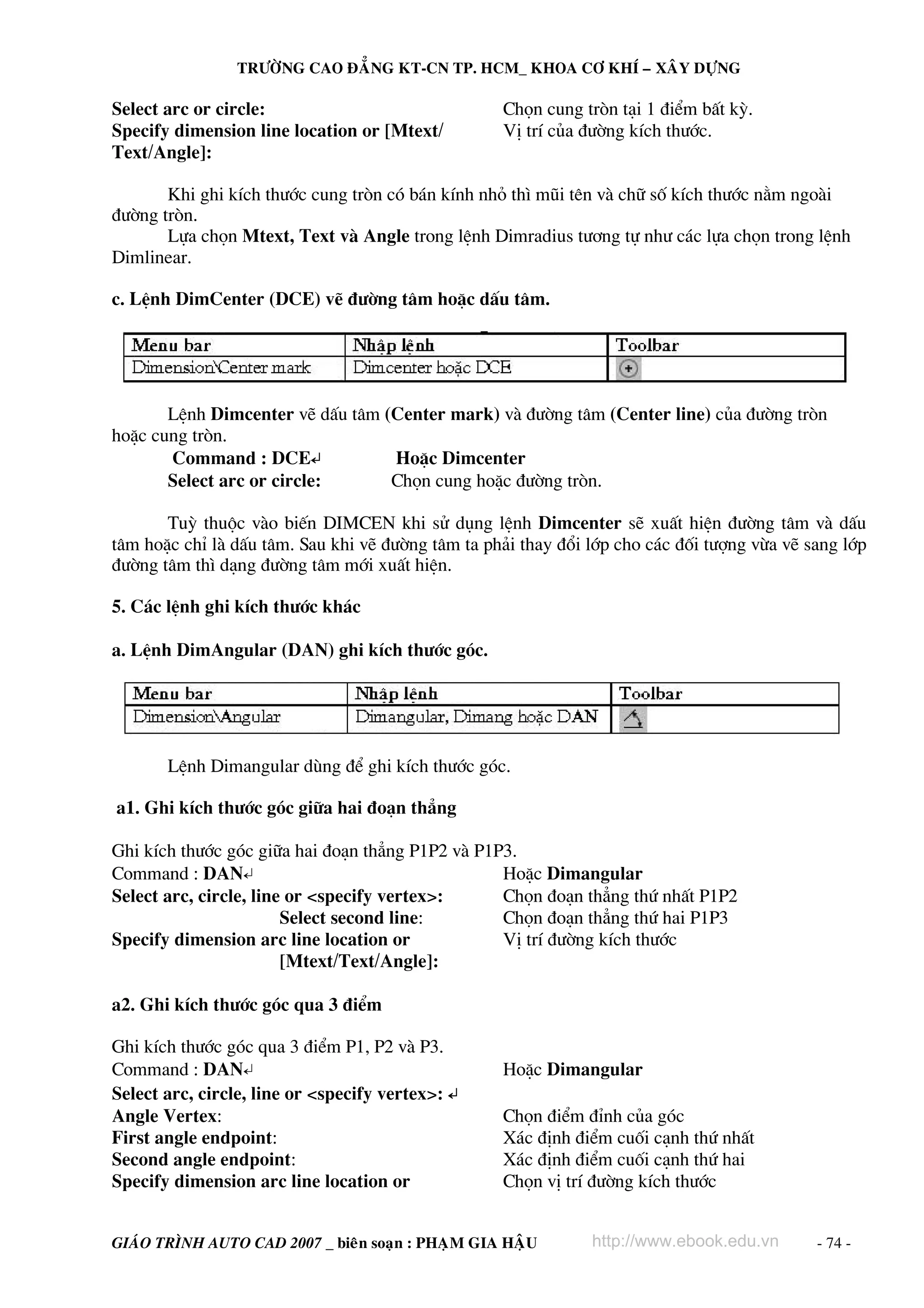 TRÖÔØNG CAO ÑAÚNG KT-CN TP. HCM_ KHOA CÔ KHÍ – XAÂY DÖÏNG

Select arc or circle:                              Chän cung trßn t¹i 1 ®iÓm bÊt kú.
Specify dimension line location or [Mtext/         VÞ trÝ cña ®−êng kÝch th−íc.
Text/Angle]:

       Khi ghi kÝch th−íc cung trßn cã b¸n kÝnh nhá th× mòi tªn vμ ch÷ sè kÝch th−íc n»m ngoμi
®−êng trßn.
       Lùa chän Mtext, Text vμ Angle trong lÖnh Dimradius t−¬ng tù nh− c¸c lùa chän trong lÖnh
Dimlinear.

c. LÖnh DimCenter (DCE) vÏ ®−êng t©m hoÆc dÊu t©m.




       LÖnh Dimcenter vÏ dÊu t©m (Center mark) vμ ®−êng t©m (Center line) cña ®−êng trßn
hoÆc cung trßn.
       Command : DCE↵             HoÆc Dimcenter
       Select arc or circle:      Chän cung hoÆc ®−êng trßn.

       Tuú thuéc vμo biÕn DIMCEN khi sö dông lÖnh Dimcenter sÏ xuÊt hiÖn ®−êng t©m vμ dÊu
t©m hoÆc chØ lμ dÊu t©m. Sau khi vÏ ®−êng t©m ta ph¶i thay ®æi líp cho c¸c ®èi t−îng võa vÏ sang líp
®−êng t©m th× d¹ng ®−êng t©m míi xuÊt hiÖn.

5. C¸c lÖnh ghi kÝch th−íc kh¸c

a. LÖnh DimAngular (DAN) ghi kÝch th−íc gãc.




       LÖnh Dimangular dïng ®Ó ghi kÝch th−íc gãc.

a1. Ghi kÝch th−íc gãc gi÷a hai ®o¹n th¼ng

Ghi kÝch th−íc gãc gi÷a hai ®o¹n th¼ng P1P2 vμ P1P3.
Command : DAN↵                                    HoÆc Dimangular
Select arc, circle, line or <specify vertex>:     Chän ®o¹n th¼ng thø nhÊt P1P2
                        Select second line:       Chän ®o¹n th¼ng thø hai P1P3
Specify dimension arc line location or            VÞ trÝ ®−êng kÝch th−íc
                        [Mtext/Text/Angle]:

a2. Ghi kÝch th−íc gãc qua 3 ®iÓm

Ghi kÝch th−íc gãc qua 3 ®iÓm P1, P2 vμ P3.
Command : DAN↵                                     HoÆc Dimangular
Select arc, circle, line or <specify vertex>: ↵
Angle Vertex:                                      Chän ®iÓm ®Ønh cña gãc
First angle endpoint:                              X¸c ®Þnh ®iÓm cuèi c¹nh thø nhÊt
Second angle endpoint:                             X¸c ®Þnh ®iÓm cuèi c¹nh thø hai
Specify dimension arc line location or             Chän vÞ trÝ ®−êng kÝch th−íc


GIAÙO TRÌNH AUTO CAD 2007 _ bieân soaïn : PHAÏM GIA HAÄU       http://www.ebook.edu.vn       - 74 -
 