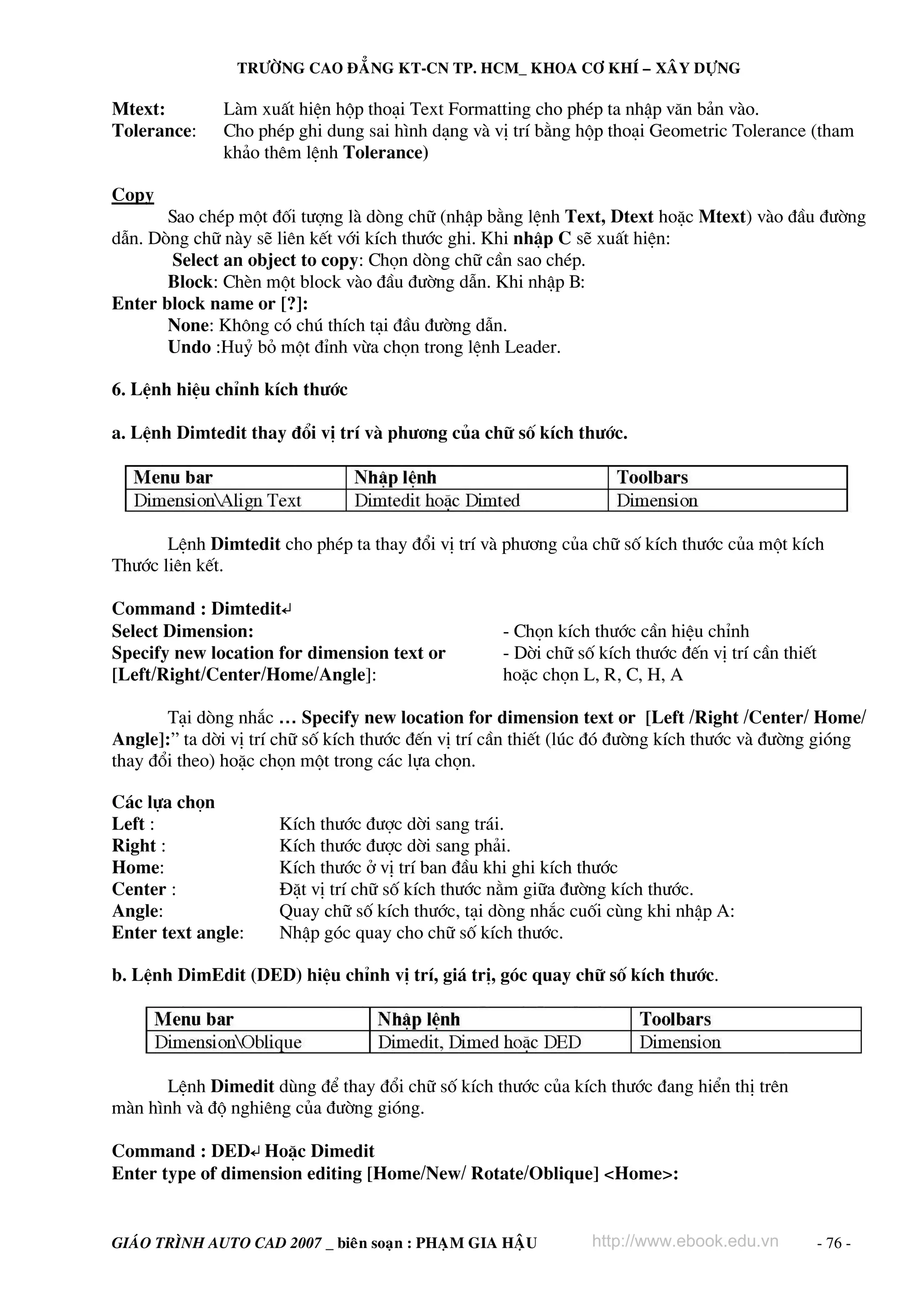 TRÖÔØNG CAO ÑAÚNG KT-CN TP. HCM_ KHOA CÔ KHÍ – XAÂY DÖÏNG

Mtext:        Lμm xuÊt hiÖn hép tho¹i Text Formatting cho phÐp ta nhËp v¨n b¶n vμo.
Tolerance:    Cho phÐp ghi dung sai h×nh d¹ng vμ vÞ trÝ b»ng hép tho¹i Geometric Tolerance (tham
              kh¶o thªm lÖnh Tolerance)

Copy
       Sao chÐp mét ®èi t−îng lμ dßng ch÷ (nhËp b»ng lÖnh Text, Dtext hoÆc Mtext) vμo ®Çu ®−êng
dÉn. Dßng ch÷ nμy sÏ liªn kÕt víi kÝch th−íc ghi. Khi nhËp C sÏ xuÊt hiÖn:
        Select an object to copy: Chän dßng ch÷ cÇn sao chÐp.
       Block: ChÌn mét block vμo ®Çu ®−êng dÉn. Khi nhËp B:
Enter block name or [?]:
       None: Kh«ng cã chó thÝch t¹i ®Çu ®−êng dÉn.
       Undo :Huû bá mét ®Ønh võa chän trong lÖnh Leader.

6. LÖnh hiÖu chØnh kÝch th−íc

a. LÖnh Dimtedit thay ®æi vÞ trÝ vμ ph−¬ng cña ch÷ sè kÝch th−íc.




       LÖnh Dimtedit cho phÐp ta thay ®æi vÞ trÝ vμ ph−¬ng cña ch÷ sè kÝch th−íc cña mét kÝch
Th−íc liªn kÕt.

Command : Dimtedit↵
Select Dimension:                                   - Chän kÝch th−íc cÇn hiÖu chØnh
Specify new location for dimension text or          - Dêi ch÷ sè kÝch th−íc ®Õn vÞ trÝ cÇn thiÕt
[Left/Right/Center/Home/Angle]:                     hoÆc chän L, R, C, H, A

       T¹i dßng nh¾c … Specify new location for dimension text or [Left /Right /Center/ Home/
Angle]:” ta dêi vÞ trÝ ch÷ sè kÝch th−íc ®Õn vÞ trÝ cÇn thiÕt (lóc ®ã ®−êng kÝch th−íc vμ ®−êng giãng
thay ®æi theo) hoÆc chän mét trong c¸c lùa chän.

C¸c lùa chän
Left :                KÝch th−íc ®−îc dêi sang tr¸i.
Right :               KÝch th−íc ®−îc dêi sang ph¶i.
Home:                 KÝch th−íc ë vÞ trÝ ban ®Çu khi ghi kÝch th−íc
Center :              §Æt vÞ trÝ ch÷ sè kÝch th−íc n»m gi÷a ®−êng kÝch th−íc.
Angle:                Quay ch÷ sè kÝch th−íc, t¹i dßng nh¾c cuèi cïng khi nhËp A:
Enter text angle:     NhËp gãc quay cho ch÷ sè kÝch th−íc.

b. LÖnh DimEdit (DED) hiÖu chØnh vÞ trÝ, gi¸ trÞ, gãc quay ch÷ sè kÝch th−íc.




      LÖnh Dimedit dïng ®Ó thay ®æi ch÷ sè kÝch th−íc cña kÝch th−íc ®ang hiÓn thÞ trªn
mμn h×nh vμ ®é nghiªng cña ®−êng giãng.

Command : DED↵ HoÆc Dimedit
Enter type of dimension editing [Home/New/ Rotate/Oblique] <Home>:


GIAÙO TRÌNH AUTO CAD 2007 _ bieân soaïn : PHAÏM GIA HAÄU        http://www.ebook.edu.vn            - 76 -
 