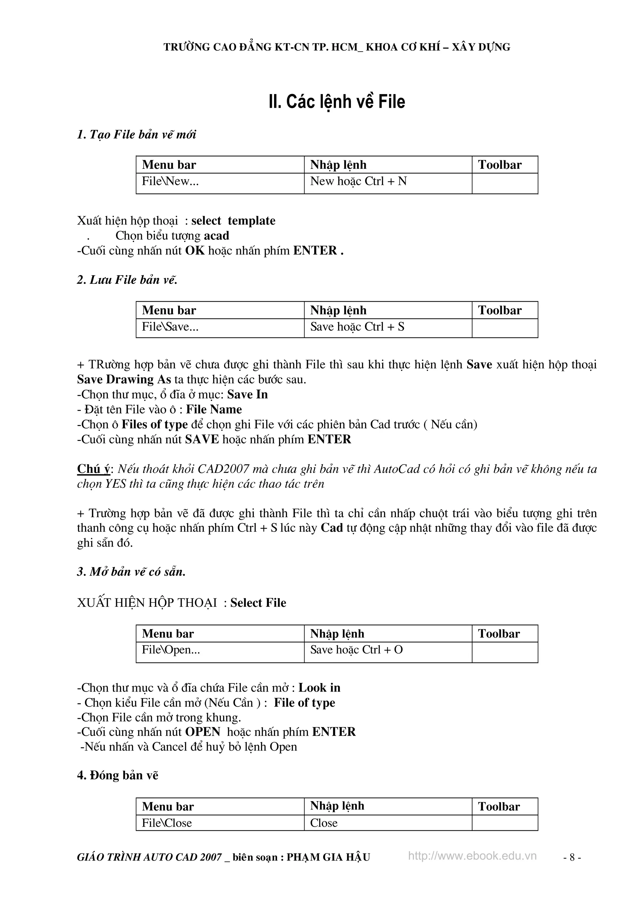 TRÖÔØNG CAO ÑAÚNG KT-CN TP. HCM_ KHOA CÔ KHÍ – XAÂY DÖÏNG




                                    II. C¸c lÖnh vÒ File
1. T¹o File b¶n vÏ míi

            Menu bar                        NhËp lÖnh                        Toolbar
            FileNew...                     New hoÆc Ctrl + N


XuÊt hiÖn hép tho¹i : select template
  .    Chän biÓu t−îng acad
-Cuèi cïng nhÊn nót OK hoÆc nhÊn phÝm ENTER .

2. L−u File b¶n vÏ.

            Menu bar                        NhËp lÖnh                        Toolbar
            FileSave...                    Save hoÆc Ctrl + S

+ Tr−êng hîp b¶n vÏ ch−a ®−îc ghi thμnh File th× sau khi thùc hiÖn lÖnh Save xuÊt hiÖn hép tho¹i
Save Drawing As ta thùc hiÖn c¸c b−íc sau.
-Chän th− môc, æ ®Üa ë môc: Save In
- §Æt tªn File vμo « : File Name
-Chän « Files of type ®Ó chän ghi File víi c¸c phiªn b¶n Cad tr−íc ( NÕu cÇn)
-Cuèi cïng nhÊn nót SAVE hoÆc nhÊn phÝm ENTER

Chó ý: NÕu tho¸t khái CAD2007 mμ ch−a ghi b¶n vÏ th× AutoCad cã hái cã ghi b¶n vÏ kh«ng nÕu ta
chän YES th× ta còng thùc hiÖn c¸c thao t¸c trªn

+ Tr−êng hîp b¶n vÏ ®· ®−îc ghi thμnh File th× ta chØ cÇn nhÊp chuét tr¸i vμo biÓu t−îng ghi trªn
thanh c«ng cô hoÆc nhÊn phÝm Ctrl + S lóc nμy Cad tù ®éng cËp nhËt nh÷ng thay ®æi vμo file ®· ®−îc
ghi s½n ®ã.

3. Më b¶n vÏ cã s½n.

XuÊt hiÖn hép tho¹i : Select File

            Menu bar                        NhËp lÖnh                        Toolbar
            FileOpen...                    Save hoÆc Ctrl + O


-Chän th− môc vμ æ ®Üa chøa File cÇn më : Look in
- Chän kiÓu File cÇn më (NÕu CÇn ) : File of type
-Chän File cÇn më trong khung.
-Cuèi cïng nhÊn nót OPEN hoÆc nhÊn phÝm ENTER
 -NÕu nhÊn vμ Cancel ®Ó huû bá lÖnh Open

4. §ãng b¶n vÏ

            Menu bar                        NhËp lÖnh                        Toolbar
            FileClose                      Close

GIAÙO TRÌNH AUTO CAD 2007 _ bieân soaïn : PHAÏM GIA HAÄU         http://www.ebook.edu.vn   -8-
 