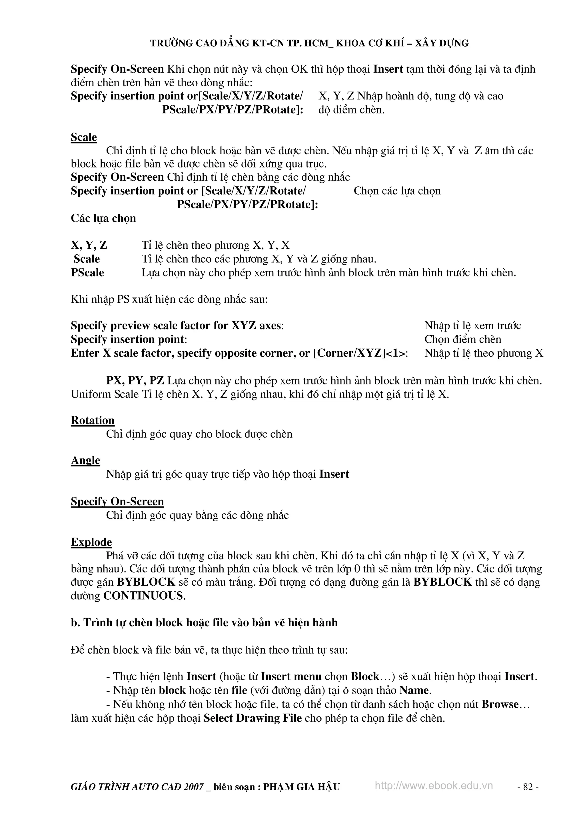 TRÖÔØNG CAO ÑAÚNG KT-CN TP. HCM_ KHOA CÔ KHÍ – XAÂY DÖÏNG

Specify On-Screen Khi chän nót nμy vμ chän OK th× hép tho¹i Insert t¹m thêi ®ãng l¹i vμ ta ®Þnh
®iÓm chÌn trªn b¶n vÏ theo dßng nh¾c:
Specify insertion point or[Scale/X/Y/Z/Rotate/ X, Y, Z NhËp hoμnh ®é, tung ®é vμ cao
                   PScale/PX/PY/PZ/PRotate]: ®é ®iÓm chÌn.

Scale
       ChØ ®Þnh tØ lÖ cho block hoÆc b¶n vÏ ®−îc chÌn. NÕu nhËp gi¸ trÞ tØ lÖ X, Y vμ Z ©m th× c¸c
block hoÆc file b¶n vÏ ®−îc chÌn sÏ ®èi xøng qua trôc.
Specify On-Screen ChØ ®Þnh tØ lÖ chÌn b»ng c¸c dßng nh¾c
Specify insertion point or [Scale/X/Y/Z/Rotate/            Chän c¸c lùa chän
                       PScale/PX/PY/PZ/PRotate]:
C¸c lùa chän

X, Y, Z        TØ lÖ chÌn theo ph−¬ng X, Y, X
Scale          TØ lÖ chÌn theo c¸c ph−¬ng X, Y vμ Z gièng nhau.
PScale         Lùa chän nμy cho phÐp xem tr−íc h×nh ¶nh block trªn mμn h×nh tr−íc khi chÌn.

Khi nhËp PS xuÊt hiÖn c¸c dßng nh¾c sau:

Specify preview scale factor for XYZ axes:                                NhËp tØ lÖ xem tr−íc
Specify insertion point:                                                  Chän ®iÓm chÌn
Enter X scale factor, specify opposite corner, or [Corner/XYZ]<1>:        NhËp tØ lÖ theo ph−¬ng X

      PX, PY, PZ Lùa chän nμy cho phÐp xem tr−íc h×nh ¶nh block trªn mμn h×nh tr−íc khi chÌn.
Uniform Scale TØ lÖ chÌn X, Y, Z gièng nhau, khi ®ã chØ nhËp mét gi¸ trÞ tØ lÖ X.

Rotation
       ChØ ®Þnh gãc quay cho block ®−îc chÌn

Angle
        NhËp gi¸ trÞ gãc quay trùc tiÕp vμo hép tho¹i Insert

Specify On-Screen
       ChØ ®Þnh gãc quay b»ng c¸c dßng nh¾c

Explode
       Ph¸ vì c¸c ®èi t−îng cña block sau khi chÌn. Khi ®ã ta chØ cÇn nhËp tØ lÖ X (v× X, Y vμ Z
b»ng nhau). C¸c ®èi t−îng thμnh phÇn cña block vÏ trªn líp 0 th× sÏ n»m trªn líp nμy. C¸c ®èi t−îng
®−îc g¸n BYBLOCK sÏ cã mμu tr¾ng. §èi t−îng cã d¹ng ®−êng g¸n lμ BYBLOCK th× sÏ cã d¹ng
®−êng CONTINUOUS.

b. Tr×nh tù chÌn block hoÆc file vμo b¶n vÏ hiÖn hμnh

§Ó chÌn block vμ file b¶n vÏ, ta thùc hiÖn theo tr×nh tù sau:

       - Thùc hiÖn lÖnh Insert (hoÆc tõ Insert menu chän Block…) sÏ xuÊt hiÖn hép tho¹i Insert.
       - NhËp tªn block hoÆc tªn file (víi ®−êng dÉn) t¹i « so¹n th¶o Name.
       - NÕu kh«ng nhí tªn block hoÆc file, ta cã thÓ chän tõ danh s¸ch hoÆc chän nót Browse…
lμm xuÊt hiÖn c¸c hép tho¹i Select Drawing File cho phÐp ta chän file ®Ó chÌn.




GIAÙO TRÌNH AUTO CAD 2007 _ bieân soaïn : PHAÏM GIA HAÄU        http://www.ebook.edu.vn       - 82 -
 