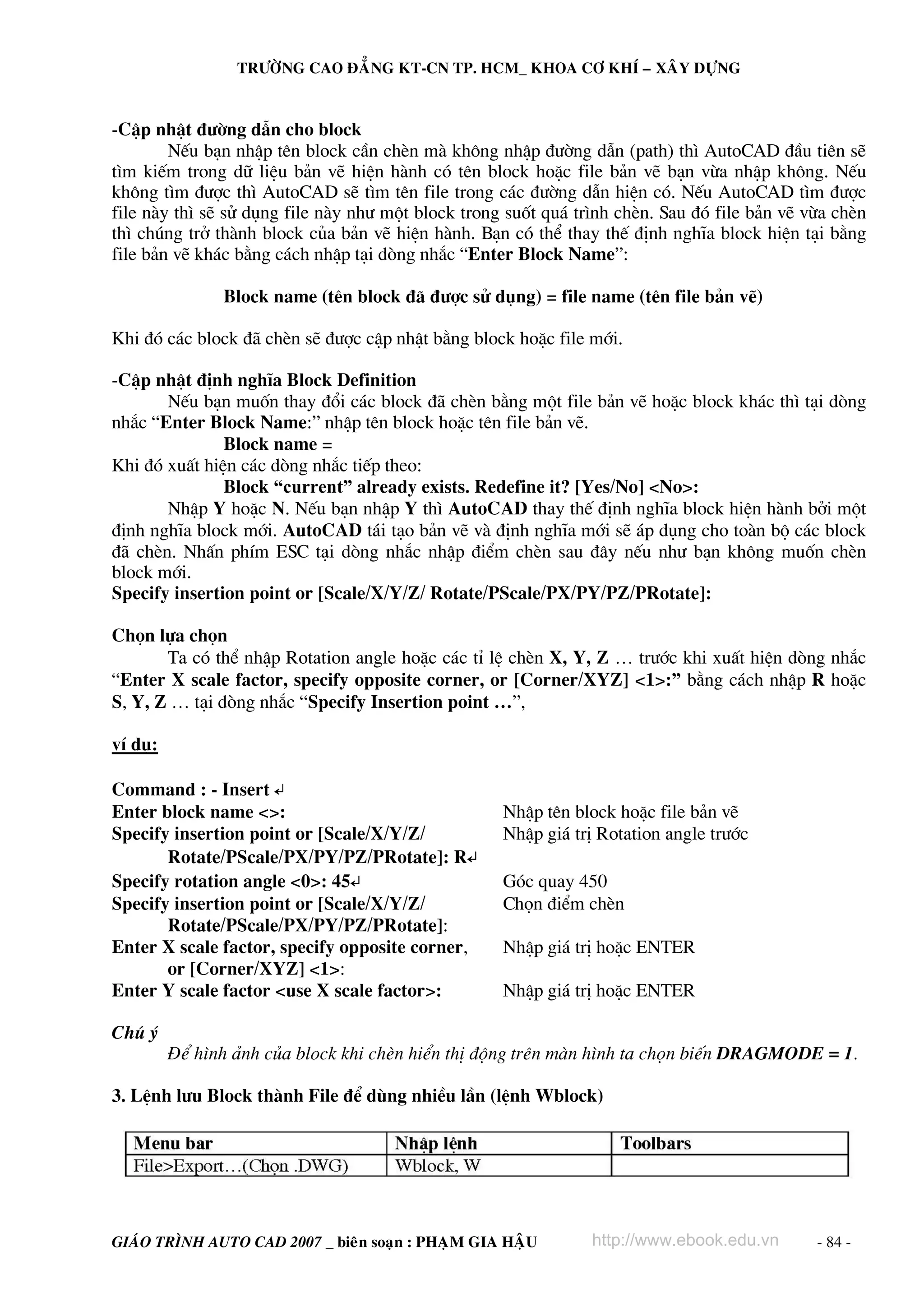 TRÖÔØNG CAO ÑAÚNG KT-CN TP. HCM_ KHOA CÔ KHÍ – XAÂY DÖÏNG


-CËp nhËt ®−êng dÉn cho block
        NÕu b¹n nhËp tªn block cÇn chÌn mμ kh«ng nhËp ®−êng dÉn (path) th× AutoCAD ®Çu tiªn sÏ
t×m kiÕm trong d÷ liÖu b¶n vÏ hiÖn hμnh cã tªn block hoÆc file b¶n vÏ b¹n võa nhËp kh«ng. NÕu
kh«ng t×m ®−îc th× AutoCAD sÏ t×m tªn file trong c¸c ®−êng dÉn hiÖn cã. NÕu AutoCAD t×m ®−îc
file nμy th× sÏ sö dông file nμy nh− mét block trong suèt qu¸ tr×nh chÌn. Sau ®ã file b¶n vÏ võa chÌn
th× chóng trë thμnh block cña b¶n vÏ hiÖn hμnh. B¹n cã thÓ thay thÕ ®Þnh nghÜa block hiÖn t¹i b»ng
file b¶n vÏ kh¸c b»ng c¸ch nhËp t¹i dßng nh¾c “Enter Block Name”:

               Block name (tªn block ®· ®−îc sö dông) = file name (tªn file b¶n vÏ)

Khi ®ã c¸c block ®· chÌn sÏ ®−îc cËp nhËt b»ng block hoÆc file míi.

-CËp nhËt ®Þnh nghÜa Block Definition
       NÕu b¹n muèn thay ®æi c¸c block ®· chÌn b»ng mét file b¶n vÏ hoÆc block kh¸c th× t¹i dßng
nh¾c “Enter Block Name:” nhËp tªn block hoÆc tªn file b¶n vÏ.
               Block name =
Khi ®ã xuÊt hiÖn c¸c dßng nh¾c tiÕp theo:
               Block “current” already exists. Redefine it? [Yes/No] <No>:
       NhËp Y hoÆc N. NÕu b¹n nhËp Y th× AutoCAD thay thÕ ®Þnh nghÜa block hiÖn hμnh bëi mét
®Þnh nghÜa block míi. AutoCAD t¸i t¹o b¶n vÏ vμ ®Þnh nghÜa míi sÏ ¸p dông cho toμn bé c¸c block
®· chÌn. NhÊn phÝm ESC t¹i dßng nh¾c nhËp ®iÓm chÌn sau ®©y nÕu nh− b¹n kh«ng muèn chÌn
block míi.
Specify insertion point or [Scale/X/Y/Z/ Rotate/PScale/PX/PY/PZ/PRotate]:

Chän lùa chän
       Ta cã thÓ nhËp Rotation angle hoÆc c¸c tØ lÖ chÌn X, Y, Z … tr−íc khi xuÊt hiÖn dßng nh¾c
“Enter X scale factor, specify opposite corner, or [Corner/XYZ] <1>:” b»ng c¸ch nhËp R hoÆc
S, Y, Z … t¹i dßng nh¾c “Specify Insertion point …”,

vÝ dô:

Command : - Insert ↵
Enter block name <>:                                NhËp tªn block hoÆc file b¶n vÏ
Specify insertion point or [Scale/X/Y/Z/            NhËp gi¸ trÞ Rotation angle tr−íc
       Rotate/PScale/PX/PY/PZ/PRotate]: R↵
Specify rotation angle <0>: 45↵                     Gãc quay 450
Specify insertion point or [Scale/X/Y/Z/            Chän ®iÓm chÌn
       Rotate/PScale/PX/PY/PZ/PRotate]:
Enter X scale factor, specify opposite corner,      NhËp gi¸ trÞ hoÆc ENTER
       or [Corner/XYZ] <1>:
Enter Y scale factor <use X scale factor>:          NhËp gi¸ trÞ hoÆc ENTER

Chó ý
         §Ó h×nh ¶nh cña block khi chÌn hiÓn thÞ ®éng trªn mμn h×nh ta chän biÕn DRAGMODE = 1.

3. LÖnh l−u Block thμnh File ®Ó dïng nhiÒu lÇn (lÖnh Wblock)




GIAÙO TRÌNH AUTO CAD 2007 _ bieân soaïn : PHAÏM GIA HAÄU        http://www.ebook.edu.vn       - 84 -
 