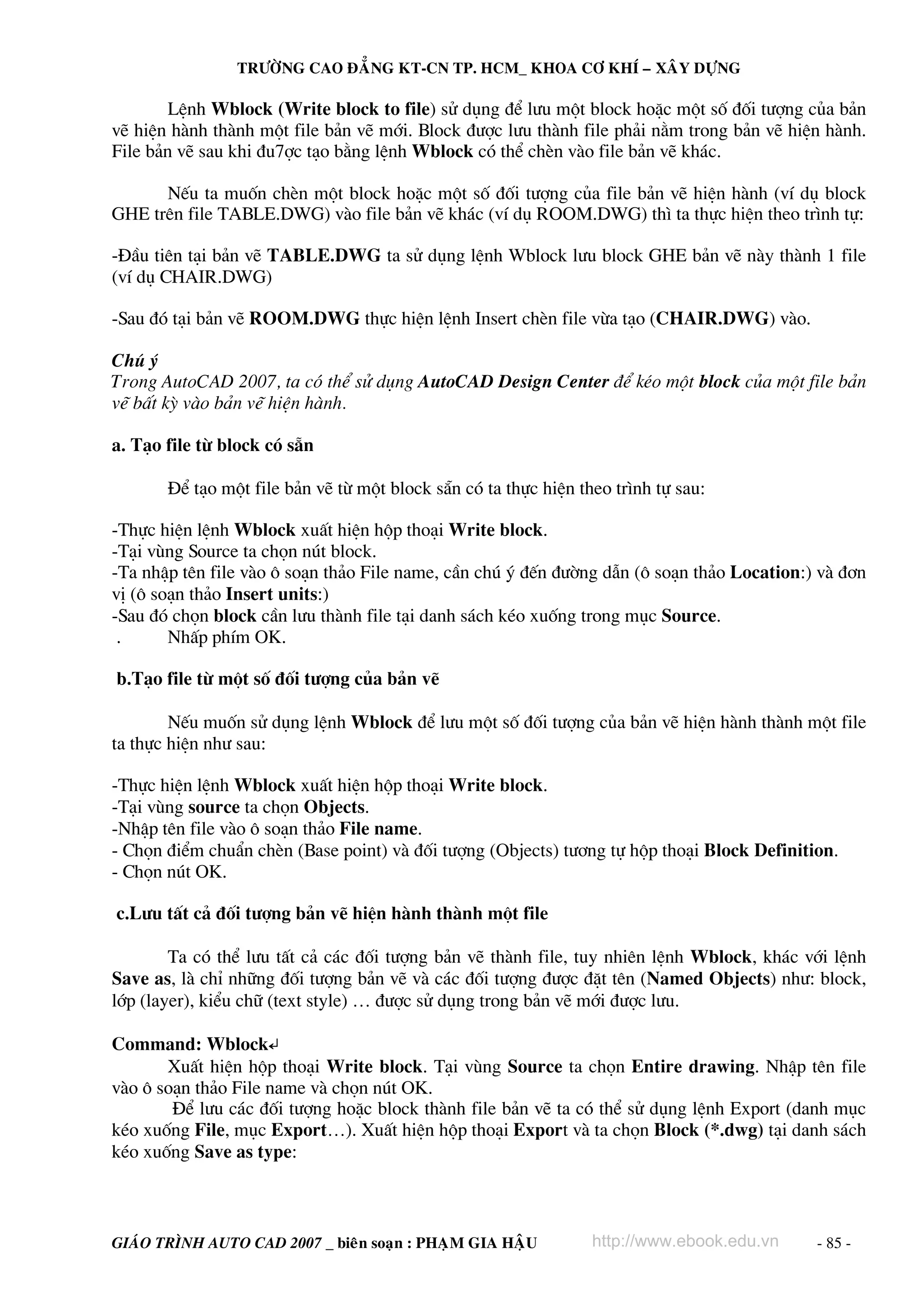 TRÖÔØNG CAO ÑAÚNG KT-CN TP. HCM_ KHOA CÔ KHÍ – XAÂY DÖÏNG

        LÖnh Wblock (Write block to file) sö dông ®Ó l−u mét block hoÆc mét sè ®èi t−îng cña b¶n
vÏ hiÖn hμnh thμnh mét file b¶n vÏ míi. Block ®−îc l−u thμnh file ph¶i n»m trong b¶n vÏ hiÖn hμnh.
File b¶n vÏ sau khi ®u7îc t¹o b»ng lÖnh Wblock cã thÓ chÌn vμo file b¶n vÏ kh¸c.

      NÕu ta muèn chÌn mét block hoÆc mét sè ®èi t−îng cña file b¶n vÏ hiÖn hμnh (vÝ dô block
GHE trªn file TABLE.DWG) vμo file b¶n vÏ kh¸c (vÝ dô ROOM.DWG) th× ta thùc hiÖn theo tr×nh tù:

-§Çu tiªn t¹i b¶n vÏ TABLE.DWG ta sö dông lÖnh Wblock l−u block GHE b¶n vÏ nμy thμnh 1 file
(vÝ dô CHAIR.DWG)

-Sau ®ã t¹i b¶n vÏ ROOM.DWG thùc hiÖn lÖnh Insert chÌn file võa t¹o (CHAIR.DWG) vμo.

Chó ý
Trong AutoCAD 2007, ta cã thÓ sö dông AutoCAD Design Center ®Ó kÐo mét block cña mét file b¶n
vÏ bÊt kú vμo b¶n vÏ hiÖn hμnh.

a. T¹o file tõ block cã s½n

       §Ó t¹o mét file b¶n vÏ tõ mét block s½n cã ta thùc hiÖn theo tr×nh tù sau:

-Thùc hiÖn lÖnh Wblock xuÊt hiÖn hép tho¹i Write block.
-T¹i vïng Source ta chän nót block.
-Ta nhËp tªn file vμo « so¹n th¶o File name, cÇn chó ý ®Õn ®−êng dÉn (« so¹n th¶o Location:) vμ ®¬n
vÞ (« so¹n th¶o Insert units:)
-Sau ®ã chän block cÇn l−u thμnh file t¹i danh s¸ch kÐo xuèng trong môc Source.
 .      NhÊp phÝm OK.

b.T¹o file tõ mét sè ®èi t−îng cña b¶n vÏ

        NÕu muèn sö dông lÖnh Wblock ®Ó l−u mét sè ®èi t−îng cña b¶n vÏ hiÖn hμnh thμnh mét file
ta thùc hiÖn nh− sau:

-Thùc hiÖn lÖnh Wblock xuÊt hiÖn hép tho¹i Write block.
-T¹i vïng source ta chän Objects.
-NhËp tªn file vμo « so¹n th¶o File name.
- Chän ®iÓm chuÈn chÌn (Base point) vμ ®èi t−îng (Objects) t−¬ng tù hép tho¹i Block Definition.
- Chän nót OK.

c.L−u tÊt c¶ ®èi t−îng b¶n vÏ hiÖn hμnh thμnh mét file

        Ta cã thÓ l−u tÊt c¶ c¸c ®èi t−îng b¶n vÏ thμnh file, tuy nhiªn lÖnh Wblock, kh¸c víi lÖnh
Save as, lμ chØ nh÷ng ®èi t−îng b¶n vÏ vμ c¸c ®èi t−îng ®−îc ®Æt tªn (Named Objects) nh−: block,
líp (layer), kiÓu ch÷ (text style) … ®−îc sö dông trong b¶n vÏ míi ®−îc l−u.

Command: Wblock↵
       XuÊt hiÖn hép tho¹i Write block. T¹i vïng Source ta chän Entire drawing. NhËp tªn file
vμo « so¹n th¶o File name vμ chän nót OK.
        §Ó l−u c¸c ®èi t−îng hoÆc block thμnh file b¶n vÏ ta cã thÓ sö dông lÖnh Export (danh môc
kÐo xuèng File, môc Export…). XuÊt hiÖn hép tho¹i Export vμ ta chän Block (*.dwg) t¹i danh s¸ch
kÐo xuèng Save as type:



GIAÙO TRÌNH AUTO CAD 2007 _ bieân soaïn : PHAÏM GIA HAÄU         http://www.ebook.edu.vn    - 85 -
 