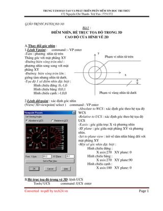 Trung t©m ®µo t¹o vµ ph¸t triÓn phÇn mÒm tin häc tri thøc
172 NguyÔn ChÝ Thanh- Tel/ Fax :7751372
Converted to pdf by tech24.vn Page 1
Gi¸o tr×nh AutoCad 3D
B i1 :
§iÓm nh×n, hÖ trôc täa ®é trong 3D
Cao ®é cña h×nh vÏ 2D
A.Thay ®æi gãc nh×n :
1.LÖnh Vpoint : command :- VP enter
-T©m : ph−¬ng nh×n tõ trªn
Th¼ng gãc víi mÆt ph¼ng XY
-§−êng biªn vßng trßn nhá :
ph−¬ng nh×n song song víi mÆt
ph¼ng XY
-§−êntg biªn vßng trßn lín :
gièng t©m nh−ng nh×n tõ d−íi.
-Täa ®é 1 sè ®iÓm nh×n ®Æc biÖt :
H×nh chiÕu ®øng :0,-1,0
H×nh chiÕu b»ng :0,0,1
H×nh chiÕu c¹nh :-1,0,0
2.LÖnh ddvpoint : x¸c ®Þnh gãc nh×n
(View/ 3D viewpoint/ select ) command : VP enter
-Absolute to WCS : x¸c ®Þnh gãc theo hÖ täa ®é
WCS
-Relative to UCS : x¸c ®Þnh gãc theo hÖ täa ®é
UCS
-X axis : gãc gi÷a trôc X v ph−¬ng nh×n
-XY plane : gãc gi÷a mÆt ph¼ng XY v ph−¬ng
nh×n.
-Set to plane view : trë vÒ tÇm nh×n b»ng ®èi víi
mÆt ph¼ng XY
-Mét sè gãc nh×n ®Æc biÖt :
H×nh chiÕu ®øng :
X axis:270 XY plane: 0
H×nh chiÕu b»ng :
X axis:270 XY plane:90
H×nh chiÕu c¹nh :
X axis:180 XY plane: 0
B.HÖ trôc täa ®é trong vÏ 3D :lÖnh UCS
Tools/ UCS command :UCS enter
y
x
Ph¹m vi vïng nh×n tõ d−íi
Ph¹m vi nh×n tõ trªn
 