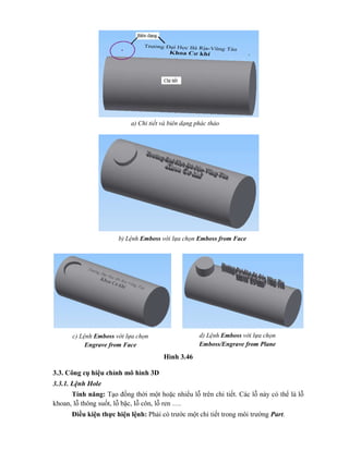 Hình 3.46
3.3. Công cụ hiệu chỉnh mô hình 3D
3.3.1. Lệnh Hole
Tính năng: Tạo đồng thời một hoặc nhiểu lỗ trên chi tiết. Các lỗ này có thể là lỗ
khoan, lỗ thông suốt, lỗ bậc, lỗ côn, lỗ ren ….
Điều kiện thực hiện lệnh: Phải có trước một chi tiết trong môi trường Part.
a) Chi tiết và biên dạng phác thảo
b) Lệnh Emboss với lựa chọn Emboss from Face
c) Lệnh Emboss với lựa chọn
Engrave from Face
d) Lệnh Emboss với lựa chọn
Emboss/Engrave from Plane
 