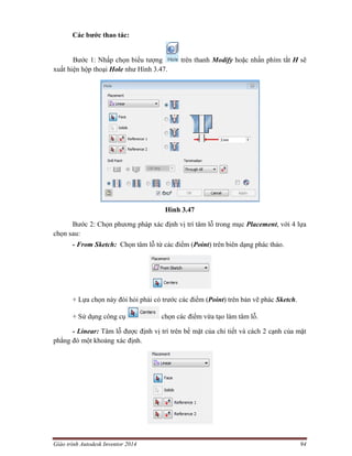 Giáo trình Autodesk Inventor 2014 94
Các bước thao tác:
Bước 1: Nhấp chọn biểu tượng trên thanh Modify hoặc nhấn phím tắt H sẽ
xuất hiện hộp thoại Hole như Hình 3.47.
Hình 3.47
Bước 2: Chọn phương pháp xác định vị trí tâm lỗ trong mục Placement, với 4 lựa
chọn sau:
- From Sketch: Chọn tâm lỗ từ các điểm (Point) trên biên dạng phác thảo.
+ Lựa chọn này đòi hỏi phải có trước các điểm (Point) trên bản vẽ phác Sketch.
+ Sử dụng công cụ chọn các điểm vừa tạo làm tâm lỗ.
- Linear: Tâm lỗ được định vị trí trên bề mặt của chi tiết và cách 2 cạnh của mặt
phẳng đó một khoảng xác định.
 