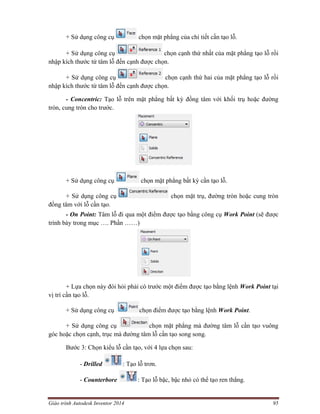 Giáo trình Autodesk Inventor 2014 95
+ Sử dụng công cụ chọn mặt phẳng của chi tiết cần tạo lỗ.
+ Sử dụng công cụ chọn cạnh thứ nhất của mặt phẳng tạo lỗ rồi
nhập kích thước từ tâm lỗ đến cạnh được chọn.
+ Sử dụng công cụ chọn cạnh thứ hai của mặt phẳng tạo lỗ rồi
nhập kích thước từ tâm lỗ đến cạnh được chọn.
- Concentric: Tạo lỗ trên mặt phẳng bất kỳ đồng tâm với khối trụ hoặc đường
tròn, cung tròn cho trước.
+ Sử dụng công cụ chọn mặt phẳng bất kỳ cần tạo lỗ.
+ Sử dụng công cụ chọn mặt trụ, đường tròn hoặc cung tròn
đồng tâm với lỗ cần tạo.
- On Point: Tâm lỗ đi qua một điểm được tạo bằng công cụ Work Point (sẽ được
trình bày trong mục …. Phần ……)
+ Lựa chọn này đòi hỏi phải có trước một điểm được tạo bằng lệnh Work Point tại
vị trí cần tạo lỗ.
+ Sử dụng công cụ chọn điểm được tạo bằng lệnh Work Point.
+ Sử dụng công cụ chọn mặt phẳng mà đường tâm lỗ cần tạo vuông
góc hoặc chọn cạnh, trục mà đường tâm lỗ cần tạo song song.
Bước 3: Chọn kiểu lỗ cần tạo, với 4 lựa chọn sau:
- Drilled : Tạo lỗ trơn.
- Counterbore : Tạo lỗ bậc, bậc nhỏ có thể tạo ren thẳng.
 