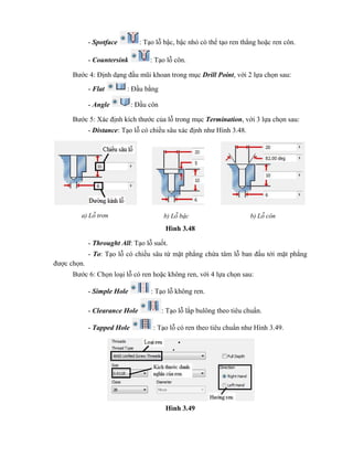 - Spotface : Tạo lỗ bậc, bậc nhỏ có thể tạo ren thẳng hoặc ren côn.
- Countersink : Tạo lỗ côn.
Bước 4: Định dạng đầu mũi khoan trong mục Drill Point, với 2 lựa chọn sau:
- Flat : Đầu bằng
- Angle : Đầu côn
Bước 5: Xác định kích thước của lỗ trong mục Termination, với 3 lựa chọn sau:
- Distance: Tạo lỗ có chiều sâu xác định như Hình 3.48.
Hình 3.48
- Throught All: Tạo lỗ suốt.
- To: Tạo lỗ có chiều sâu từ mặt phẳng chứa tâm lỗ ban đầu tới mặt phẳng
được chọn.
Bước 6: Chọn loại lỗ có ren hoặc không ren, với 4 lựa chọn sau:
- Simple Hole : Tạo lỗ không ren.
- Clearance Hole : Tạo lỗ lắp bulông theo tiêu chuẩn.
- Tapped Hole : Tạo lỗ có ren theo tiêu chuẩn như Hình 3.49.
Hình 3.49
a) Lỗ trơn b) Lỗ bậc b) Lỗ côn
 